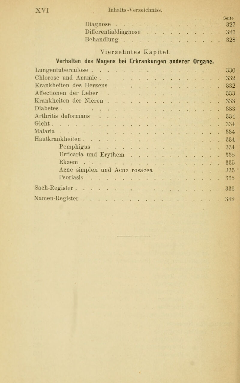 Seite Diagnose 327 Differentialdiagnose 327 Behandlung 328 Vierzehntes Kapitel. Verhalten des Magens bei Erkrankungen anderer Organe. Lungentuberculose 330 Chlorose und Anämie . . 332 Krankheiten des Herzens 332 Affectionen der Leber 333 Krankheiten der Nieren 333 Diabetes 333 Arthritis deformans 331 Oicht 334 .Malaria 334 Hautkrankheiten 334 Pemphigus 334 Urticaria und Erythem 335 Ekzem 335 Acne simplex und Acns rosacea 335 Psoriasis 335 Sach-Register 336 Namen-Register 342