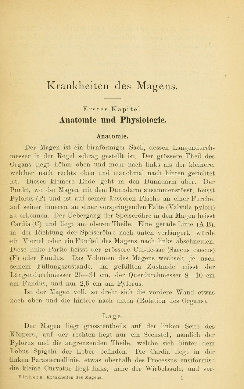 Krankheiten des Magens. E rs tes Kapitel. Anatomie und Physiologie. Anatomie. Der Magen ist ein birnförmiger Sack, dessen Längendurch- messer in der Regel schräg gestellt ist. Der grössere Theil des Organs liegt höher oben und mehr nach links als der kleinere, welcher nach rechts oben und manchmal nach hinten gerichtet ist. Dieses kleinere Ende geht in den Dünndarm über. Der Punkt, wo der Magen mit dem Dünndarm zusammenstösst, heisst Pylorus (P) und ist auf seiner äusseren Fläche an einer Furche, auf seiner inneren an einer vorspringenden Falte (Yalvula pylori) zu erkennen. Der Uebergang der Speiseröhre in den Magen heisst Cardia (C) und hegt am oberen Theile. Eine gerade Linie (A B), in der Richtung der Speiseröhre nach unten verlängert, würde ein Viertel oder ein Fünftel des Magens nach links abschneiden. Diese linke Partie heisst der grössere Cul-de-sac (Saccus caecus) (F) oder Fundus. Das Volumen des Magens wechselt je nach seinem Füllungszustande. Im gefüllten Zustande misst der Längendurchmesser 26—31 cm, der Querdurchmesser 8—10 cm am Fundus, und nur 2,6 cm am Pylorus. Ist der Magen voll, so dreht sich die vordere Wand etwas nach oben und die hintere nach unten (Rotation des Organs). Lage. Der Magen liegt grösstenteils auf der linken Seite des Körpers, auf der rechten liegt nur ein Sechstel, nämlich der Pylorus und die angrenzenden Theile, welche sich hinter dem Lobus Spigelii der Leber befinden. Die Cardia liegt in der linken ParaSternallinie, etwas oberhalb des Processus ensiformis; •die kleine Curvatur liegt links, nahe der Wirbelsäule, und ver-