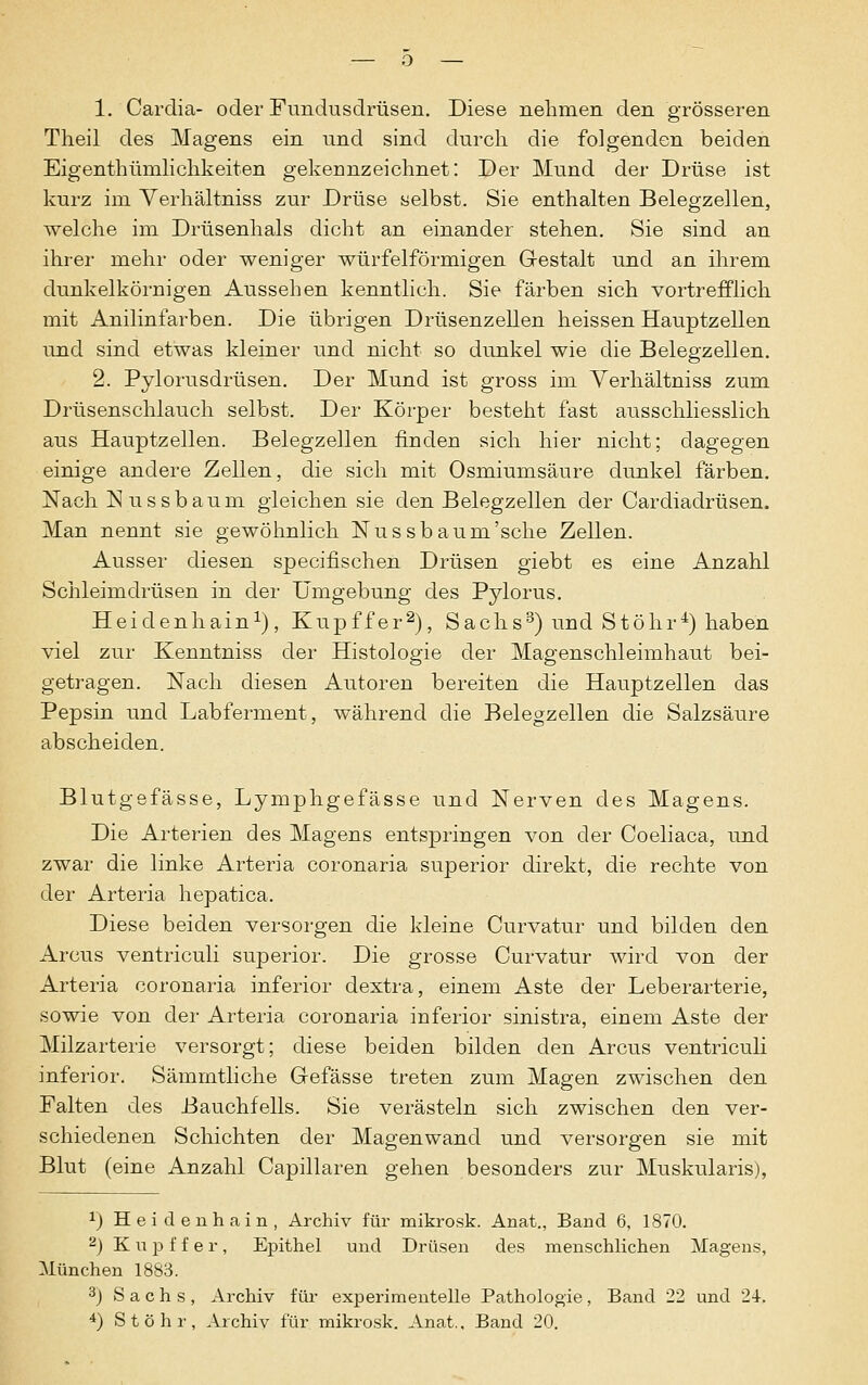 Theil des Magens ein und sind durch die folgenden beiden Eigenthümlichkeiten gekennzeichnet: Der Mund der Drüse ist kurz im Yerhältniss zur Drüse selbst. Sie enthalten Belegzellen, welche im Drüsenhals dicht an einander stehen. Sie sind an ihrer mehr oder weniger würfelförmigen Gestalt und an ihrem dunkelkörnigen Aussehen kenntlich. Sie färben sich vortrefflich mit Anilinfarben. Die übrigen Drüsenzellen heissen Hauptzellen und sind etwas kleiner und nicht so dunkel wie die Belegzellen. 2. Pylorusdrüsen. Der Mund ist gross im Verhältniss zum Drüsenschlauch selbst. Der Körper besteht fast ausschliesslich aus Hauptzellen. Belegzellen finden sich hier nicht; dagegen einige andere Zellen, die sich mit Osmiumsäure dunkel färben. Nach Nussbaum gleichen sie den Belegzellen der Cardiadrüsen. Man nennt sie gewöhnlich Nussbaum'sehe Zellen. Ausser diesen specifischen Drüsen giebt es eine Anzahl Schleimdrüsen in der Umgebung des Pylorus. Heidenhain1), Kupffer2), Sachs3) und Stöhr4) haben viel zur Kenntniss der Histologie der Magenschleimhaut bei- getragen. Nach diesen Autoren bereiten die Hauptzellen das Pepsin und Labferment, während die Belegzellen die Salzsäure abscheiden. Blutgefässe, Lymphgefässe und Nerven des Magens. Die Arterien des Magens entspringen von der Coeliaca, und zwar die linke Arteria coronaria superior direkt, die rechte von der Arteria hepatica. Diese beiden versorgen die kleine Curvatur und bilden den Arcus ventriculi superior. Die grosse Curvatur wird von der Arteria coronaria inferior dextra, einem Aste der Leberarterie, sowie von der Arteria coronaria inferior sinistra, einem Aste der Milzarterie versorgt; diese beiden bilden den Arcus ventriculi inferior. Sämmtliche Gefässe treten zum Magen zwischen den Falten des Bauchfells. Sie verästeln sich zwischen den ver- schiedenen Schichten der Magen wand und versorgen sie mit Blut (eine Anzahl Capillaren gehen besonders zur Muskularis), 1) Heidenhain, Archiv für mikrosk. Anat., Band 6, 1870. 2) Kupffer, Epithel und Drüsen des menschlichen Magens, München 1883. 3j Sachs, Archiv für experimentelle Pathologie, Band 22 und 24. 4) Stöhr, Archiv für mikrosk. Anat., Band 20.