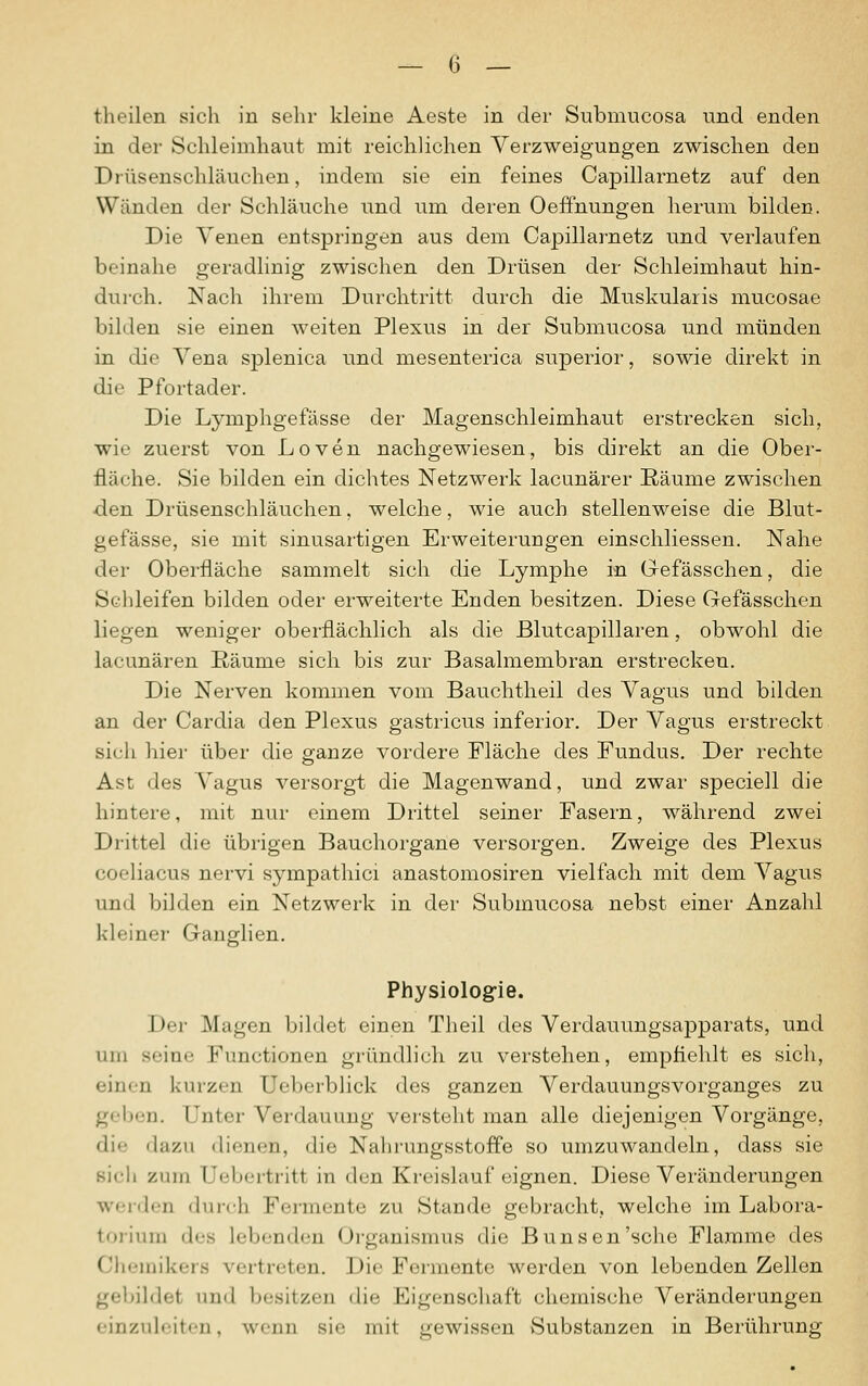 — (5 _ theilen sich in sehr kleine Aeste in der Submucosa und enden in der Schleimhaut mit reichlichen Verzweigungen zwischen den Drüsenschläuchen, indem sie ein feines Capillarnetz auf den Wänden der Schläuche und um deren Oeffnungen herum bilden. Die Venen entspringen aus dem Capillarnetz und verlaufen beinahe geradlinig zwischen den Drüsen der Schleimhaut hin- durch. Nach ihrem Durchtritt durch die Muskularis mucosae bilden sie einen weiten Plexus in der Submucosa und münden in die Vena splenica und mesenterica superior, sowie direkt in die Pfortader. Die Lymphgefässe der Magenschleimhaut erstrecken sich, wie zuerst von Loven nachgewiesen, bis direkt an die Ober- fläche. Sie bilden ein dichtes Netzwerk lacunärer Räume zwischen ■den Drüsenschläuchen, welche, wie auch stellenweise die Blut- gefässe, sie mit sinusartigen Erweiterungen einschliessen. Nahe der Oberfläche sammelt sich die Lymphe in Gefässchen, die Schleifen bilden oder erweiterte Enden besitzen. Diese Gefässchen liegen weniger oberflächlich als die ßlutcapillaren, obwohl die lacunären Räume sich bis zur Basalmembran erstrecken. Die Nerven kommen vom Bauchtheil des Vagus und bilden an der Cardia den Plexus gastricus inferior. Der Vagus erstreckt sich hier über die ganze vordere Fläche des Fundus. Der rechte Ast des Vagus versorgt die Magenwand, und zwar speciell die hintere, mit nur einem Drittel seiner Fasern, während zwei Drittel die übrigen Bauchorgane versorgen. Zweige des Plexus coeliacus nervi sympathici anastomosiren vielfach mit dem Vagus und bilden ein Netzwerk in der Submucosa nebst einer Anzahl kleiner Ganglien. Physiologie. Der Magen bildet einen Theil des Verdauungsapparats, und um seine Functionen gründlich zu verstehen, empfiehlt es sich, einen kurzen Ueberblick des ganzen Verdauungsvorganges zu geben. Unter Verdauung versteht man alle diejenigen Vorgänge, die ilazn ilif-nen, die Nahrungsstoffe so umzuwandeln, dass sie sich zum Uebertritt in den Kreislauf eignen. Diese Veränderungen werden durch Fermente zu Stande gebracht, welche im Labora- torium des Lebenden Organismus die Bunsen'sche Flamme des Chemikers vertreten. Die Formente werden von lebenden Zellen gebildet und besitzen die Eigenschaft chemische Veränderungen einzuleiten, wenn sie mit gewissen Substanzen in Berührung