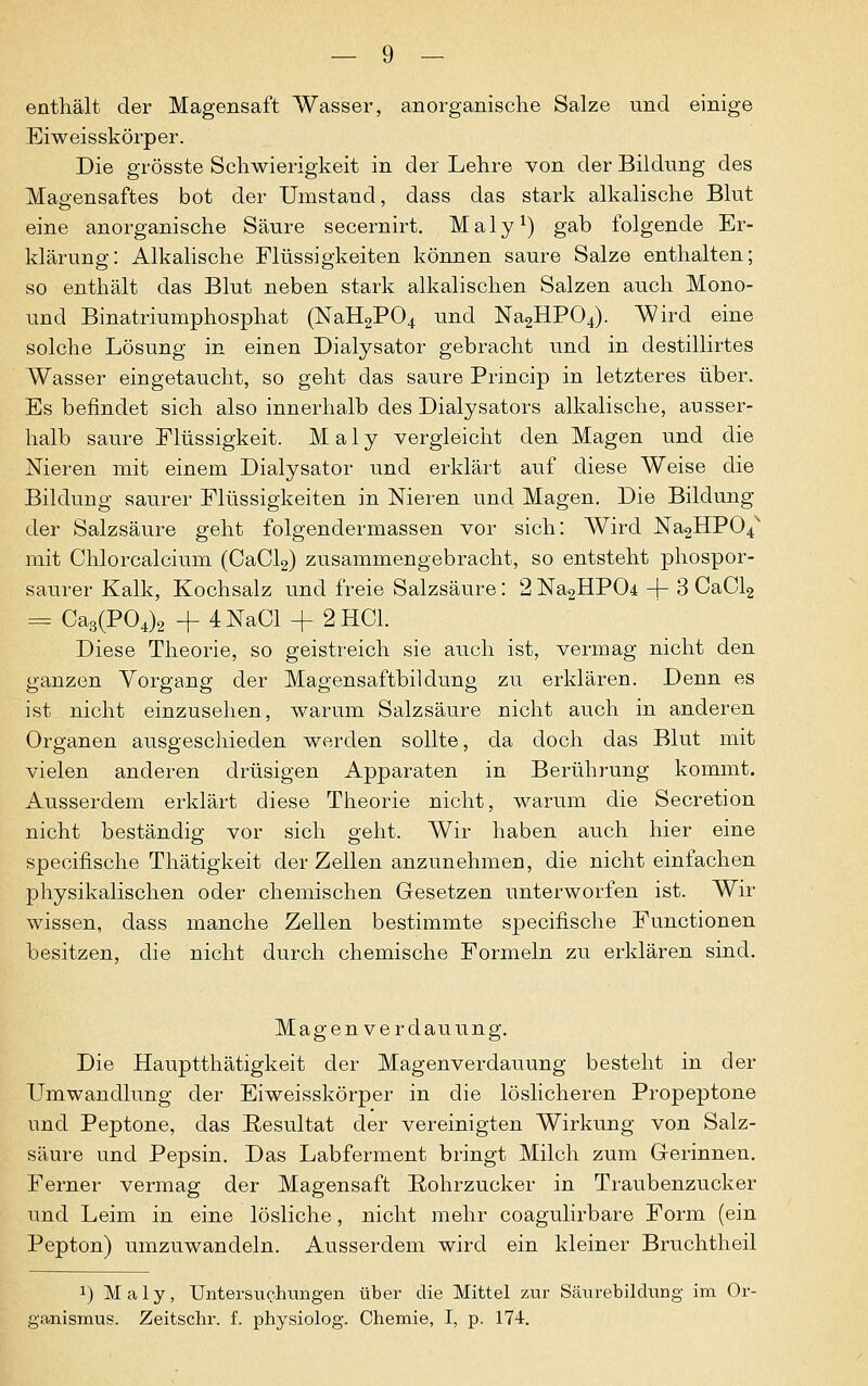 enthält der Magensaft Wasser, anorganische Salze und einige Eiweisskörper. Die grösste Schwierigkeit in der Lehre von der Bildung des Magensaftes bot der Umstand, dass das stark alkalische Blut eine anorganische Säure secernirt. Maly1) gab folgende Er- klärung: Alkalische Flüssigkeiten können saure Salze enthalten; so enthält das Blut neben stark alkalischen Salzen auch Mono- und Binatriumphosphat (NaH2P04 und Na2HP04). Wird eine solche Lösung in einen Dialysator gebracht und in destillirtes Wasser eingetaucht, so geht das saure Princip in letzteres über. Es befindet sich also innerhalb des Dialysators alkalische, ausser- halb saure Flüssigkeit. Maly vergleicht den Magen und die Nieren mit einem Dialysator und erklärt auf diese Weise die Bildung saurer Flüssigkeiten in Nieren und Magen. Die Bildung der Salzsäure geht folgendermassen vor sich: Wird Na2HP04s mit Chlorcalcium (CaCl2) zusammengebracht, so entsteht phospor- saurer Kalk, Kochsalz und freie Salzsäure: 2Na2HP04 -j- 3 CaCl2 = Ca3(P04)2 + 4NaCl + 2 HCl. Diese Theorie, so geistreich sie auch ist, vermag nicht den ganzen Vorgang der Magensaftbildung zu erklären. Denn es ist nicht einzusehen, warum Salzsäure nicht auch in anderen Organen ausgeschieden werden sollte, da doch das Blut mit vielen anderen drüsigen Apparaten in Berührung kommt. Ausserdem erklärt diese Theorie nicht, warum die Secretion nicht beständig vor sich geht. Wir haben auch hier eine specifische Thätigkeit der Zellen anzunehmen, die nicht einfachen physikalischen oder chemischen Gesetzen unterworfen ist. Wir wissen, dass manche Zellen bestimmte specifische Functionen besitzen, die nicht durch chemische Formeln zu erklären sind. Magen Verdauung. Die Hauptthätigkeit der Magenverdauung besteht in der Umwandlung der Eiweisskörper in die löslicheren Propeptone und Peptone, das Resultat der vereinigten Wirkung von Salz- säure und Pepsin. Das Labferment bringt Milch zum Gerinnen. Ferner vermag der Magensaft Rohrzucker in Traubenzucker und Leim in eine lösliche, nicht mehr coagulirbare Form (ein Pepton) umzuwandeln. Ausserdem wird ein kleiner Bruchtheil J) Maly, Untersuchungen über die Mittel zur Säurebildung im Or- ganismus. Zeitschr. f. physiolog. Chemie, I, p. 174.