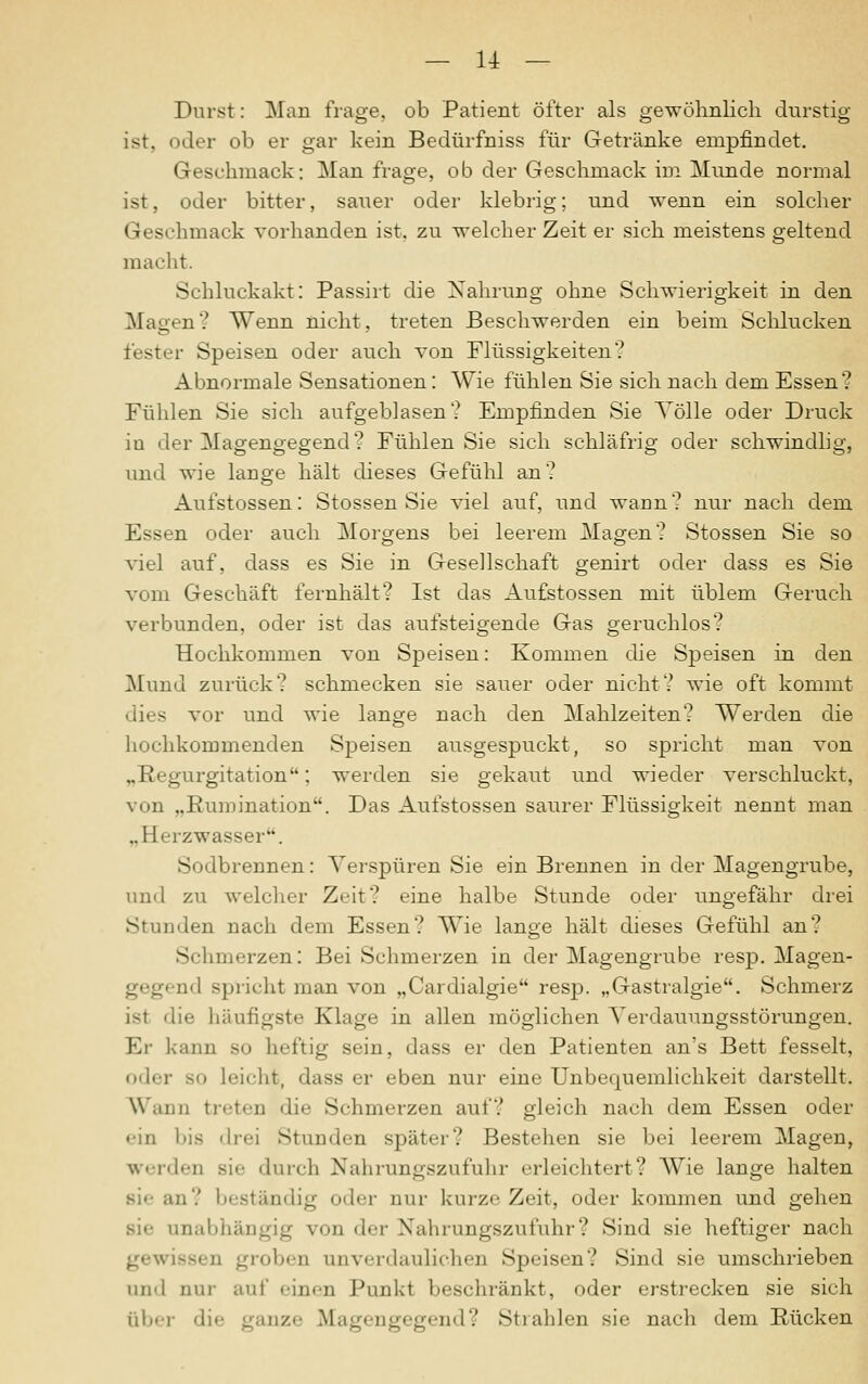 Durst: Man frage, ob Patient öfter als gewöhnlich durstig ist. oder ob er gar kein Bedürfniss für Getränke empfindet. Geschmack: Man frage, ob der Geschmack im Munde normal ist, oder bitter, sauer oder klebrig; und wenn ein solcher Geschmack vorhanden ist. zu welcher Zeit er sich meistens geltend macht. Schluckakt: Passirt die Nahrung ohne Schwierigkeit in den Magen? Wenn nicht, treten Beschwerden ein beim Schlucken fester Speisen oder auch von Flüssigkeiten? Abnormale Sensationen: Wie fühlen Sie sich nach dem Essen? Fühlen Sie sich aufgeblasen? Empfinden Sie Völle oder Druck iu der Magengegend? Fühlen Sie sich schläfrig oder schwindlig, und wie lauge hält dieses Gefühl an? Aufstossen: Stossen Sie viel auf, und waun? nur nach dem Essen oder auch Morgens bei leerem Magen? Stossen Sie so viel auf, dass es Sie in Gesellschaft genirt oder dass es Sie vom Geschäft fernhält? Ist das Aufstossen mit üblem Geruch verbunden, oder ist das aufsteigende Gas geruchlos? Hochkommen von Speisen: Kommen die Speisen in den Mund zurück? schmecken sie sauer oder nicht? wie oft kommt dies vor und wie lange uach den Mahlzeiten? Werden die hochkommenden Speisen ausgespuckt, so spricht man von „Regurgitation; werden sie gekaut und wieder verschluckt, von „Rumination. Das Aufstossen saurer Flüssigkeit nennt man „Herzwasser. Sodbrennen: Verspüren Sie ein Brennen in der Magengrube, und zu welcher Zeit? eine halbe Stunde oder ungefähr drei Stunden nach dem Essen? Wie lange hält dieses Gefühl an? Schmerzen: Bei Schmerzen in der Magengrube resp. Magen- gegend spricht man von „Cardialgie resp. „Gastralgie. Schmerz ist die häufigste Klage in allen möglichen Verdauungsstörungen. Er kann so heftig sein, dass er den Patienten an's Bett fesselt, oder 80 Leicht, dass er eben nur eine Unbequemlichkeit darstellt. Wann treten die Schmerzen auf? gleich nach dem Essen oder • •in bifi drei Stunden später? Bestehen sie bei leerem Magen, werden sie durch Nahrungszufuhr erleichtert? Wie lange halten sie an? beständig oder nur kurze Zeit, oder kommen und gehen sie anabhängig von der Nahrungszufuhr? Sind sie heftiger nach gewiss« D groben unverdaulichen Speisen? Sind sie umschrieben und nur auf einen Punkt beschränkt, oder erstrecken sie sich über die ganze Magengegend? Strahlen sie nach dem Rücken