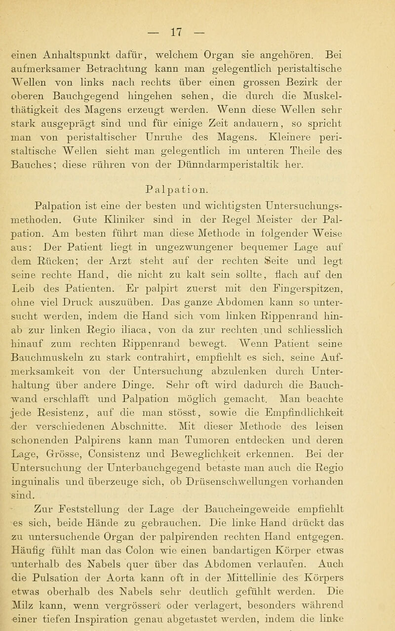 einen Anhaltspunkt dafür, welchem Organ sie angehören. Bei aufmerksamer Betrachtung kann man gelegentlich peristaltische Wellen von links nach rechts über einen grossen Bezirk der oberen Bauchgegend hingehen sehen, die durch die Muskel- thätigkeit des Magens erzeugt werden. Wenn diese Wellen sehr stark ausgeprägt sind und für einige Zeit andauern, so spricht man von peristaltischer Unruhe des Magens. Kleinere peri- staltische Wellen sieht man gelegentlich im unteren Theile des Bauches; diese rühren von der Dünndarmperistaltik her. Palpation. Palpation ist eine der besten und wichtigsten Untersuchungs- methoden. Gute Kliniker sind in der Regel Meister der Pal- pation. Am besten führt man diese Methode in folgender Weise aus: Der Patient liegt in ungezwungener bequemer Lage auf dem Rücken; der Arzt steht auf der rechten Seite und legt seine rechte Hand, die nicht zu kalt sein sollte, flach auf den Leib des Patienten. Er palpirt zuerst mit den Fingerspitzen, ohne viel Druck auszuüben. Das ganze Abdomen kann so unter- sucht werden, indem die Hand sich vom linken Rippenrand hin- ab zur linken Regio iliaca, von da zur rechten und schliesslich hinauf zum rechten Rippenrand bewegt. Wenn Patient seine Bauchmuskeln zu stark contrahirt, empfiehlt es sich, seine Auf- merksamkeit von der Untersuchung abzulenken durch Unter- haltung über andere Dinge. Sehr oft wird dadurch die Bauch- wand erschlafft und Palpation möglich gemacht. Man beachte jede Resistenz, auf die man stösst, sowie die Empfindlichkeit der verschiedenen Abschnitte. Mit dieser Methode des leisen schonenden Palpirens kann man Tumoren entdecken und deren Lage, Grösse, Consistenz und Beweglichkeit erkennen. Bei der Untersuchung der Unterbauchgegend betaste man auch die Regio inguinalis und überzeuge sich, ob Drüsenschwellungen vorhanden sind. Zur Feststellung der Lage der Baucheingeweide empfiehlt es sich, beide Hände zu gebrauchen. Die linke Hand drückt das zu untersuchende Organ der palpirenden rechten Hand entgegen. Häufig fühlt man das Colon wie einen bandartigen Körper etwas unterhalb des Nabels quer über das Abdomen verlaufen. Auch •die Pulsation der Aorta kann oft in der Mittellinie des Körpers etwas oberhalb des Nabels sehr deutlich gefühlt werden. Die Milz kann, wenn vergrössert oder verlagert, besonders während einer tiefen Inspiration genau abgetastet werden, indem die linke