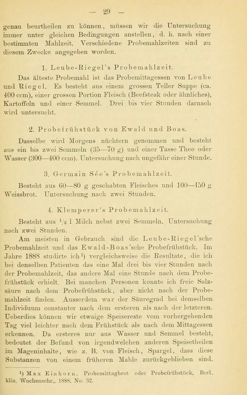 genau beurtlieilen zu können, müssen wir die Untersuchung immer unter gleichen Bedingungen anstellen, d. h. nach einer bestimmten Mahlzeit. Verschiedene Probemahlzeiten sind zu diesem Zwecke angegeben worden. 1. Leube-EiegeT s Probemahlzeit. Das älteste Probemahl ist das Probemittagessen von Leübe und Riegel. Es besteht aus einem grossen Teller Suppe (ca. •±00 ccm), einer grossen Portion Fleisch (Beefsteak oder ähnliches), Kartoffeln und einer Semmel. Drei bis vier Stunden darnach wird untersucht. 2. Probefrühstück von Ewald und Boas. Dasselbe wird Morgens nüchtern genommen und besteht aus ein bis zwei Semmeln (35—70 g) und einer Tasse Thee- oder Wasser (300—400 ccm). Untersuchung nach ungefähr einer Stunde. 3. Germain See's Probemahlzeit. Besteht aus 60—80 g geschabten Fleisches und 100—150 g Weissbrot. Untersuchung nach zwei Stunden. 1. Klemperer's Probemahlzeit. Besteht aus r/2 1 Milch nebst zwei Semmeln. Untersuchung nach zwei Stunden. Am meisten in Gebrauch sind die Leub e-Pui e gel 'sehe Probemahlzeit und das Ewald-B oas'sche Probefrühstück. Im Jahre 1888 stuclirte ich1) vergleichsweise die Resultate, die ich bei denselben Patienten das eine Mal drei bis vier Stunden nach der Probemahlzeit, das andere Mal eine Stunde nach dem Probe- frühstück erhielt. Bei manchen Personen konnte ich freie Salz- säure nach dem Probefrühstück, aber nicht nach der Probe- mahlzeit finden. Ausserdem war der Säuregrad bei demselben Individuum constanter nach dem ersteren als nach der letzteren. Ueberdies können wir etwaige Speisereste vom vorhergehenden Tag viel leichter nach dem Frühstück als nach dem Mittagessen erkennen. Da ersteres nur aus Wasser und Semmel besteht, bedeutet der Befund von irgendwelchen anderen Speisetheilen im Mageninhalte, wie z. B. von Fleisch, Spargel, dass diese Substanzen von einem früheren Mahle zurückgeblieben sind. •)Max Einhorn. Probemittagbrot oder Probefrühstück, Berl. klin. Wochenschr., 1888, No. 32.