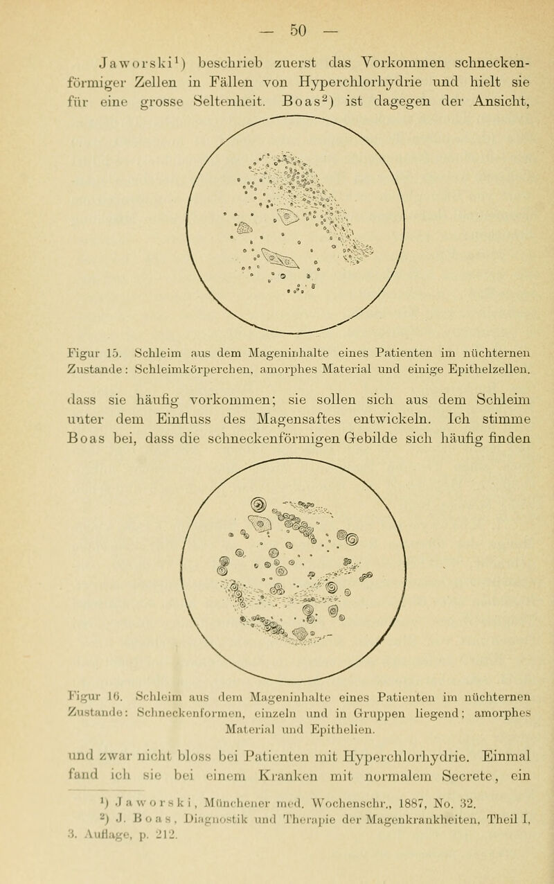 Jaworski1) beschrieb zuerst das Vorkommen schnecken- förmiger Zellen in Fällen von Hyperchlorhydrie und hielt sie für eine grosse Seltenheit. Boas2) ist dagegen der Ansicht, Figur 15. .Schleim aus dem Mageninhalte eines Patienten im nüchternen Zustande : Schleimkörperchen, amorphes Material und einige Epithelzellen. dass sie häufig vorkommen; sie sollen sich aus dem Schleim unter dem Einfluss des Magensaftes entwickeln. Ich stimme Boas bei, dass die schneckenförmigen Gebilde sich häufig finden Figur l'i. Schleim ans dem Mageninhalte eines Patienten im nüchternen Zustande: Schneckenformen, einzeln und in Gruppen liegend; amorphes Material und Epithelien. and zwar nichl bloss bei Patienten mit Hyperchlorhydrie. Einmal fand ich sie bei einem Kranken mit normalem Secrete, ein M Jaworski, Münchener med. Wochenschr., 1887, No. •'52. -) •' Boa 3, Diagnostik and Therapie der Magenkrankheiten, Theil I, ■ '.. Auflage, p. 212