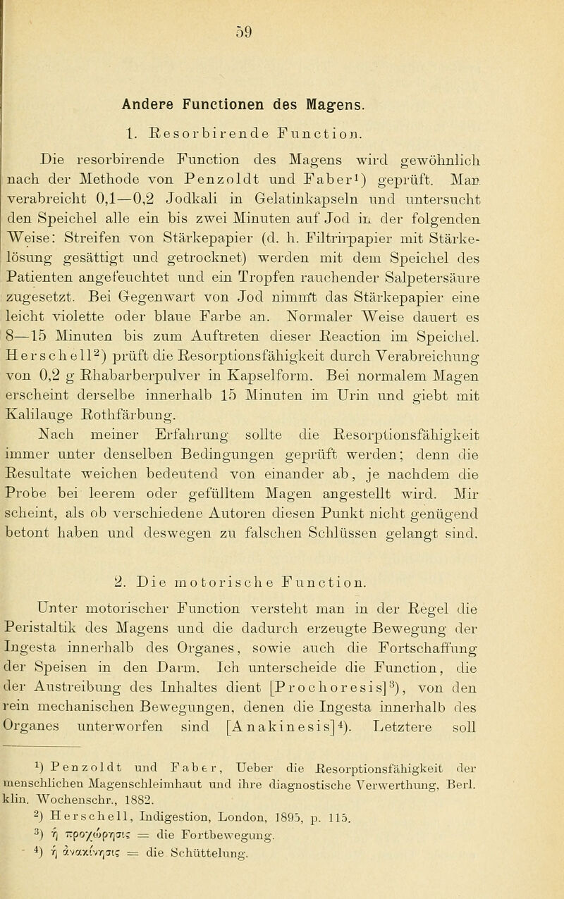 Andere Functionen des Magens. 1. Resorbirende Function. Die resorbirende Function des Magens wird gewöhnlich nach der Methode von Penzoldt und Faber1) geprüft. Man verabreicht 0,1—0,2 Jodkali in Gelatinkapseln und untersucht den Speichel alle ein bis zwei Minuten auf Jod in der folgenden Weise: Streifen von Stärkepapier (d. h. Filtrirpapier mit Stärke- lösung gesättigt und getrocknet) werden mit dem Speichel des Patienten angefeuchtet und ein Tropfen rauchender Salpetersäure zugesetzt. Bei Gegenwart von Jod nimmt das Stärkepapier eine leicht violette oder blaue Farbe an. Normaler Weise dauert es 8—15 Minuten bis zum Auftreten dieser Reaction im Speichel. Her schell2) prüft die Resorptionsfähigkeit durch Verabreichung von 0,2 g Rhabarberpulver in Kapselform. Bei normalem Magen erscheint derselbe innerhalb 15 Minuten im Urin und giebt mit Kalilauge Rothfärbung. Nach meiner Erfahrung sollte die Resorptionsfähigkeit immer unter denselben Bedingungen geprüft werden; denn die Resultate weichen bedeutend von einander ab, je nachdem die Probe bei leerem oder gefülltem Magen angestellt wird. Mir scheint, als ob verschiedene Autoren diesen Punkt nicht genügend betont haben und deswegen zu fälschen Schlüssen gelangt sind. 2. Die motorische Function. Unter motorischer Function versteht man in der Regel die Peristaltik des Magens und die dadurch erzeugte Bewegung der Ingesta innerhalb des Organes, sowie auch die Fortschaffung der Speisen in den Darm. Ich unterscheide die Function, die der Austreibung des Inhaltes dient [Pro choresi s]3), von den rein mechanischen Bewegungen, denen die Ingesta innerhalb des Organes unterworfen sind [Anakinesis]4). Letztere soll x) Penzoldt und Fabtr, lieber die ßesorptionsfähigkeit der menschlichen Magenschleimhaut und ihre diagnostische Verwerthung, Berl. klin. Wochenschr., 1882. 2) Her seh eil, Indigestion, London, 1895, p. 115. 3) 7) irpo'/iopYjai? = die Fortbewegung. *) 7) dvaxivYps = die Schüttelung.