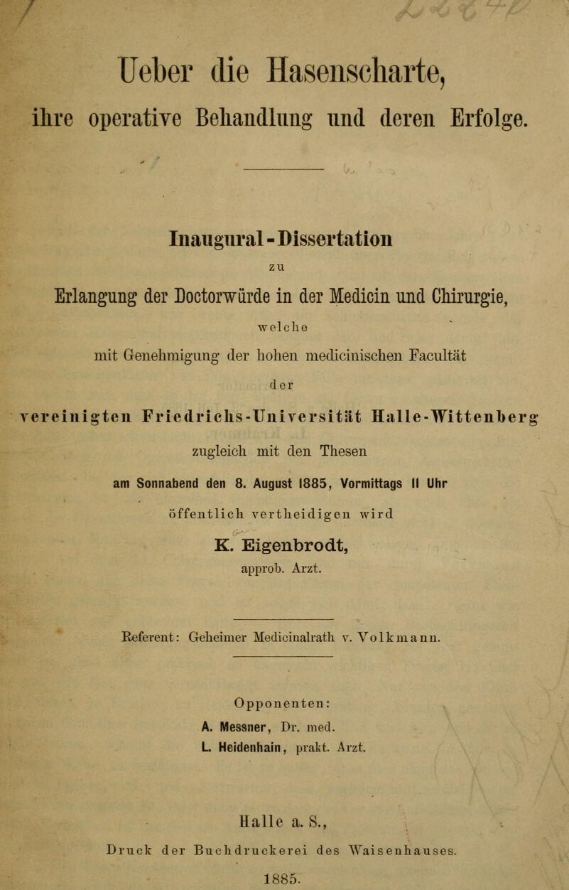 Ueber die Hasenscharte, ilire operative Behandlung und deren Erfolge. Inaugural - Dissertation zu Erlangung der Dootorwurde in der Medicin und Chirurgie, welche mit Genehmigung der hohen medicinischen Facultät der vereinigten Friedrichs-Universität Halle-Wittenberg zugleich mit den Thesen am Sonnabend den 8. August 1885, Vormittags II Uhr öffentlich vertheidigen wird K. Eigenbrodt, approb. Arzt. Referent: Geheimer Mediciualrath v. Volk mann. Opponenten: A. Messner, Dr. med. L Heidenhain, prakt. Arzt. Halle a. S., Druck der Buchdruckerei des Waisenhauses. 1885-