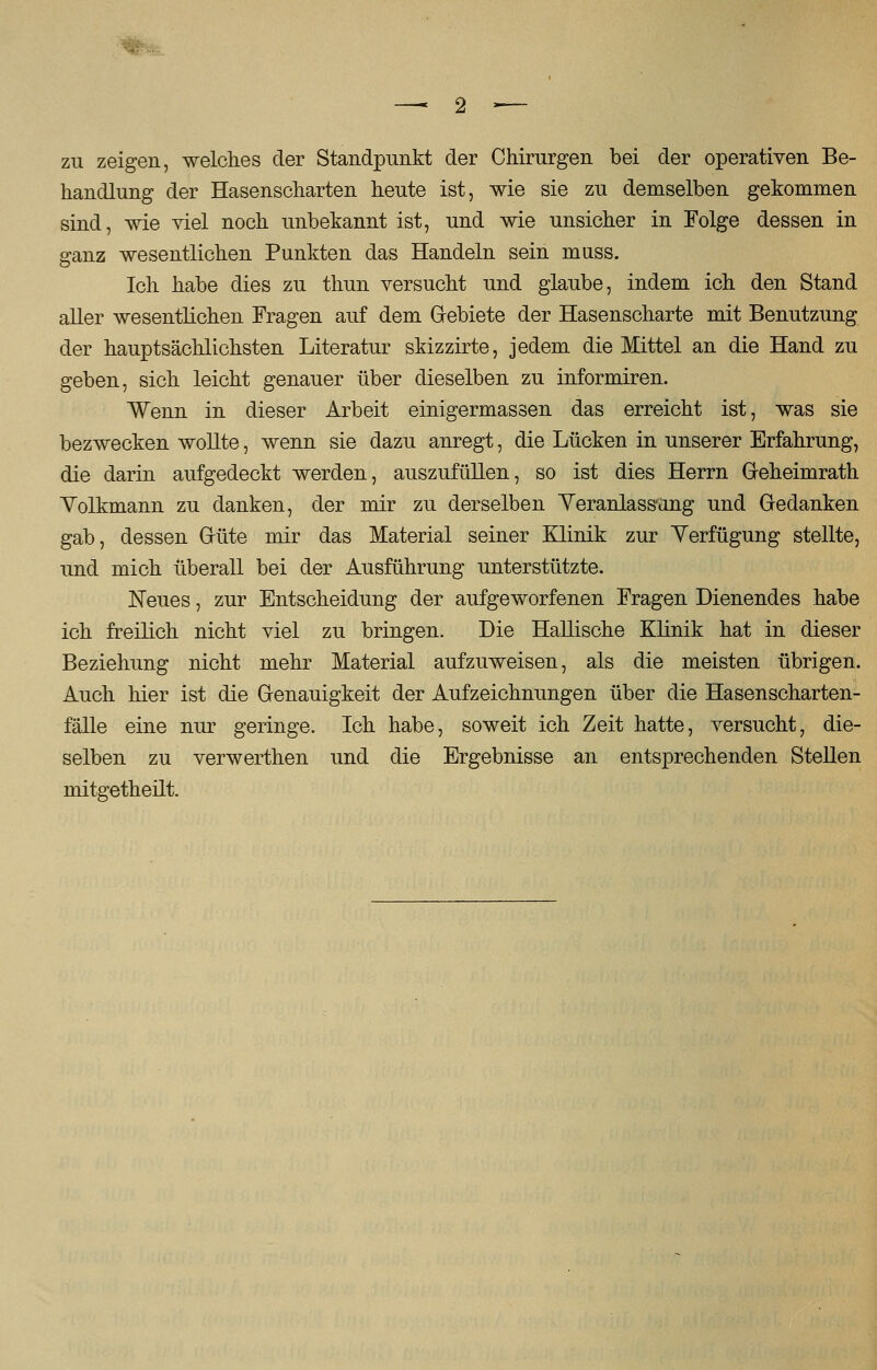 zu zeigen, welches der Standpunkt der Chirurgen bei der operativen Be- handlung der Hasenscharten heute ist, wie sie zu demselben gekommen sind, wie viel noch unbekannt ist, und wie unsicher in Folge dessen in a:anz wesentlichen Punkten das Handeln sein muss. Ich habe dies zu thun versucht und glaube, indem ich den Stand aller wesentlichen Fragen auf dem Gebiete der Hasenscharte mit Benutzung der hauptsächlichsten Literatur skizzirte, jedem die Mittel an die Hand zu geben, sich leicht genauer über dieselben zu informiren. Wenn in dieser Arbeit einigermassen das erreicht ist, was sie bezwecken wollte, wenn sie dazu anregt, die Lücken in unserer Erfahrung, die darin aufgedeckt werden, auszufüllen, so ist dies Herrn Geheimrath Volkmann zu danken, der mir zu derselben Veranlassung und Gedanken gab, dessen Güte mir das Material seiner Klinik zur Verfügung stellte, und mich überall bei der Ausführung unterstützte. Neues, zur Entscheidung der aufgeworfenen Fragen Dienendes habe ich freilich nicht viel zu bringen. Die Hallische Klinik hat in dieser Beziehung nicht mehr Material aufzuweisen, als die meisten übrigen. Auch hier ist die Genauigkeit der Aufzeichnungen über die Hasenscharten- fälle eine nur geringe. Ich habe, soweit ich Zeit hatte, versucht, die- selben zu verwerthen und die Ergebnisse an entsprechenden Stellen mitgetheilt.