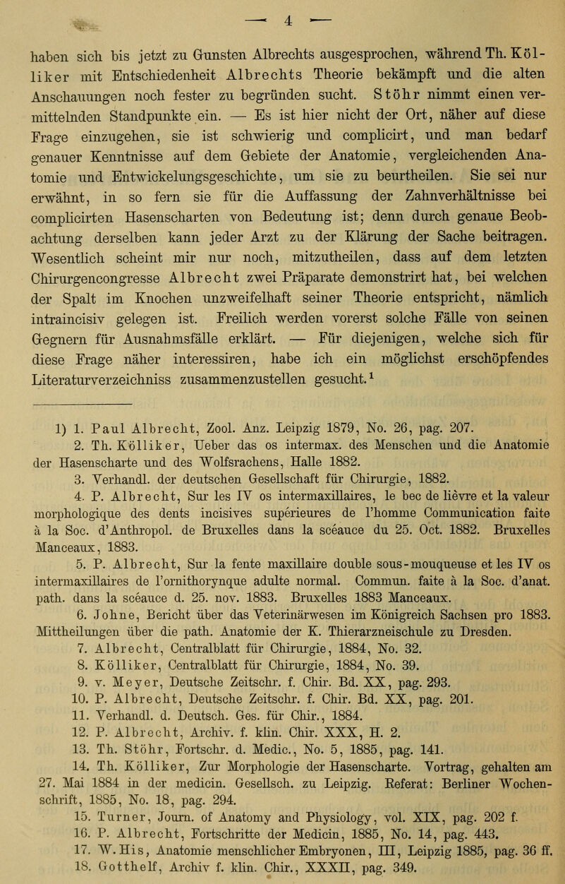 haben sich bis jetzt zu Gunsten Albrechts ausgesprochen, während Th. Köl- liker mit Entschiedenheit Albrechts Theorie bekämpft und die alten Anschauungen noch fester zu begründen sucht. St Öhr nimmt einen ver- mittelnden Standpunkte ein. — Es ist hier nicht der Ort, näher auf diese Frage einzugehen, sie ist schwierig und complicirt, und man bedarf genauer Kenntnisse auf dem Gebiete der Anatomie, vergleichenden Ana- tomie und Entwickelungsgeschichte, um sie zu beurtheilen. Sie sei nur erwähnt, in so fern sie für die Auffassung der Zahnverhältnisse bei complicirten Hasenscharten von Bedeutung ist; denn durch genaue Beob- achtung derselben kann jeder Arzt zu der Klärung der Sache beitragen. Wesentlich scheint mir nur noch, mitzutheilen, dass auf dem letzten Chirurgencongresse Albrecht zwei Präparate demonstrirt hat, bei welchen der Spalt im Knochen unzweifelhaft seiner Theorie entspricht, nämlich intraincisiv gelegen ist. Freilich werden vorerst solche Fälle von seinen Gegnern für Ausnahmsfälle erklärt. — Für diejenigen, welche sich für diese Frage näher interessiren, habe ich ein möglichst erschöpfendes Literaturverzeichniss zusammenzustellen gesucht. * 1) 1. Paul Albrecht, Zool. Anz. Leipzig 1879, No. 26, pag. 207. 2. Th. Kölliker, Ueber das os intermax. des Menschen und die Anatomie der Hasenscharte und des Wolfsrachens, Halle 1882. 3. Verhandl. der deutschen Gesellschaft für Chirurgie, 1882. 4. P. Albrecht, Sur les 1Y os intermaxillaires, le bec de lievre et la valeur morphologique des dents incisives superieures de rhomme Communication faite ä la Soc. d'Anthropol. de Bruxelles dans la sceauce du 25. Oct. 1882. Bruxelles Manceaux, 1883. 5. P. Albrecht, Sur la fente maxillaire double sous-mouqueuse et les IV os intermaxillaires de l'ornithorynque adulte normal. Commun. faite ä la Soc. d'anat. path. dans la sceauce d. 25. nov. 1883. Bruxelles 1883 Manceaux. 6. Johne, Bericht über das Yeterinärwesen im Königreich Sachsen pro 1883. Mittheilungen über die path. Anatomie der K. Thierarzneischule zu Dresden. 7. Albrecht, Centralblatt für Chirurgie, 1884, No. 32. 8. Kölliker, Centralblatt für Chirurgie, 1884, No. 39. 9. v. Meyer, Deutsche Zeitschr. f. Chir. Bd. XX, pag. 293. 10. P. Albrecht, Deutsche Zeitschr. f. Chir. Bd. XX, pag. 201. 11. Verhandl. d. Deutsch. Ges. für Chir., 1884. 12. P. Albrecht, Archiv, f. kiin. Chir. XXX, H. 2. 13. Th. Stöhr, Fortschr. d. Medic, No. 5, 1885, pag. 141. 14. Th. Kölliker, Zur Morphologie der Hasenscharte. Vortrag, gehalten am 27. Mai 1884 in der medicin. Gesellsch. zu Leipzig. Eeferat: Berliner Wochen- schrift, 1885, No. 18, pag. 294. 15. Turner, Journ. of Anatomy and Physiology, vol. XIX, pag. 202 f. 16. P. Albrecht, Fortschritte der Medicin, 1885, No. 14, pag. 443. 17. W. His, Anatomie menschlicher Embryonen, HI, Leipzig 1885, pag. 36 ff. 18. Gotthelf, Archiv f. klin. Chir., XXXH, pag. 349.