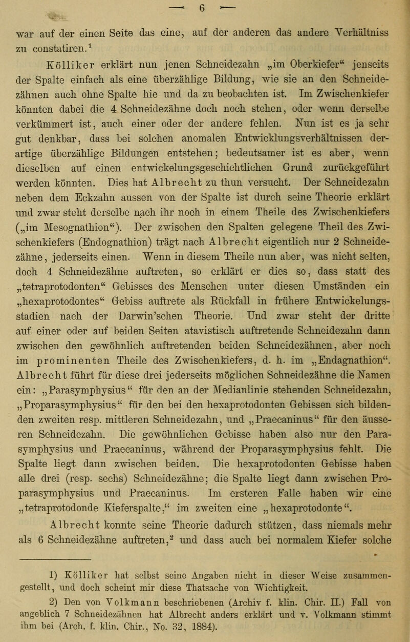 zu constatiren.1 Kolliker erklärt nun jenen Schneidezahn „im Oberkiefer jenseits der Spalte einfach als eine überzählige Bildung, wie sie an den Schneide- zähnen auch ohne Spalte hie und da zu beobachten ist. Im Zwischenkiefer könnten dabei die 4 Schneidezähne doch noch stehen, oder wenn derselbe verkümmert ist, auch einer oder der andere fehlen. Nun ist es ja sehr gut denkbar, dass bei solchen anomalen Entwicklungsverhältnissen der- artige überzählige Bildungen entstehen; bedeutsamer ist es aber, wenn dieselben auf einen entwickelungsgeschichtlichen Grund zurückgeführt werden könnten. Dies hat Alb recht zu thun versucht. Der Schneidezahn neben dem Eckzahn aussen von der Spalte ist durch seine Theorie erklärt und zwar steht derselbe nach ihr noch in einem Theile des Zwischenkiefers („im Mesognathion). Der zwischen den Spalten gelegene Theil des Zwi- schenkiefers (Endognathion) trägt nach Albrecht eigentlich nur 2 Schneide- zähne, jederseits einen. Wenn in diesem Theile nun aber, was nicht selten, doch 4 Schneidezähne auftreten, so erklärt er dies so, dass statt des „tetraprotodonten Gebisses des Menschen unter diesen Umständen ein „hexaprotodontes Gebiss auftrete als Eückfall in frühere Entwickelungs- stadien nach der Darwinschen Theorie. Und zwar steht der dritte auf einer oder auf beiden Seiten atavistisch auftretende Schneidezahn dann zwischen den gewöhnlich auftretenden beiden Schneidezähnen, aber noch im prominenten Theile des Zwischenkiefers, d. h. im „Endagnathion. Albrecht führt für diese drei jederseits möglichen Schneidezähne die Namen ein: „Parasymphysius für den an der Medianlinie stehenden Schneidezahn, „ Proparasymphysius für den bei den hexaprotodonten Gebissen sich bilden- den zweiten resp. mittleren Schneidezahn, und „Praecaninus für den äusse- ren Schneidezahn. Die gewöhnlichen Gebisse haben also nur den Para- symphysius und Praecaninus, während der Proparasymphysius fehlt. Die Spalte liegt dann zwischen beiden. Die hexaprotodonten Gebisse haben alle drei (resp. sechs) Schneidezähne; die Spalte liegt dann zwischen Pro- parasymphysius und Praecaninus. Im ersteren Falle haben wir eine „tetraprotodonde Kieferspalte, im zweiten eine „hexaprotodonte. Alb recht konnte seine Theorie dadurch stützen, dass niemals mehr als 6 Schneidezähne auftreten,2 und dass auch bei normalem Kiefer solche 1) Kölliker hat selbst seine Angaben nicht in dieser Weise zusammen- gestellt, und doch scheint mir diese Thatsache von Wichtigkeit. 2) Den von Volkmann beschriebenen (Archiv f. klin. Chir. II.) Fall von angeblich 7 Schneidezähnen hat Albrecht anders erklärt und v. Yolkmann stimmt ihm bei (Arch. f. klin. Chir., No. 32, 1884).