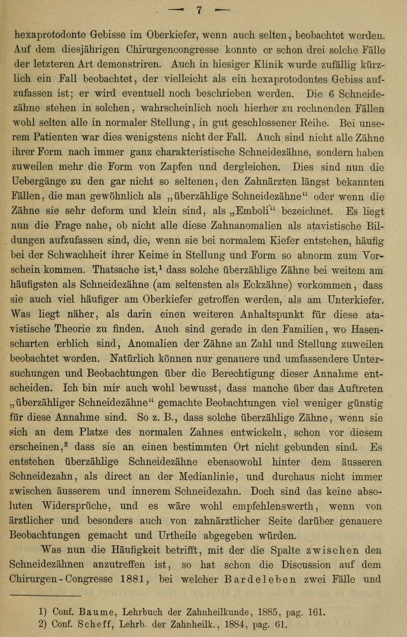 Auf dem diesjährigen Chirurgencongresse konnte er schon drei solche Fälle der letzteren Art demonstriren. Auch in hiesiger Klinik wurde zufällig kürz- lich ein Fall beobachtet, der vielleicht als ein hexaprotodontes Gebiss auf- zufassen ist; er wird eventuell noch beschrieben werden. Die 6 Schneide- zähne stehen in solchen, wahrscheinlich noch hierher zu rechnenden Fällen wohl selten alle in normaler Stellung, in gut geschlossener Reihe. Bei unse- rem Patienten war dies wenigstens nicht der Fall. Auch sind nicht alle Zähne ihrer Form nach immer ganz charakteristische Schneidezähne, sondern haben zuweilen mehr die Form von Zapfen und dergleichen. Dies sind nun die Uebergänge zu den gar nicht so seltenen, den Zahnärzten längst bekannten Fällen, die man gewöhnlich als „überzählige Schneidezähne oder wenn die Zähne sie sehr deform und klein sind, als „Emboli bezeichnet. Es liegt nun die Frage nahe, ob nicht alle diese Zahnanomalien als atavistische Bil- dungen aufzufassen sind, die, wenn sie bei normalem Kiefer entstehen, häufig bei der Schwachheit ihrer Keime in Stellung und Form so abnorm zum Vor- schein kommen. Thatsache ist,1 dass solche überzählige Zähne bei weitem am häufigsten als Schneidezähne (am seltensten als Eckzähne) vorkommen, dass sie auch viel häufiger am Oberkiefer getroffen werden, als am Unterkiefer. Was liegt näher, als darin einen weiteren Anhaltspunkt für diese ata- vistische Theorie zu finden. Auch sind gerade in den Familien, wo Hasen- scharten erblich sind, Anomalien der Zähne an Zahl und Stellung zuweilen beobachtet worden. Natürlich können nur genauere und umfassendere Unter- suchungen und Beobachtungen über die Berechtigung dieser Annahme ent- scheiden. Ich bin mir auch wohl bewusst, dass manche über das Auftreten „überzähliger Schneidezähne gemachte Beobachtungen viel weniger günstig für diese Annahme sind. So z. B., dass solche überzählige Zähne, wenn sie sich an dem Platze des normalen Zahnes entwickeln, schon vor diesem erscheinen,2 dass sie an einen bestimmten Ort nicht gebunden sind. Es entstehen überzählige Schneidezähne ebensowohl hinter dem äusseren Schneidezahn, als direct an der Medianlinie, und durchaus nicht immer zwischen äusserem und innerem Schneidezahn. Doch sind das keine abso- luten Widersprüche, und es wäre wohl empfehlenswerth, wenn von ärztlicher und besonders auch von zahnärztlicher Seite darüber genauere Beobachtungen gemacht und Urtheile abgegeben würden. Was nun die Häufigkeit betrifft, mit der die Spalte zwischen den Schneidezähnen anzutreffen ist, so hat schon die Discussion auf dem Chirurgen - Congresse 1881, bei welcher Bardeleben zwei Fälle und 1) Conf. Baume, Lehrbuch der Zahnheilkunde, 1885, pag. 161. 2) Conf. Sehe ff, Lehrb. der Zahnheilk., 1884, pag. 61,