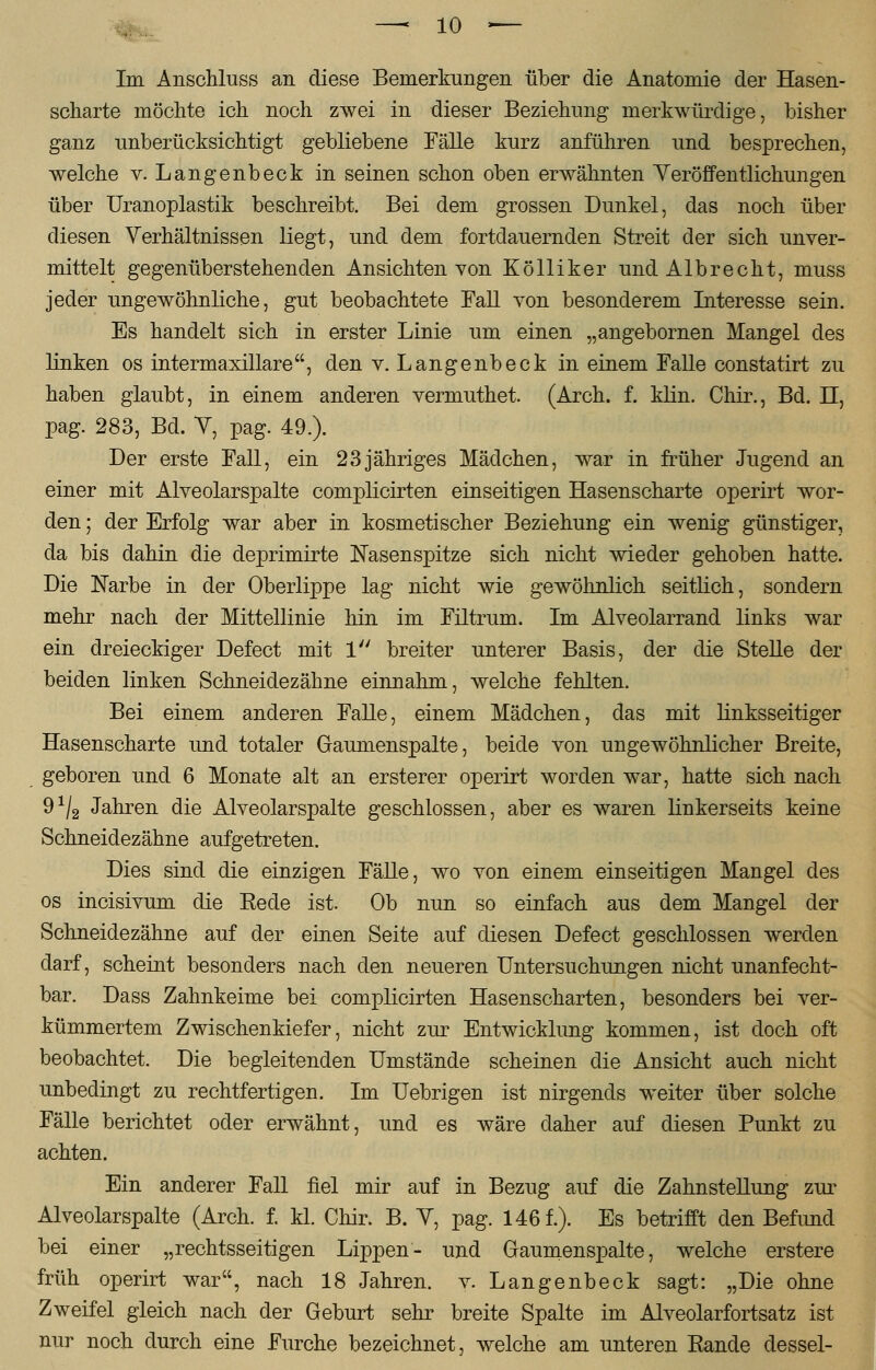 Im Anschluss an diese Bemerkungen über die Anatomie der Hasen- scharte möchte ich noch zwei in dieser Beziehung merkwürdige, bisher ganz unberücksichtigt gebliebene Fälle kurz anführen und besprechen, welche v. Langenbeck in seinen schon oben erwähnten Veröffentlichungen über Uranoplastik beschreibt. Bei dem grossen Dunkel, das noch über diesen Verhältnissen liegt, und dem fortdauernden Streit der sich unver- mittelt gegenüberstehenden Ansichten von Kölliker und Albrecht, muss jeder ungewöhnliche, gut beobachtete Fall von besonderem Interesse sein. Es handelt sich in erster Linie um einen „angebornen Mangel des linken os intermaxillare, den v. Langenbeck in einem Falle constatirt zu haben glaubt, in einem anderen vermuthet. (Arch. f. klin. Chir., Bd. II, pag. 283, Bd. V, pag. 49.). Der erste Fall, ein 23jähriges Mädchen, war in früher Jugend an einer mit Alveolarspalte complicirten einseitigen Hasenscharte operirt wor- den ; der Erfolg war aber in kosmetischer Beziehung ein wenig günstiger, da bis dahin die deprimirte Nasenspitze sich nicht wieder gehoben hatte. Die Narbe in der Oberlippe lag nicht wie gewöhnlich seitlich, sondern mehr nach der Mittellinie hin im Filtrum. Im Alveolarrand links war ein dreieckiger Defect mit 1 breiter unterer Basis, der die Stelle der beiden linken Schneidezähne einnahm, welche fehlten. Bei einem anderen Falle, einem Mädchen, das mit linksseitiger Hasenscharte und totaler Gaumenspalte, beide von ungewöhnlicher Breite, geboren und 6 Monate alt an ersterer operirt worden war, hatte sich nach 9^ Jahren die Alveolarspalte geschlossen, aber es waren linkerseits keine Schneidezähne aufgetreten. Dies sind die einzigen Fälle, wo von einem einseitigen Mangel des os incisivum die Bede ist. Ob nun so einfach aus dem Mangel der Schneidezähne auf der einen Seite auf diesen Defect geschlossen werden darf, scheint besonders nach den neueren Untersuchungen nicht unanfecht- bar. Dass Zahnkeime bei complicirten Hasenscharten, besonders bei ver- kümmertem Zwischenkiefer, nicht zur Entwicklung kommen, ist doch oft beobachtet. Die begleitenden Umstände scheinen die Ansicht auch nicht unbedingt zu rechtfertigen. Im Uebrigen ist nirgends weiter über solche Fälle berichtet oder erwähnt, und es wäre daher auf diesen Punkt zu achten. Ein anderer Fall fiel mir auf in Bezug auf die Zahnstellung zur Alveolarspalte (Arch. f. kl. Chir. B. Y, pag. 146 f.). Es betrifft den Befund bei einer „rechtsseitigen Lippen- und Gaumenspalte, welche erstere früh operirt war, nach 18 Jahren, v. Langenbeck sagt: „Die ohne Zweifel gleich nach der Geburt sehr breite Spalte im Alveolarfortsatz ist nur noch durch eine Furche bezeichnet, welche am unteren Bande dessel-