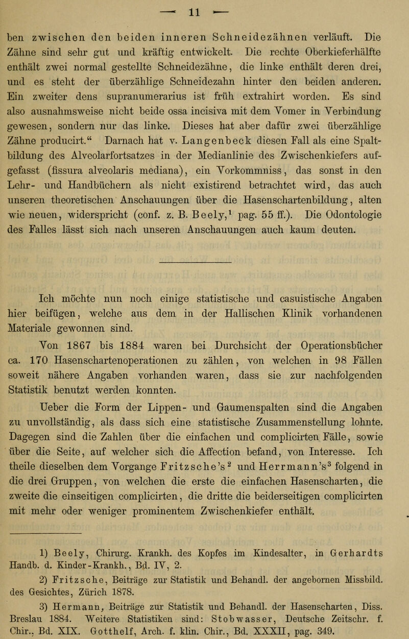 ben zwischen den beiden inneren Schneidezähnen verläuft. Die Zähne sind sehr gut und kräftig entwickelt. Die rechte Oberkieferhälfte enthält zwei normal gestellte Schneidezähne, die linke enthält deren drei, und es steht der überzählige Schneidezahn hinter den beiden anderen. Ein zweiter dens supranumerarius ist früh extrahirt worden. Es sind also ausnahmsweise nicht beide ossa incisiva mit dem Yomer in Verbindung gewesen, sondern nur das linke. Dieses hat aber dafür zwei überzählige Zähne producirt. Darnach hat v. Langenbeck diesen Fall als eine Spalt- bildung des Alveolarfortsatzes in der Medianlinie des Zwischenkiefers auf- gefasst (fissura alveolaris mediana), ein Yorkommniss, das sonst in den Lehr- und Handbüchern als nicht existirend betrachtet wird, das auch unseren theoretischen Anschauungen über die Hasenschartenbildung, alten wie neuen, widerspricht (conf. z. B. Beely,1 pag. 55 ff.). Die Odontologie des Falles lässt sich nach unseren Anschauungen auch kaum deuten. Ich möchte nun noch einige statistische und casuistische Angaben hier beifügen, welche aus dem in der Hallischen Klinik vorhandenen Materiale gewonnen sind. Yon 1867 bis 1884 waren bei Durchsicht der Operationsbücher ca. 170 Hasenschartenoperationen zu zählen, von welchen in 98 Fällen soweit nähere Angaben vorhanden waren, dass sie zur nachfolgenden Statistik benutzt werden konnten. Ueber die Form der Lippen- und Gaumenspalten sind die Angaben zu unvollständig, als dass sich eine statistische Zusammenstellung lohnte. Dagegen sind die Zahlen über die einfachen und complicirten Fälle, sowie über die Seite, auf welcher sich die Affection befand, von Interesse. Ich theile dieselben dem Yorgange Fritzsche's2 und Herrmann's3 folgend in die drei Gruppen, von welchen die erste die einfachen Hasenscharten, die zweite die einseitigen complicirten, die dritte die beiderseitigen complicirten mit mehr oder weniger prominentem Zwischenkiefer enthält. 1) Beely, Chirurg. Krankh. des Kopfes im Kindesalter, in Gerhardts Handb. d. Kinder-Krankh., Bd. IY, 2. 2) Fritzsche, Beiträge zur Statistik und Behandl. der angebornen Missbild, des Gesichtes, Zürich 1878. 3) Hermann, Beiträge zur Statistik und Behandl. der Hasenscharten, Diss. Breslau 1884. Weitere Statistiken sind: Stobwasser, Deutsche Zeitschr. f. Chir.. Bd. XIX. Gotthelf, Arch. f. klin. Chir., Bd. XXXH, pag. 349.