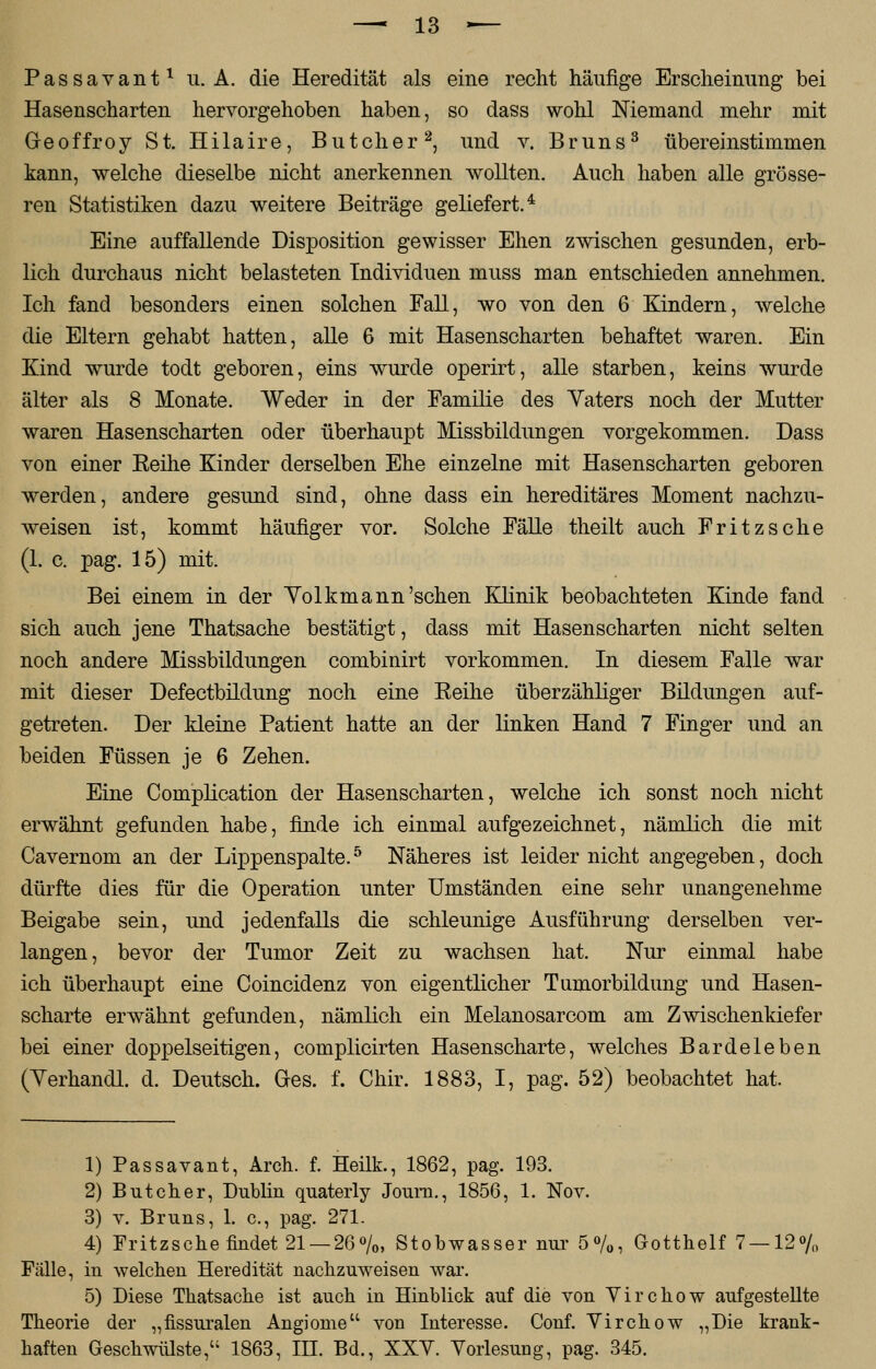 Passavant1 u. A. die Heredität als eine recht häufige Erscheinung bei Hasenscharten hervorgehoben haben, so dass wohl Niemand mehr mit Greoffroy St. Hilaire, Butcher2, und v. Bruns3 übereinstimmen kann, welche dieselbe nicht anerkennen wollten. Auch haben alle grösse- ren Statistiken dazu weitere Beiträge geliefert.4 Eine auffallende Disposition gewisser Ehen zwischen gesunden, erb- lich durchaus nicht belasteten Individuen muss man entschieden annehmen. Ich fand besonders einen solchen Fall, wo von den 6 Kindern, welche die Eltern gehabt hatten, alle 6 mit Hasenscharten behaftet waren. Ein Kind wurde todt geboren, eins wurde operirt, alle starben, keins wurde älter als 8 Monate. Weder in der Familie des Yaters noch der Mutter waren Hasenscharten oder überhaupt Missbildungen vorgekommen. Dass von einer Keine Kinder derselben Ehe einzelne mit Hasenscharten geboren werden, andere gesund sind, ohne dass ein hereditäres Moment nachzu- weisen ist, kommt häufiger vor. Solche Fälle theilt auch Fritzsche (1. c. pag. 15) mit. Bei einem in der Yolkm ann'sehen Klinik beobachteten Kinde fand sich auch jene Thatsache bestätigt, dass mit Hasenscharten nicht selten noch andere Missbildungen combinirt vorkommen. In diesem Falle war mit dieser Defectbildung noch eine Eeihe überzähliger Bildungen auf- getreten. Der kleine Patient hatte an der linken Hand 7 Finger und an beiden Füssen je 6 Zehen. Eine Complication der Hasenscharten, welche ich sonst noch nicht erwähnt gefunden habe, finde ich einmal aufgezeichnet, nämlich die mit Cavernom an der Lippenspalte.5 Näheres ist leider nicht angegeben, doch dürfte dies für die Operation unter Umständen eine sehr unangenehme Beigabe sein, und jedenfalls die schleunige Ausführung derselben ver- langen, bevor der Tumor Zeit zu wachsen hat. Nur einmal habe ich überhaupt eine Coincidenz von eigentlicher Tumorbildung und Hasen- scharte erwähnt gefunden, nämlich ein Melanosarcom am Zwischenkiefer bei einer doppelseitigen, complicirten Hasenscharte, welches Bardeleben (Yerhandl. d. Deutsch. Ges. f. Chir. 1883, I, pag. 52) beobachtet hat. 1) Passavant, Arch. f. Heilk., 1862, pag. 193. 2) Butcher, Dublin quaterly Joum., 1856, 1. Nov. 3) v. Bruns, 1. c, pag. 271. 4) Fritzsche findet 21 — 26%, Stobwasser nur 5%, Gotthelf 7 — 12% Fälle, in welchen Heredität nachzuweisen war. 5) Diese Thatsache ist auch in Hinblick auf die von Virchow aufgestellte Theorie der „fissuralen Angiome von Interesse. Conf. Virchow „Die krank- haften Geschwülste, 1863, III. Bd., XXY. Vorlesung, pag. 345.