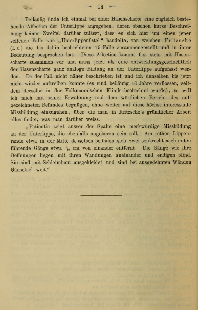 Beiläufig finde ich einmal bei einer Hasenscharte eine zugleich beste- hende Affection der Unterlippe angegeben, deren obschon kurze Beschrei- bung keinen Zweifel darüber zulässt, dass es sich hier um einen jener seltenen Falle von „Unterlippenfistel handelte, von welchen Fritzsche (1. c.) die bis dahin beobachteten 15 Fälle zusammengestellt und in ihrer Bedeutung besprochen hat. Diese Affection kommt fast stets mit Hasen- scharte zusammen vor und muss jetzt als eine entwicklungsgeschichtlich der Hasenscharte ganz analoge Bildung an der Unterlippe aufgefasst wer- den. Da der Fall nicht näher beschrieben ist und ich denselben bis jetzt nicht wieder auftreiben konnte (es sind beiläufig 10 Jahre verflossen, seit- dem derselbe in der Yolkmann'sehen Klinik beobachtet wurde), so will ich mich mit seiner Erwähnung und dem wörtlichen Bericht des auf- gezeichneten Befundes begnügen, ohne weiter auf diese höchst interessante Missbildung einzugehen, über die man in Fritzsche's gründlicher Arbeit alles findet, was man darüber weiss. „Patientin zeigt ausser der Spalte eine merkwürdige Missbildung an der Unterlippe, die ebenfalls angeboren sein soll. Am rothen Lippen- rande etwa in der Mitte desselben befinden sich zwei senkrecht nach unten führende Gänge etwa 1I2 cm von einander entfernt. Die Gänge wie ihre Oeffnungen liegen mit ihren Wandungen aneinander und endigen blind. Sie sind mit Schleimhaut ausgekleidet und sind bei ausgedehnten Wänden G-änsekiel weit.