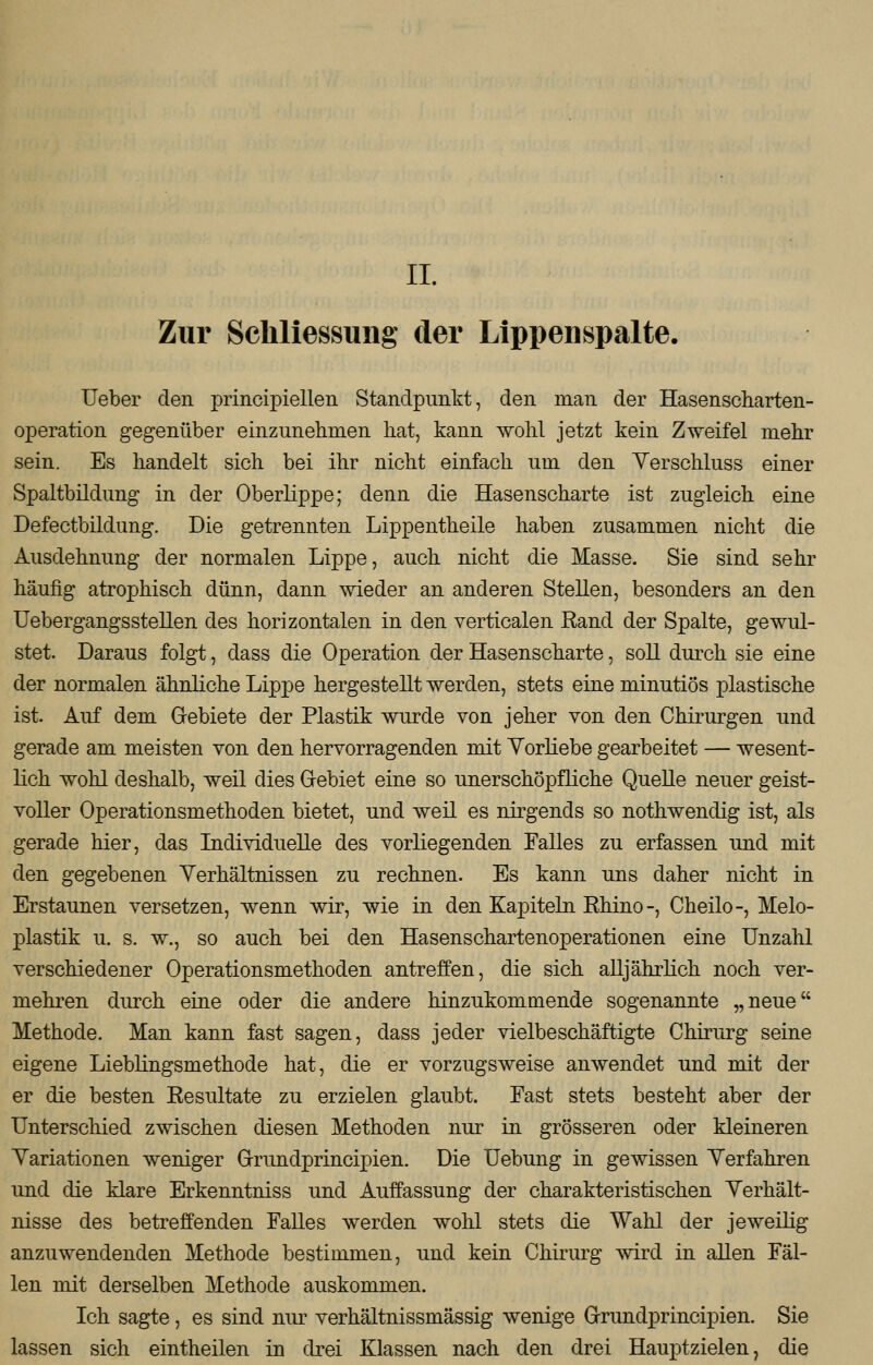 Zur Schliessung der Lippenspalte. Ueber den principiellen Standpunkt, den man der Hasenscharten- operation gegenüber einzunehmen hat, kann wohl jetzt kein Zweifel mehr sein. Es handelt sich bei ihr nicht einfach um den Verschluss einer Spaltbildung in der Oberlippe; denn die Hasenscharte ist zugleich eine Defectbildung. Die getrennten Lippentheile haben zusammen nicht die Ausdehnung der normalen Lippe, auch nicht die Masse. Sie sind sehr häufig atrophisch dünn, dann wieder an anderen Stellen, besonders an den Übergangsstellen des horizontalen in den verticalen Rand der Spalte, gewul- stet. Daraus folgt, dass die Operation der Hasenscharte, soll durch sie eine der normalen ähnliche Lippe hergestellt werden, stets eine minutiös plastische ist. Auf dem Gebiete der Plastik wurde von jeher von den Chirurgen und gerade am meisten von den hervorragenden mit Vorliebe gearbeitet — wesent- lich wohl deshalb, weil dies Gebiet eine so unerschöpfliche Quelle neuer geist- voller Operationsmethoden bietet, und weil es nirgends so nothwendig ist, als gerade hier, das Individuelle des vorliegenden Falles zu erfassen und mit den gegebenen Verhältnissen zu rechnen. Es kann uns daher nicht in Erstaunen versetzen, wenn wir, wie in den Kapiteln Rhino-, Cheilo-, Melo- plastik u. s. w., so auch bei den Hasenschartenoperationen eine Unzahl verschiedener Operationsmethoden antreffen, die sich alljährlich noch ver- mehren durch eine oder die andere hinzukommende sogenannte „neue Methode. Man kann fast sagen, class jeder vielbeschäftigte Chirurg seine eigene Lieblingsmethode hat, die er vorzugsweise anwendet und mit der er die besten Resultate zu erzielen glaubt. Fast stets besteht aber der Unterschied zwischen diesen Methoden nur in grösseren oder kleineren Variationen weniger Grundprincipien. Die Uebung in gewissen Verfahren und die klare Erkenntniss und Auffassung der charakteristischen Verhält- nisse des betreffenden Falles werden wohl stets die Wahl der jeweilig anzuwendenden Methode bestimmen, und kein Chirurg wird in allen Fäl- len mit derselben Methode auskommen. Ich sagte, es sind nur verhältnissmässig wenige G-rundprincipien. Sie lassen sich eintheilen in drei Klassen nach den drei Hauptzielen, die