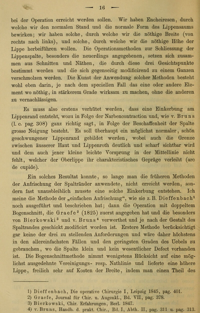 bei der Operation erreicht werden sollen. Wir haben Encheiresen, durch welche wir den normalen Stand und die normale Form des Lippensaums bewirken; wir haben solche, durch welche wir die nöthige Breite (von rechts nach links), und solche, durch welche wir die nöthige Höhe der Lippe herbeiführen wollen. Die Operationsmethoden zur Schliessung der Lippenspalte, besonders die neuerdings angegebenen, setzen sich zusam- men aus Schnitten und Näthen, die durch diese drei Gesichtspunkte bestimmt werden und die sich gegenseitig modificirend zu einem Ganzen verschmolzen werden. Die Kunst der Anwendung solcher Methoden besteht wohl eben darin, je nach dem speciellen Fall das eine oder andere Ele- ment wo nöthig, in stärkerem Grade wirksam zu machen, ohne die anderen zu vernachlässigen. Es muss also erstens verhütet werden, dass eine Einkerbung am Lippenrand entsteht, wozu in Folge der Narbencontraction und, wie v. Bruns (1. c pag. 308) ganz richtig sagt, in Folge der Beschaffenheit der Spalte grosse Neigung besteht. Es soll überhaupt ein möglichst normaler, schön geschwungener Lippenrand gebildet werden, wobei auch die Grenze zwischen äusserer Haut und Lippenroth deutlich und scharf sichtbar wird und dem auch jener kleine leichte Yorsprung in der Mittellinie nicht fehlt, welcher der Oberlippe ihr charakteristisches Gepräge verleiht (arc de cupide). Ein solches Resultat konnte, so lange man die früheren Methoden der Anfrischung der Spaltränder anwendete, nicht erreicht werden, son- dern fast unausbleiblich musste eine solche Einkerbung entstehen. Ich meine die Methode der „einfachen Anfrischung, wie sie z.B. Dieffenbach1 noch ausgeführt und beschrieben hat; dann die Operation mit doppeltem Bogenschnitt, die Graefe2 (1825) zuerst angegeben hat und die besonders von Bierkowski3 und v. Bruns4 verwerthet und je nach der Gestalt des Spaltrandes geschickt modificirt worden ist. Erstere Methode berücksichtigt gar keine der drei zu stellenden Anforderungen und wäre daher höchstens in den allereinfachsten Fällen und den geringsten Graden des Uebels zu gebrauchen, wo die Spalte klein und kein wesentlicher Defect vorhanden ist. Die Bogenschnittmethode nimmt wenigstens Rücksicht auf eine mög- lichst ausgedehnte Yereinigungs- resp. Nathlinie und lieferte eine höhere Lippe, freilich sehr auf Kosten der Breite, indem man einen Theil des 1) Dieffenbach, Die operative Chirurgie I, Leipzig 1845, pag. 401. 2) Graefe, Journal für Chir. u. Augenkl., Bd. VH, pag. 378. 3) Bierkowski, Chir. Erfahrungen, Berl. 1847. 4) v. Bruns, Handb. d. prakt. Chir., Bd. I, Abth. II, pag. 311 u. pag. 313.