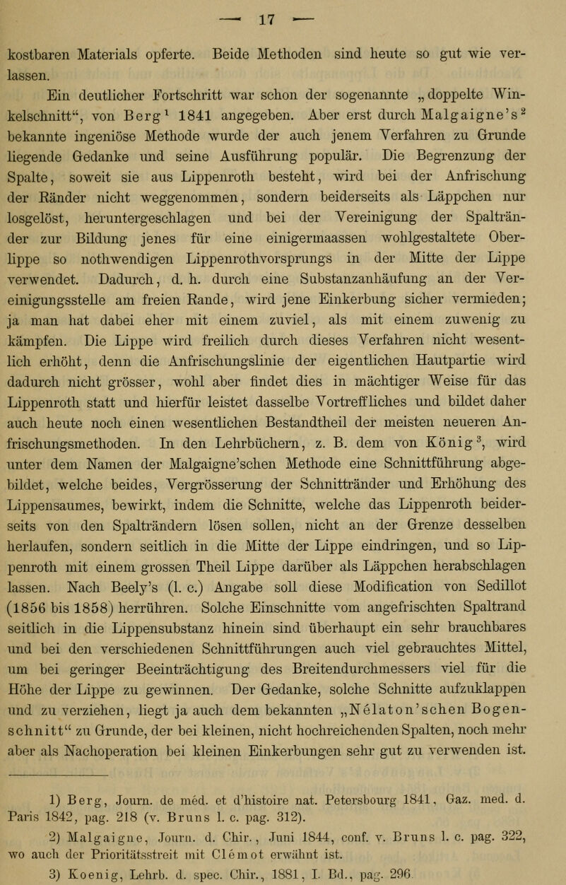 —. XI — kostbaren Materials opferte. Beide Methoden sind heute so gut wie ver- lassen. Ein deutlicher Fortschritt war schon der sogenannte „doppelte Win- kelschnitt, von Berg1 1841 angegeben. Aber erst durch Malgaigne's2 bekannte ingeniöse Methode wurde der auch jenem Yerfahren zu Grunde liegende Gedanke und seine Ausführung populär. Die Begrenzung der Spalte, soweit sie aus Lippenroth besteht, wird bei der Anfrischung der Känder nicht weggenommen, sondern beiderseits als Läppchen nur losgelöst, heruntergeschlagen und bei der Vereinigung der Spalträn- der zur Bildung jenes für eine einigermaassen wohlgestaltete Ober- lippe so nothwendigen Lippenrothvorsprungs in der Mitte der Lippe verwendet. Dadurch, d. h. durch eine Substanzanhäufung an der Ver- einigungsstelle am freien Rande, wird jene Einkerbung sicher vermieden; ja man hat dabei eher mit einem zuviel, als mit einem zuwenig zu kämpfen. Die Lippe wird freilich durch dieses Verfahren nicht wesent- lich erhöht, denn die Anfrischungslinie der eigentlichen Hautpartie wird dadurch nicht grösser, wohl aber findet dies in mächtiger Weise für das Lippenroth statt und hierfür leistet dasselbe Vortreffliches und bildet daher auch heute noch einen wesentlichen Bestandtheil der meisten neueren An- frischungsmethoden. In den Lehrbüchern, z. B. dem von König3, wird unter dem Namen der Malgaigne'sehen Methode eine Schnittführung abge- bildet, welche beides, Vergrösserung der Schnittränder und Erhöhung des Lippensaumes, bewirkt, indem die Schnitte, welche das Lippenroth beider- seits von den Spalträndern lösen sollen, nicht an der Grenze desselben herlaufen, sondern seitlich in die Mitte der Lippe eindringen, und so Lip- penroth mit einem grossen Theil Lippe darüber als Läppchen herabschlagen lassen. Nach Beely's (1. c.) Angabe soll diese Modification von Sedillot (1856 bis 1858) herrühren. Solche Einschnitte vom angefrischten Spaltrand seitlich in die Lippensubstanz hinein sind überhaupt ein sehr brauchbares und bei den verschiedenen Schnittführungen auch viel gebrauchtes Mittel, um bei geringer Beeinträchtigung des Breitendurchmessers viel für die Höhe der Lippe zu gewinnen. Der Gedanke, solche Schnitte aufzuklappen und zu verziehen, liegt ja auch dem bekannten „Nelaton'sehen Bogen- schnitt zu Grunde, der bei kleinen, nicht hochreichenden Spalten, noch mehr aber als Nachoperation bei kleinen Einkerbungen sehr gut zu verwenden ist. 1) Berg, Journ. de med. et d'histoire nat. Petersbourg 1841, Gaz. med. d. Paris 1842, pag. 218 (v. Bruns 1. c. pag. 312). 2) Malgaigne, Journ. d. Chir., Juni 1844, conf. v. Bruns 1. c. pag. 322, wo auch der Prioritätsstreit mit Clemot erwähnt ist.