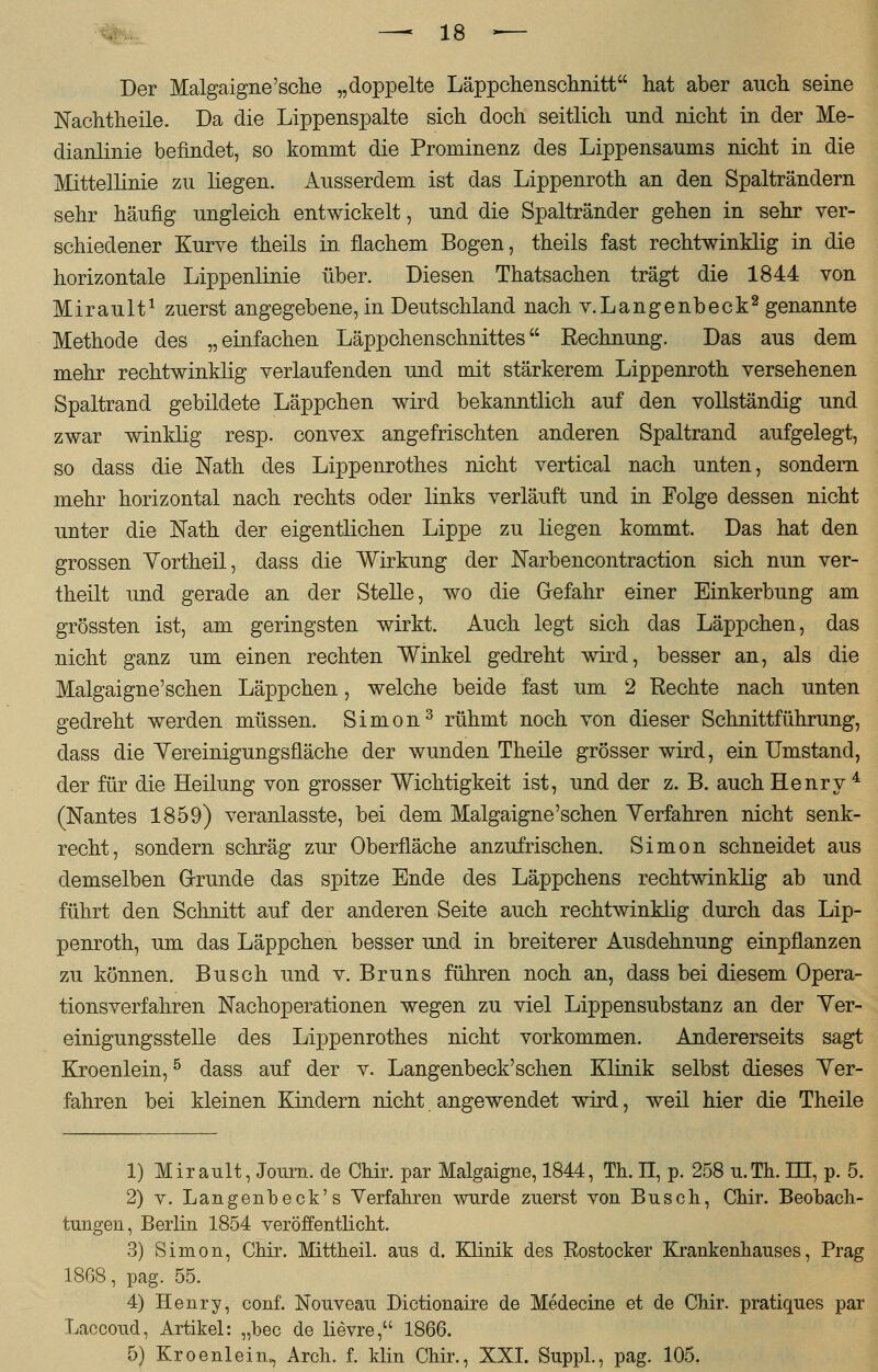Der Malgaigne'sche „doppelte Läppchenschnitt hat aber auch seine Nachtheile. Da die Lippenspalte sich doch seitlich und nicht in der Me- dianlinie befindet, so kommt die Prominenz des Lippensaums nicht in die Mittellinie zu liegen. Ausserdem ist das Lippenroth an den Spalträndern sehr häufig ungleich entwickelt, und die Spaltränder gehen in sehr ver- schiedener Kurve theils in flachem Bogen, theils fast rechtwinklig in die horizontale Lippenlinie über. Diesen Thatsachen trägt die 1844 von Mirault1 zuerst angegebene, in Deutschland nach v.Langenbeck2 genannte Methode des „einfachen Läppchenschnittes Rechnung. Das aus dem mehr rechtwinklig verlaufenden und mit stärkerem Lippenroth versehenen Spaltrand gebildete Läppchen wird bekanntlich auf den vollständig und zwar winklig resp. convex angefrischten anderen Spaltrand aufgelegt, so dass die Nath des Lippenrothes nicht vertical nach unten, sondern mehr horizontal nach rechts oder links verläuft und in Folge dessen nicht unter die Nath der eigentlichen Lippe zu liegen kommt. Das hat den grossen Yortheil, dass die Wirkung der Narbencontraction sich nun ver- theilt und gerade an der Stelle, wo die Grefahr einer Einkerbung am grössten ist, am geringsten wirkt. Auch legt sich das Läppchen, das nicht ganz um einen rechten Winkel gedreht wird, besser an, als die Malgaigne'schen Läppchen, welche beide fast um 2 Rechte nach unten gedreht werden müssen. Simon3 rühmt noch von dieser Schnittführung, dass die Yereinigungsfläche der wunden Theile grösser wird, ein Umstand, der für die Heilung von grosser Wichtigkeit ist, und der z. B. auch Henry4 (Nantes 1859) veranlasste, bei dem Malgaigne'schen Verfahren nicht senk- recht, sondern schräg zur Oberfläche anzufrischen. Simon schneidet aus demselben Grunde das spitze Ende des Läppchens rechtwinklig ab und führt den Schnitt auf der anderen Seite auch rechtwinklig durch das Lip- penroth, um das Läppchen besser und in breiterer Ausdehnung einpflanzen zu können. Busch und v. Bruns führen noch an, dass bei diesem Opera- tionsverfahren Nachoperationen wegen zu viel Lippensubstanz an der Ver- einigungsstelle des Lippenrothes nicht vorkommen. Andererseits sagt Kroenlein,5 dass auf der v. Langenbeck'sehen Klinik selbst dieses Ver- fahren bei kleinen Kindern nicht angewendet wird, weil hier die Theile 1) Mirault, Journ. de Chir. par Malgaigne, 1844, Th. IT, p. 258 u.Th. HI, p. 5. 2) v. Langenbeck's Verfahren wurde zuerst von Busch, Chir. Beobach- tungen, Berlin 1854 veröffentlicht. 3) Simon, Chir. Mittheil, aus d. Klinik des Rostocker Krankenhauses, Prag 1868, pag. 55. 4) Henry, conf. Nouveau Dictionaire de Medecine et de Chir. pratiques par Laccoud, Artikel: „bec de lievre, 1866. 5) Kroenlein. Arch. f. klin Chir., XXI. Suppl., pag. 105.