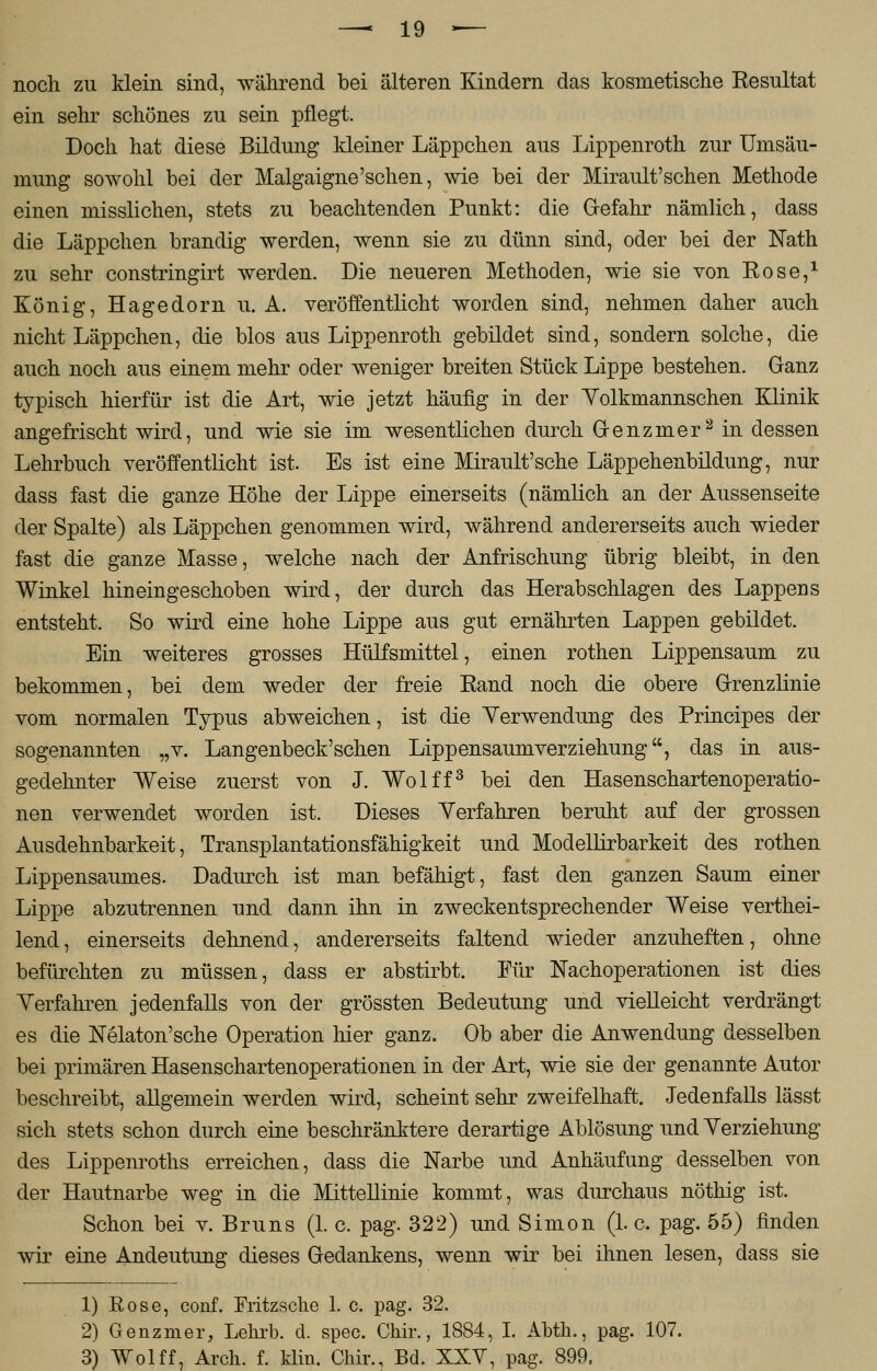 noch zu klein sind, während bei älteren Kindern das kosmetische Resultat ein sehr schönes zu sein pflegt. Doch hat diese Bildung kleiner Läppchen aus Lippenroth zur Umsäu- mung sowohl bei der Malgaigne'sehen, wie bei der Mirault'schen Methode einen misslichen, stets zu beachtenden Punkt: die Gefahr nämlich, dass die Läppchen brandig werden, wenn sie zu dünn sind, oder bei der Nath zu sehr constringirt werden. Die neueren Methoden, wie sie von Rose,1 König, Hagedorn u. A. veröffentlicht worden sind, nehmen daher auch nicht Läppchen, die blos aus Lippenroth gebildet sind, sondern solche, die auch noch aus einem mehr oder weniger breiten Stück Lippe bestehen. Ganz typisch hierfür ist die Art, wie jetzt häufig in der Yolkmannschen Klinik angefrischt wird, und wie sie im wesentliche!] durch Genzmer2 in dessen Lehrbuch veröffentlicht ist. Es ist eine Mirault'sche Läppehenbildung, nur dass fast die ganze Höhe der Lippe einerseits (nämlich an der Aussenseite der Spalte) als Läppchen genommen wird, während andererseits auch wieder fast die ganze Masse, welche nach der Anfrischung übrig bleibt, in den Winkel hineingeschoben wird, der durch das Herabschlagen des Lappens entsteht. So wird eine hohe Lippe aus gut ernährten Lappen gebildet. Ein weiteres grosses Hülfsmittel, einen rothen Lippensaum zu bekommen, bei dem weder der freie Rand noch die obere Grenzlinie vom normalen Typus abweichen, ist die Verwendung des Principes der sogenannten „v. Langenbeck'schen Lippensaumverziehung, das in aus- gedehnter Weise zuerst von J. Wolff3 bei den Hasenschartenoperatio- nen verwendet worden ist. Dieses Verfahren beruht auf der grossen Ausdehnbarkeit, Transplantationsfähigkeit und Modellirbarkeit des rothen Lippensaumes. Dadurch ist man befähigt, fast den ganzen Saum einer Lippe abzutrennen und dann ihn in zweckentsprechender Weise verthei- lend, einerseits dehnend, andererseits faltend wieder anzuheften, ohne befürchten zu müssen, dass er abstirbt. Für Nachoperationen ist dies Verfahren jedenfalls von der grössten Bedeutung und vielleicht verdrängt es die Nelaton'sche Operation hier ganz. Ob aber die Anwendung desselben bei primären Hasenschartenoperationen in der Art, wie sie der genannte Autor beschreibt, allgemein werden wird, scheint sehr zweifelhaft. Jedenfalls lässt sich stets schon durch eine beschränktere derartige Ablösung und Verziehung des Lippenroths erreichen, dass die Narbe und Anhäufung desselben von der Hautnarbe weg in die Mittellinie kommt, was durchaus nöthig ist. Schon bei v. Bruns (1. c. pag. 322) und Simon (1. c. pag. 55) finden wir eine Andeutung dieses Gedankens, wenn wir bei ihnen lesen, dass sie 1) Rose, conf. Fritzsche 1. c. pag. 32. 2) Genzmer, Lekrb. d. spec. Chir., 1884, I. Abtli., pag. 107. 3) Wolff, Aren. f. klin. Chir., Bd. XXV, pag. 899.