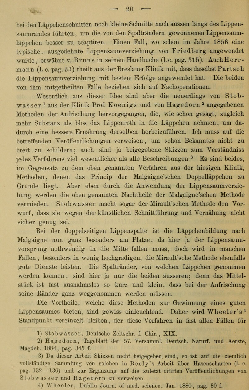 bei den Läppchenschnitten noch kleine Schnitte nach, aussen längs des Lippen- saumrandes führten, uin die von den Spalträndern gewonnenen Lippensaum- läppchen besser zu coaptiren. Einen Fall, wo schon im Jahre 1856 eine typische, ausgedehnte Lippensaum verziehung von Friedberg angewendet wurde, erwähnt v. Bruns in seinem Handbuche (I.e. pag. 315). Auch Herr - mann (1. c. pag. 33) theilt aus der Breslauer Klinik mit, dass daselbst Part seh die Lippensaumverziehung mit bestem Erfolge angewendet hat. Die beiden von ihm mitgetheilten Fälle beziehen sich auf Nachoperationen. Wesentlich aus dieser Idee sind aber die neuerdings von Stob- wasser 1 aus der Klinik Prof. Koenigs und von Hagedorn2 angegebenen Methoden der Anfrischung hervorgegangen, die, wie schon gesagt, zugleich mehr Substanz als blos das Lippenroth in die Läppchen nehmen, um da- durch eine bessere Ernährung derselben herbeizuführen. Ich muss auf die betreffenden Veröffentlichungen verweisen, um schon Bekanntes nicht zu breit zu schildern; auch sind ja beigegebene Skizzen zum Verständniss jedes Verfahrens viel wesentlicher als alle Beschreibungen.3 Es sind beides, im Gegensatz zu dem oben genannten Verfahren aus der hiesigen Klinik, Methoden, denen das Princip der Malgaigne'schen Doppelläppchen zu Grunde liegt. Aber eben durch die Anwendung der Lippensaumverzie- hung werden die oben genannten IsTachtheile der Malgaigne'schen Methode vermieden. Stobwasser macht sogar der Mirault'schen Methode den Vor- wurf, dass sie wegen der künstlichen Schnittführung und Vernähung nicht sicher genug sei. Bei der doppelseitigen Lippenspalte ist die Läppchenbildung nach Malgaigne nun ganz besonders am Platze, da hier ja der Lippensaum- vorsprung nothwendig in die Mitte fallen muss, doch wird in manchen Fällen , besonders in wenig hochgradigen, die Mirault'sche Methode ebenfalls gute Dienste leisten. Die Spaltränder, von welchen Läppchen genommen werden können, sind hier ja nur die beiden äusseren; denn das Mittel- stück ist fast ausnahmslos so kurz und klein, dass bei der Anfrischung seine Eänder ganz weggenommen werden müssen. Die Vortheile, welche diese Methoden zur Gewinnung eines guten Lippensaumes bieten, sind gewiss einleuchtend. Daher wird Wheeler's4 Standpunkt vereinzelt bleiben, der diese Verfahren in fast allen Fällen für 1) Stobwasser, Deutsche Zeitschr. f. Chir., XIX. 2) Hagedorn, Tageblatt der 57. Versamml. Deutsch. Naturf. und Aerzte, Hagdeb. 1884, pag. 345 f. 3) Da dieser Arbeit Skizzen nicht beigegeben sind, so ist auf die ziemlich vollständige Sammlung von solchen in Beely's Arbeit über Hasenscharten (1. c. pag. 132 —136) und zur Ergänzung auf die zuletzt citirten Veröffentlichungen von Stobwasser und Hagedorn zu verweisen. 4) Wheeler, Dublin Journ. of med. science, Jan, 1880, pag. 30 f.