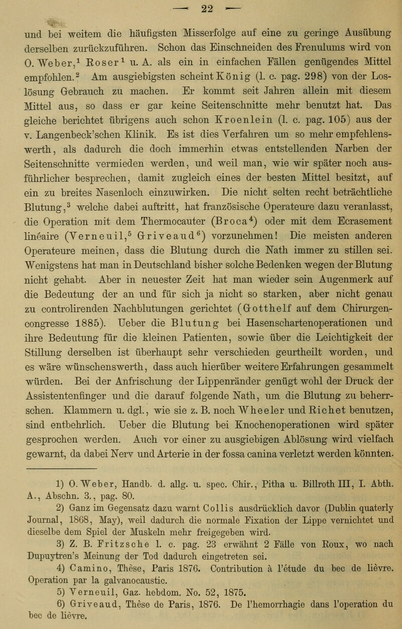 und bei weitem die häufigsten Misserfolge auf eine zu geringe Ausübung derselben zurückzuführen. Schon das Einschneiden des Frenulums wird von O.Weber,1 Kos er1 U.A. als ein in einfachen Fällen genügendes Mittel empfohlen.2 Am ausgiebigsten scheint König (1. o. pag. 298) von der Los- lösung Gebrauch zu machen. Er kommt seit Jahren allein mit diesem Mittel aus, so dass er gar keine Seitenschnitte mehr benutzt hat. Das gleiche berichtet übrigens auch schon Kroenlein (1. c. pag. 105) aus der v. Langenbeck'schen Klinik. Es ist dies Yerfahren um so mehr empfehlens- werth, als dadurch die doch immerhin etwas entstellenden Narben der Seitenschnitte vermieden werden, und weil man, wie wir später noch aus- führlicher besprechen, damit zugleich eines der besten Mittel besitzt, auf ein zu breites Nasenloch einzuwirken. Die nicht selten recht beträchtliche Blutung,3 welche dabei auftritt, hat französische Operateure dazu veranlasst, die Operation mit dem Thermocauter (Broca4) oder mit dem Ecrasement lineaire (Yerneuil,5 (xriveaud6) vorzunehmen! Die meisten anderen Operateure meinen, dass die Blutung durch die Natu immer zu stillen sei. Wenigstens hat man in Deutschland bisher solche Bedenken wegen der Blutung nicht gehabt. Aber in neuester Zeit hat man wieder sein Augenmerk auf die Bedeutung der an und für sich ja nicht so starken, aber nicht genau zu controlirenden Nachblutungen gerichtet (Grotthelf auf dem Chirurgen- congresse 1885). Ueber die Blutung bei Hasenschartenoperationen und ihre Bedeutung für die kleinen Patienten, sowie über die Leichtigkeit der Stillung derselben ist überhaupt sehr verschieden geurtheilt worden, und es wäre wünschenswerth, dass auch hierüber weitere Erfahrungen gesammelt würden. Bei der Anfrischung der Lippenränder genügt wohl der Druck der Assistentenfinger und die darauf folgende Nath, um die Blutung zu beherr- schen. Klammern u. clgl., wie sie z. B. noch Wheeler und Eichet benutzen, sind entbehrlich. Ueber die Blutung bei Knochenoperationen wird später gesprochen werden. Auch vor einer zu ausgiebigen Ablösung wird vielfach gewarnt, da dabei Nerv und Arterie in der fossa canina verletzt werden könnten. 1) 0. Weber, Handb. d. allg. u. spec. Chir., Pitha u. Billroth III, I. Abth. A., Abschn. 3., pag. 80. 2) Ganz im Gegensatz dazu warnt Collis ausdrücklich davor (Dublin quaterly Journal, 1868, May), weil dadurch die normale Fixation der Lippe vernichtet und dieselbe dem Spiel der Muskeln mehr freigegeben wird. 3) Z. B. Fritz sehe 1. c. pag. 23 erwähnt 2 Fälle von Roux, wo nach Dupuytren's Meinung der Tod dadurch eingetreten sei. 4) Camino, These, Paris 1876. Contribution ä l'etude du bec de lievre. Operation par la galvanocaustic. 5) Yerneuil, Gaz. hebdom. No. 52, 1875. 6) Griveaud, These de Paris, 1876. De l'hemorrhagie dans l'operation du bec de lievre.