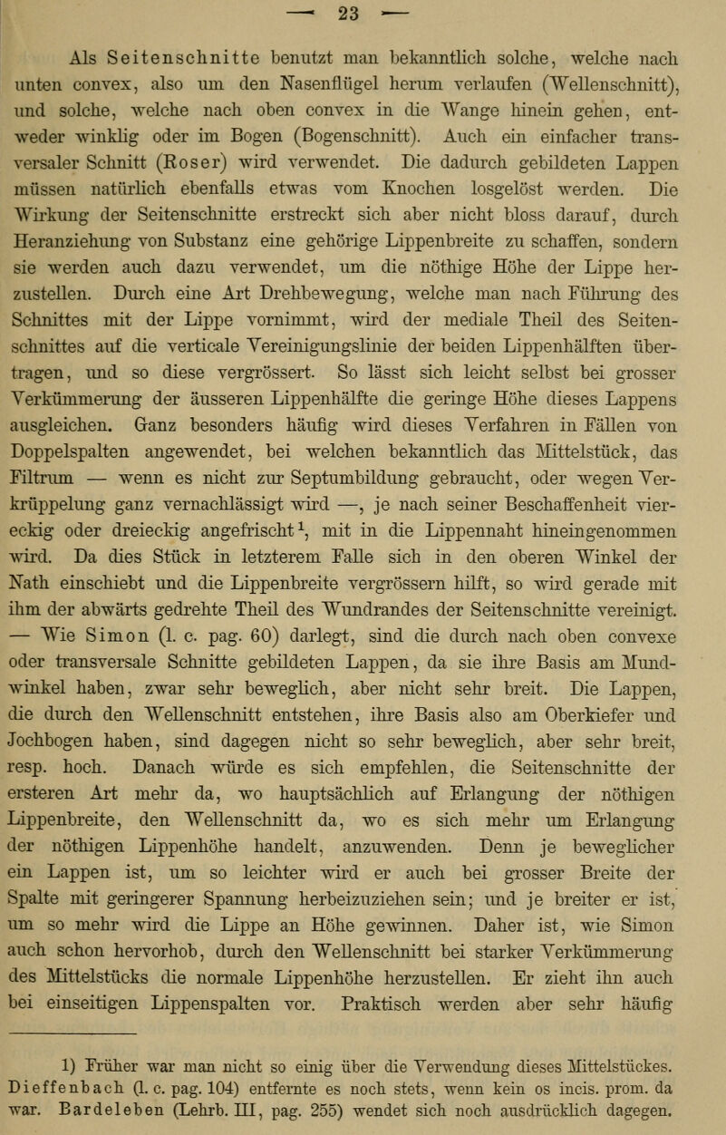 Als Seitenschnitte benutzt man bekanntlich solche, welche nach unten convex, also um den Nasenflügel herum verlaufen (Wellenschnitt), und solche, welche nach oben convex in die Wange Irinein gehen, ent- weder winklig oder im Bogen (Bogenschnitt). Auch ein einfacher trans- versaler Schnitt (Roser) wird verwendet. Die dadurch gebildeten Lappen müssen natürlich ebenfalls etwas vom Knochen losgelöst werden. Die Wirkung der Seitenschnitte erstreckt sich aber nicht bloss darauf, durch Heranziehimg von Substanz eine gehörige Lippenbreite zu schaffen, sondern sie werden auch dazu verwendet, um die nöthige Höhe der Lippe her- zustellen. Durch eine Art Drehbewegung, welche man nach Führung des Schnittes mit der Lippe vornimmt, wird der mediale Theil des Seiten- schnittes auf die verticale Yereinigungslinie der beiden Lippenhälften über- tragen, und so diese vergrössert. So lässt sich leicht selbst bei grosser Verküninierung der äusseren Lippenhälfte die geringe Höhe dieses Lappens ausgleichen. Ganz besonders häufig wird dieses Yerfahren in Fällen von Doppelspalten angewendet, bei welchen bekanntlich das Mittelstück, das Filtrum — wenn es nicht zur Septumbildung gebraucht, oder wegen Yer- krüppelung ganz vernachlässigt wird —, je nach seiner Beschaffenheit vier- eckig oder dreieckig angefrischt1, mit in die Lippennaht hineingenommen wird. Da dies Stück in letzterem Falle sich in den oberen Winkel der Nath einschiebt und die Lippenbreite vergrössern hilft, so wird gerade mit ihm der abwärts gedrehte Theil des Wundrandes der Seitenschnitte vereinigt. — Wie Simon (1. c pag. 60) darlegt, sind die durch nach oben convexe oder transversale Schnitte gebildeten Lappen, da sie ihre Basis am Mund- winkel haben, zwar sehr beweglich, aber nicht sehr breit. Die Lappen, die durch den Wellenschnitt entstehen, ihre Basis also am Oberkiefer und Jochbogen haben, sind dagegen nicht so sehr beweglich, aber sehr breit, resp. hoch. Danach würde es sich empfehlen, die Seitenschnitte der ersteren Art mehr da, wo hauptsächlich auf Erlangung der nöthigen Lippenbreite, den Wellenschnitt da, wo es sich mehr um Erlangung der nöthigen Lippenhöhe handelt, anzuwenden. Denn je beweglicher ein Lappen ist, um so leichter wird er auch bei grosser Breite der Spalte mit geringerer Spannung herbeizuziehen sein; und je breiter er ist, um so mehr wird die Lippe an Höhe gewinnen. Daher ist, wie Simon auch schon hervorhob, durch den Wellenschnitt bei starker Verkümmerung des Mittelstücks die normale Lippenhöhe herzustellen. Er zieht ihn auch bei einseitigen Lippenspalten vor. Praktisch werden aber sehr häufig 1) Früher war man nicht so einig über die Verwendung dieses Mittelstückes. Dieffenbach (1. c. pag. 104) entfernte es noch stets, wenn kein os incis. prom. da war. Bardeleben (Lehrb. HI, pag. 255) wendet sich noch ausdrücklich dagegen.