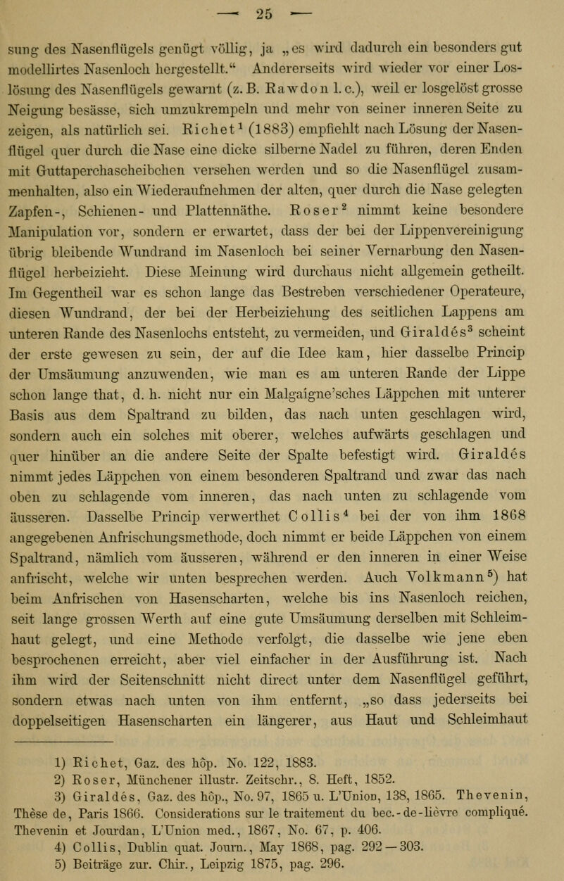 sung des Nasenflügels genügt völlig, ja „es wird dadurch ein besonders gut modellirtes Nasenloch hergestellt. Andererseits wird wieder vor einer Los- lösung des Nasenflügels gewarnt (z.B. Eawdon I.e.), wreil er losgelöst grosse Neigung besässe, sich umzukrempeln und mehr von seiner inneren Seite zu zeigen, als natürlich sei. Riebet1 (1883) empfiehlt nach Lösung der Nasen- flügel quer durch die Nase eine dicke silberne Nadel zu führen, deren Enden mit Guttaperchascheibchen versehen werden und so die Nasenflügel zusam- menhalten, also ein Wiederaufnehmen der alten, quer durch die Nase gelegten Zapfen-, Schienen- und Plattennäthe. Roser2 nimmt keine besondere Manipulation vor, sondern er erwartet, dass der bei der Lippenvereinigung übrig bleibende Wundrand im Nasenloch bei seiner Vernarbung den Nasen- flügel herbeizieht. Diese Meinung wird durchaus nicht allgemein getheilt. Im Gegentheil war es schon lange das Bestreben verschiedener Operateure, diesen Wundrand, der bei der Herbeiziehung des seitlichen Lappens am unteren Rande des Nasenlochs entsteht, zu vermeiden, und Griraldes3 scheint der erste gewesen zu sein, der auf die Idee kam, hier dasselbe Princip der Umsäumung anzuwenden, wie man es am unteren Rande der Lippe schon lange that, d. h. nicht nur ein Malgaigne'sches Läppchen mit unterer Basis aus dem Spaltrand zu bilden, das nach unten geschlagen wird, sondern auch ein solches mit oberer, welches aufwärts geschlagen und quer hinüber an die andere Seite der Spalte befestigt wird. Griraldes nimmt jedes Läppchen von einem besonderen Spaltrand und zwar das nach oben zu schlagende vom inneren, das nach unten zu schlagende vom äusseren. Dasselbe Princip verwerthet Collis4 bei der von ihm 1868 angegebenen Anfrischungsmethode, doch nimmt er beide Läppchen von einem Spaltrand, nämlich vom äusseren, während er den inneren in einer Weise anfrischt, w eiche wir unten besprechen werden. Auch Volk mann5) hat beim Anfrischen von Hasenscharten, welche bis ins Nasenloch reichen, seit lange grossen Werth auf eine gute Umsäumung derselben mit Schleim- haut gelegt, und eine Methode verfolgt, die dasselbe wie jene eben besprochenen erreicht, aber viel einfacher in der Ausführung ist. Nach ihm wird der Seitenschnitt nicht direct unter dem Nasenflügel geführt, sondern etwas nach unten von ihm entfernt, „so dass jederseits bei doppelseitigen Hasenscharten ein längerer, aus Haut und Schleimhaut 1) Richet, Gaz. des hop. No. 122, 1883. 2) Roser, Münchener illustr. Zeitschr., 8. Heft, 1852. 3) Giraldes, Gaz. des hop., No. 97, 1865 u. L'UnioD, 138, 1865. The venin, These de, Paris 1866. Considerations sur le traitement du bec.-de-lievre compliqne. Thevenin et Jourdan, L'Union med., 1867, No. 67, p. 406. 4) Collis, Dublin qnat. Journ., May 1868, pag. 292-303. 5) Beiträge zur. Chir., Leipzig 1875, pag. 296.