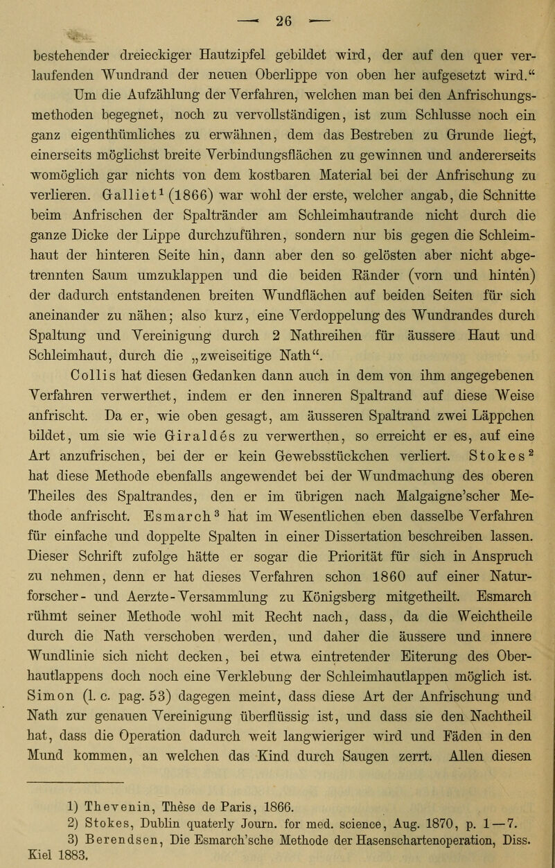 bestehender dreieckiger Hautzipfel gebildet wird, der auf den quer ver- laufenden Wundrand der neuen Oberlippe von oben her aufgesetzt wird. Um die Aufzählung der Verfahren, welchen man bei den Anfrisehungs- methoden begegnet, noch zu vervollständigen, ist zum Schlüsse noch ein ganz eigenthümliches zu erwähnen, dem das Bestreben zu Grunde liegt, einerseits möglichst breite Verbindungsflächen zu gewinnen und andererseits womöglich gar nichts von dem kostbaren Material bei der Anfrischung zu verlieren. Gralliet1(l866) war wohl der erste, welcher angab, die Schnitte beim Anfrischen der Spaltränder am Schleimhautrande nicht durch die ganze Dicke der Lippe durchzuführen, sondern nur bis gegen die Schleim- haut der hinteren Seite hin, dann aber den so gelösten aber nicht abge- trennten Saum umzuklappen und die beiden Eänder (vorn und hinten) der dadurch entstandenen breiten Wundflachen auf beiden Seiten für sich aneinander zu nähen; also kurz, eine Verdoppelung des Wundrandes durch Spaltung und Yereinigung durch 2 Nathreihen für äussere Haut und Schleimhaut, durch die „zweiseitige Nath. C ollis hat diesen Gedanken dann auch in dem von ihm angegebenen Yerfahren verwerthet, indem er den inneren Spaltrand auf diese Weise anfrischt. Da er, wie oben gesagt, am äusseren Spaltrand zwei Läppchen bildet, um sie wie Giraldes zu verwerthen, so erreicht er es, auf eine Art anzufrischen, bei der er kein Gewebsstückchen verliert. Stokes2 hat diese Methode ebenfalls angewendet bei der Wundmachung des oberen Theiles des Spaltrandes, den er im übrigen nach Malgaigne'scher Me- thode anfrischt. Esmarch3 hat im Wesentlichen eben dasselbe Yerfahren für einfache und doppelte Spalten in einer Dissertation beschreiben lassen. Dieser Schrift zufolge hätte er sogar die Priorität für sich in Anspruch zu nehmen, denn er hat dieses Yerfahren schon 1860 auf einer Natur- forscher- und Aerzte - Versammlung zu Königsberg mitgetheilt. Esmarch rühmt seiner Methode wohl mit Eecht nach, dass, da die Weichtheile durch die Nath verschoben werden, und daher die äussere und innere Wundlinie sich nicht decken, bei etwa eintretender Eiterung des Ober- hautlappens doch noch eine Verklebung der Schleimhautlappen möglich ist. Simon (1. c. pag. 53) dagegen meint, dass diese Art der Anfrischung und Nath zur genauen Vereinigung überflüssig ist, und dass sie den Nachtheil hat, dass die Operation dadurch weit langwieriger wird und Fäden in den Mund kommen, an welchen das Kind durch Saugen zerrt. Allen diesen 1) Thevenin, These de Paris, 1866. 2) Stokes, Dublin quaterly Journ. for med. science, Aug. 1870, p. 1 — 7. 3) Berendsen, Die Esmarch'sche Methode der Hasenschartenoperation, Diss. Kiel 1883,