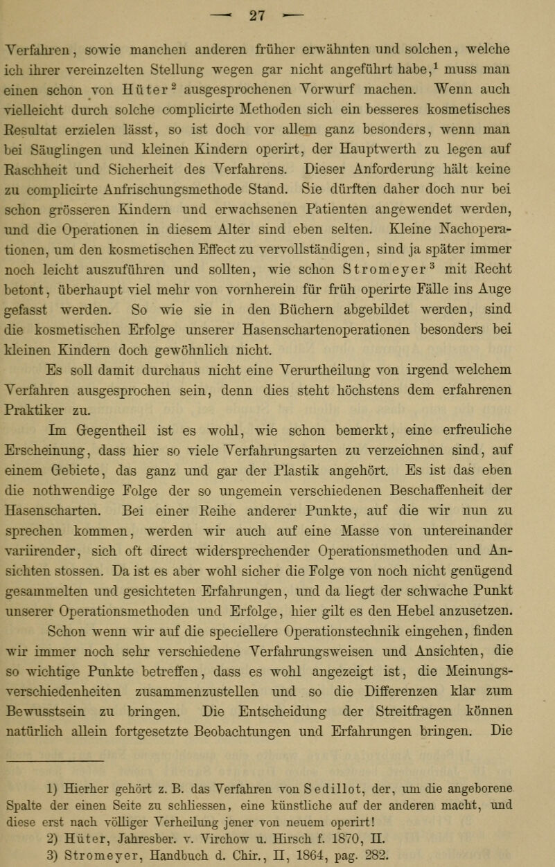 Verfahren, sowie manchen anderen früher erwahnten und solchen, welche ich ihrer vereinzelten Stellung wegen gar nicht angeführt habe,1 niuss man einen schon von Hüter2 ausgesprochenen Vorwurf machen. Wenn auch vielleicht durch solche complicirte Methoden sich ein besseres kosmetisches Eesultat erzielen lässt, so ist doch vor allem ganz besonders, wenn man bei Säuglingen und kleinen Kindern operirt, der Hauptwerth zu legen auf Raschheit und Sicherheit des Verfahrens. Dieser Anforderung hält keine zu coniplicirte Anfrischungsmethode Stand. Sie dürften daher doch nur bei schon grösseren Kindern und erwachsenen Patienten angewendet werden, und die Operationen in diesem Alter sind eben selten. Kleine Nachopera- tionen, um den kosmetischen Effect zu vervollständigen, sind ja später immer noch leicht auszuführen und sollten, wie schon Stromeyer3 mit Recht betont, überhaupt viel mehr von vornherein für früh operirte Fälle ins Auge gefasst werden. So wie sie in den Büchern abgebildet werden, sind die kosmetischen Erfolge unserer Hasenschartenoperationen besonders bei kleinen Kindern doch gewöhnlich nicht. Es soll damit durchaus nicht eine Verurtheilung von irgend welchem Verfahren ausgesprochen sein, denn dies steht höchstens dem erfahrenen Praktiker zu. Im Gegentheil ist es wohl, wie schon bemerkt, eine erfreuliche Erscheinung, dass hier so viele Verfahrungsarten zu verzeichnen sind, auf einem Gebiete, das ganz und gar der Plastik angehört. Es ist das eben die nothwendige Folge der so ungemein verschiedenen Beschaffenheit der Hasenscharten. Bei einer Reihe anderer Punkte, auf die wir nun zu sprechen kommen, werden wir auch auf eine Masse von untereinander variirender, sich oft clirect widersprechender Operationsmethoden und An- sichten stossen. Da ist es aber wohl sicher die Folge von noch nicht genügend gesammelten und gesichteten Erfahrungen, und da liegt der schwache Punkt unserer Operationsmethoden und Erfolge, hier gilt es den Hebel anzusetzen. Schon wenn wir auf die speciellere Operationstechnik eingehen, finden wir immer noch sehr verschiedene Verfahrungsweisen und Ansichten, die so wichtige Punkte betreffen, dass es wohl angezeigt ist, die Meinungs- verschiedenheiten zusammenzustellen und so die Differenzen klar zum Bewusstsein zu bringen. Die Entscheidung der Streitfragen können natürlich allein fortgesetzte Beobachtungen und Erfahrungen bringen. Die 1) Hierher gehört z. B. das Verfahren von Sedillot, der, um die angeborene Spalte der einen Seite zu sckliessen, eine künstliche auf der anderen macht, und diese erst nach völliger Verheilung jener von neuem operirt! 2) Hüter, Jahresber. v. Virchow u. Hirsch f. 1870, H. 3) Stromeyer, Handbuch d. Chir., H, 1864, pag. 282.