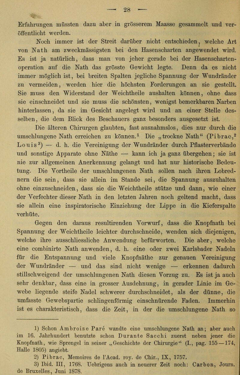 . Erfahrungen müssten dazu aber in grösserem Maasse gesammelt und ver- öffentlicht werden. Noch immer ist der Streit darüber nicht entschieden, welche Art von Nath am zweckmässigsten bei den Hasenscharten angewendet wird. Es ist ja natürlich, dass man von jeher gerade bei der Hasenscharten- operation auf die Nath das grösste Gewicht legte. Denn da es nicht immer möglich ist, bei breiten Spalten jegliche Spannung der Wundränder zu vermeiden, werden hier die höchsten Forderungen an sie gestellt. Sie muss den Widerstand der Weichtheile aushalten können, ohne dass sie einschneidet und sie muss die schönsten, wenigst bemerkbaren Narben hinterlassen, da sie im Gesicht angelegt wird und an einer Stelle des- selben, die dem Blick des Beschauers ganz besonders ausgesetzt ist. Die älteren Chirurgen glaubten, fast ausnahmslos, dies nur durch die umschlungene Nath erreichen zu können.1 Die „trockne Nath (Pibrac,2 Louis3) — d. h. die Yereinigung der Wundränder durch Pflasterverbände und sonstige Apparate ohne Näthe — kann ich ja ganz übergehen; sie ist nie zur allgemeinen Anerkennung gelangt und hat nur historische Bedeu- tung. Die Yortheile der umschlungenen Nath sollen nach ihren Lobred- nern die sein, dass sie allein im Stande sei, die Spannung auszuhalten ohne einzuschneiden, dass sie die Weichtheile stütze und dann, wie einer der Verfechter dieser Nath in den letzten Jahren noch geltend macht, dass sie allein eine inspiratorische Einziehung der Lippe in die Kieferspalte verhüte. Gegen den daraus resultirenden Vorwurf, dass die Knopfhath bei Spannung der Weichtheile leichter durchschneide, wenden sich diejenigen, welche ihre ausschliessliche Anwendung befürworten. Die aber, welche eine combinirte Nath anwenden, d. h. eine oder zwei Karlsbader Nadeln für die Entspannung und viele Knopfnäthe zur genauen Vereinigung der Wundränder — und das sind nicht wenige — erkennen dadurch stillschweigend der umschlungenen Nath diesen Vorzug zu. Es ist ja auch sehr denkbar, dass eine in grosser Ausdehnung, in gerader Linie im Ge- webe liegende steife Nadel schwerer durchschneidet, als der dünne, die umfasste Gewebspartie schiingenförmig einschnürende Faden. Immerhin ist es charakteristisch, dass die Zeit, in der die umschlungene Nath so 1) Schon Ambroise Pare wandte eine umschlungene Nath an; aber auch im 16. Jahrhundert benutzte schon Durante Sacchi zuerst neben jener die Knopfnath, wie Sprengel in seiner „Geschichte der Chirurgie (I., pag. 155 —174, Halle 1805) angiebt. 2) Pibrac, Memoires de l'Acad. roy. de Chir., IX, 1757. 3) Ibid. III, 1768. Uebrigens auch in neuerer Zeit noch: Carbon, Journ. de Bruxelles, Juni 1878.