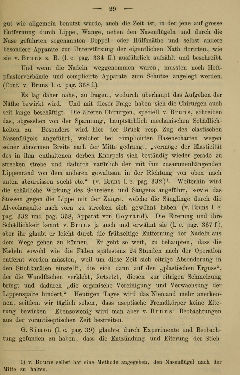 gut wie allgemein benutzt wurde, auch die Zeit ist, in der jene auf grosse Entfernung durch Lippe, Wange, neben den Nasenflügeln und durch die Nase geführten sogenannten Doppel- oder Hülfsnäthe und selbst andere besondere Apparate zur Unterstützung der eigentlichen Nath florirten, wie sie v. Bruns z. B. (1. c pag. 334 ff.) ausführlich aufzählt und beschreibt. Und wenn die Nadeln weggenommen waren, mussten noch Heft- pflasterverbände und complicirte Apparate zum Schutze angelegt werden. (Conf. v. Bruns 1. c. pag. 368 f.). Es lag daher nahe, zu fragen, wodurch überhaupt das Aufgehen der Näthe bewirkt wird. Und mit dieser Frage haben sich die Chirurgen auch seit lange beschäftigt. Die älteren Chirurgen, speciell v. Bruns, schreiben das, abgesehen von der Spannung, hauptsächlich mechanischen Schädlich- keiten zu. Besonders wird hier der Druck resp. Zug des elastischen Nasenflügels angeführt, welcher bei complicirten Hasenscharten wegen seiner abnormen Breite nach der Mitte gedrängt, „vermöge der Elasticität des in ihm enthaltenen derben Knorpels sich beständig wieder gerade zu strecken strebe und dadurch natürlich den mit ihm zusammenhängenden Lippenrand von dem anderen gewaltsam in der Eichtung von oben nach unten abzureissen sucht etc. (v. Bruns 1. c. pag. 332 )*. Weiterhin wird die schädliche Wirkung des Schreiens und Saugens angeführt, sowie das Stossen gegen die Lippe mit der Zunge, welche die Säuglinge durch die Alveolarspalte nach vorn zu strecken sich gewöhnt haben (v. Bruns 1. c. pag. 332 und pag. 338, Apparat von Goyrand). Die Eiterung und ihre Schädlichkeit kennt v. Bruns ja auch und erwähnt sie (1. c. pag. 367 f.), aber ihr glaubt er leicht durch die frühzeitige Entfernung der Nadeln aus dem Wege gehen zu können. Er geht so weit, zu behaupten, dass die Nadeln sowohl wie die Fäden spätestens 24 Stunden nach der Operation entfernt werden müssten, weil um diese Zeit sich eitrige Absonderung in den Stichkanälen einstellt, die sich dann auf den „plastischen Erguss, der die Wundflächen verklebt, fortsetzt, diesen zur eitrigen Schmelzung bringt und dadurch „die organische Vereinigung und Verwachsung der Lippenspalte hindert. Heutigen Tages wird das Niemand mehr anerken- nen, seitdem wir täglich sehen, dass aseptische Fremdkörper keine Eite- rung bewirken. Ebensowenig wird man aber v. Bruns' Beobachtungen aus der vorantiseptischen Zeit bestreiten. GL Simon (1. c. pag. 39) glaubte durch Experimente und Beobach- tung gefunden zu haben, dass die Entzündung und Eiterung der Stich- 1) v. Bruns selbst hat eine Methode angegeben, den Nasenflügel nach der Mitte zu halten.