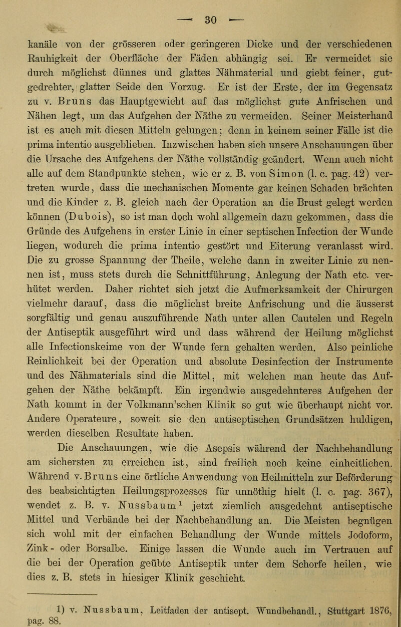 kanäle von der grösseren oder geringeren Dicke und der verschiedenen Kauhigkeit der Oberfläche der Fäden abhängig sei. Er vermeidet sie durch möglichst dünnes und glattes Nähmaterial und giebt feiner, gut- gedrehter, glatter Seide den Yorzug. Er ist der Erste, der im Gegensatz zu v. Bruns das Hauptgewicht auf das möglichst gute Anfrischen und Nähen legt, um das Aufgehen der Näthe zu vermeiden. Seiner Meisterhand ist es auch mit diesen Mitteln gelungen; denn in keinem seiner Fälle ist die prima intentio ausgeblieben. Inzwischen haben sich unsere Anschauungen über die Ursache des Aufgehens der Näthe vollständig geändert. Wenn auch nicht alle auf dem Standpunkte stehen, wie er z. B. von Simon (1. c. pag. 42) ver- treten wurde, dass die mechanischen Momente gar keinen Schaden brächten und die Kinder z. B. gleich nach der Operation an die Brust gelegt werden können (Dubois), so ist man doch wohl allgemein dazu gekommen, dass die Gründe des Aufgehens in erster Linie in einer septischen Infection der Wunde liegen, wodurch die prima intentio gestört und Eiterung veranlasst wird. Die zu grosse Spannung der Theile, welche dann in zweiter Linie zu nen- nen ist, muss stets durch die Schnittführung, Anlegung der Nath etc. ver- hütet werden. Daher richtet sich jetzt die Aufmerksamkeit der Chirurgen vielmehr darauf, dass die möglichst breite Anfrischung und die äusserst sorgfältig und genau auszuführende Natu unter allen Cautelen und Eegeln der Antiseptik ausgeführt wird und dass während der Heilung möglichst alle Infectionskeime von der Wunde fern gehalten werden. Also peinliche Eeinlichkeit bei der Operation und absolute Desinfection der Instrumente und des Nähmaterials sind die Mittel, mit welchen man heute das Auf- gehen der Näthe bekämpft. Ein irgendwie ausgedehnteres Aufgehen der Nath kommt in der Yolkmann'schen Klinik so gut wie überhaupt nicht vor. Andere Operateure, soweit sie den antiseptischen Grundsätzen huldigen, werden dieselben Eesultate haben. Die Anschauungen, wie die Asepsis während der Nachbehandlung am sichersten zu erreichen ist, sind freilich noch keine einheitlichen. Während v. Bruns eine örtliche Anwendung von Heilmitteln zur Beförderung des beabsichtigten Heilungsprozesses für unnöthig hielt (1. c. pag. 367), wendet z. B. v. Nussbaum1 jetzt ziemlich ausgedehnt antiseptische Mittel und Verbände bei der Nachbehandlung an. Die Meisten begnügen sich wohl mit der einfachen Behandlung der Wunde mittels Jodoform, Zink- oder Borsalbe. Einige lassen die Wunde auch im Vertrauen auf die bei der Operation geübte Antiseptik unter dem Schorfe heilen, wie dies z. B. stets in hiesiger Klinik geschieht. 1) v. Nussbaum, Leitfaden der antisept. Wundbehandl., Stuttgart 1876, pag. 88.