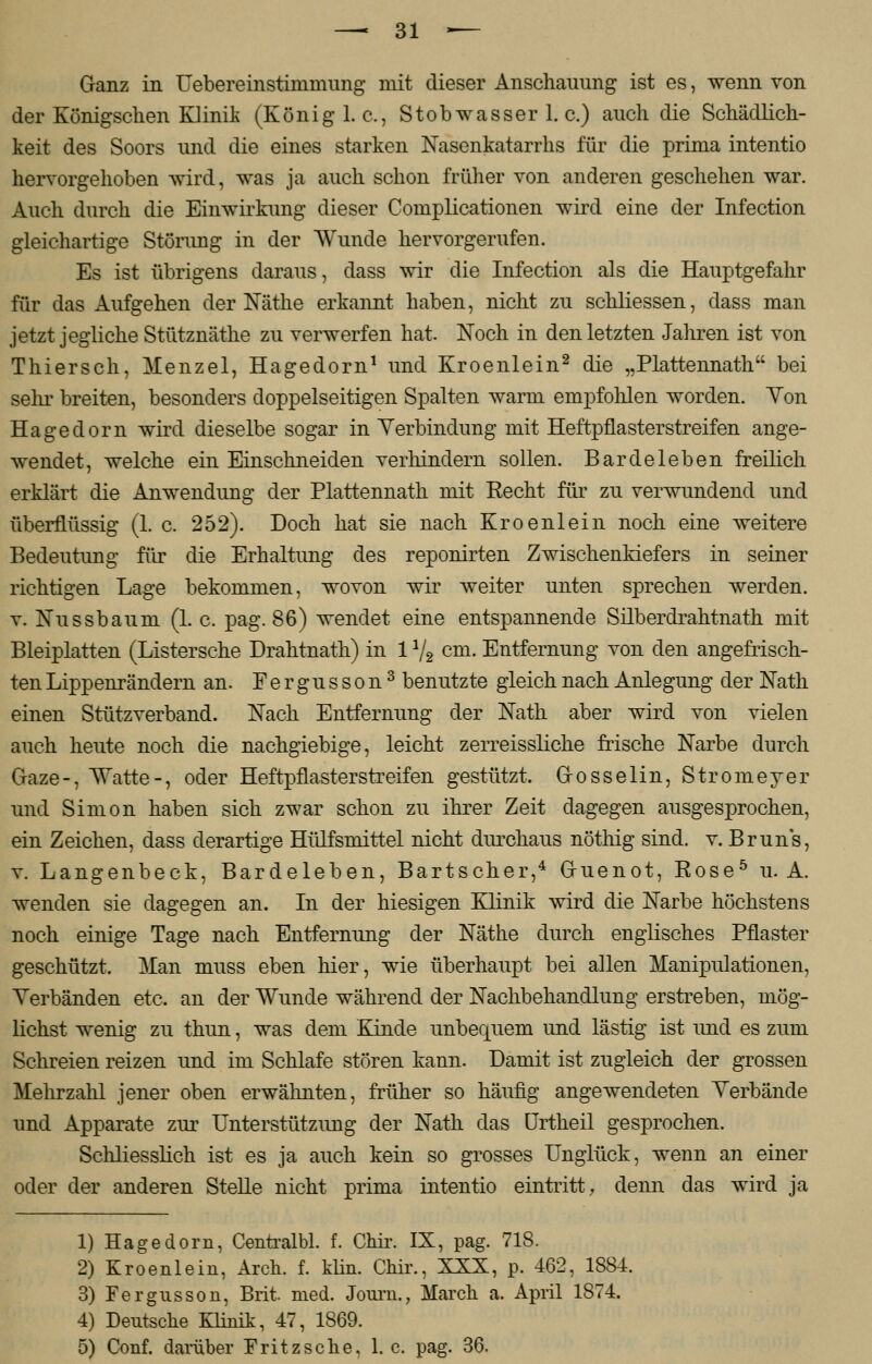 Ganz in Uebereinstinmmng mit dieser Anschauung ist es, wenn von der Königschen Klinik (König I.e., Stobwasser 1. c.) auch die Schädlich- keit des Soors und die eines starken Nasenkatarrhs für die prima intentio hervorgehoben wird, was ja auch schon früher von anderen geschehen war. Auch durch die Einwirkung dieser Complicationen wird eine der Infection gleichartige Störung in der Wunde hervorgerufen. Es ist übrigens daraus, dass wir die Infection als die Hauptgefahr für das Aufgehen der Näthe erkannt haben, nicht zu schliessen, dass man jetzt jegliche Stütznäthe zu verwerfen hat. Noch in den letzten Jahren ist von Thiersch, Menzel, Hagedorn1 und Kroenlein2 die „Plattennath bei sehr breiten, besonders doppelseitigen Spalten warm empfohlen worden. Yon Hagedorn wird dieselbe sogar in Verbindung mit Heftpflasterstreifen ange- wendet, welche ein Einschneiden verhindern sollen. Bardeleben freilich erklärt die Anwendung der Plattennath mit Recht für zu verwundend und überflüssig (1. c. 252). Doch hat sie nach Kroenlein noch eine weitere Bedeutimg für die Erhaltung des reponirten Zwischenkiefers in seiner richtigen Lage bekommen, wovon wir weiter unten sprechen werden, v. Nussbaum (1. c. pag. 86) wendet eine entspannende Silberdrahtnath mit Bleiplatten (Listersche Drahtnath) in 11/2 cm. Entfernung von den angefrisch- ten Lippenrändern an. Fergusson3 benutzte gleich nach Anlegung der Nath einen Stützverband. Nach Entfernung der Nath aber wird von vielen auch heute noch die nachgiebige, leicht zerreissliche frische Narbe durch Graze-, Watte-, oder Heftpflasterstreifen gestützt. Grosselin, Stromeyer und Simon haben sich zwar schon zu ihrer Zeit dagegen ausgesprochen, ein Zeichen, dass derartige Hülfsmittel nicht durchaus nöthig sind. v. Brun's, v. Langenbeck, Bardeleben, Bartscher,4 G-uenot, Rose5 u. A. wenden sie dagegen an. In der hiesigen Klinik wird die Narbe höchstens noch einige Tage nach Entfernimg der Näthe durch englisches Pflaster geschützt. Man muss eben hier, wie überhaupt bei allen Manipulationen, Verbänden etc. an der Wunde während der Nachbehandlung erstreben, mög- lichst wenig zu thun, was dem Kinde unbequem und lästig ist imd es zum Schreien reizen und im Schlafe stören kann. Damit ist zugleich der grossen Mehrzahl jener oben erwähnten, früher so häufig angewendeten Verbände und Apparate zur Unterstützimg der Nath das Urtheil gesprochen. Schliesslich ist es ja auch kein so grosses Unglück, wenn an einer oder der anderen Stelle nicht prima intentio eintritt, denn das wird ja 1) Hagedorn, Centralbl. f. Chir. IX, pag. 718. 2) Kroenlein, Arch. f. klin. Chir., XXX, p. 462, 1884. 3) Fergusson, Brit med. Joum., March a. April 1874. 4) Deutsche Klinik, 47, 1869. 5) Conf. darüber Fritz sehe, 1. c. pag. 36.