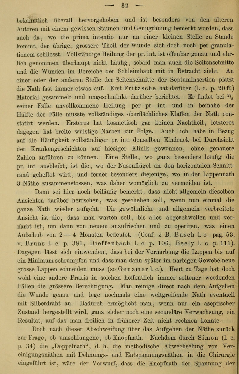 bekanntlich überall hervorgehoben und ist besonders von den älteren Autoren mit einem gewissen Staunen und Genugthuung bemerkt worden, dass auch da, wo die prima intentio nur an einer kleinen Stelle zu Stande kommt, der übrige., grössere Theil der Wunde sich doch noch per granula- tionem schliesst. Vollständige Heilung der pr. int. ist offenbar genau und ehr- lich genommen überhaupt nicht häufig, sobald man auch die Seitenschnitte und die Wunden im Bereiche der Schleimhaut mit in Betracht zieht. An einer oder der anderen Stelle der Seitenschnitte der Septuminsertion platzt die Natu fast immer etwas auf. Erst Fritz sehe hat darüber (1. c. p. 20 ff.) Material gesammelt und ungeschminkt darüber berichtet. Er findet bei 2/3 seiner Fälle unvollkommene Heilung per pr. int. und in beinahe der Hälfte der Fälle musste vollständiges oberflächliches Klaffen der Nath con- statirt werden. Ersteres hat kosmetisch gar keinen Nachtheil, letzteres dagegen hat breite wulstige Narben zur Folge. Auch ich habe in Bezug auf die Häufigkeit vollständiger pr. int. denselben Eindruck bei Durchsicht der Krankengeschichten auf hiesiger Klinik gewonnen, ohne genauere Zahlen anführen zu können. Eine Stelle, wo ganz besonders häufig die pr. int. ausbleibt, ist die, wo der Nasenflügel an den horizontalen Schnitt- rand geheftet wird, und ferner besonders diejenige, wo in der Lippennath 3 Näthe zusammenstossen, was daher womöglich zu vermeiden ist. Dann sei hier noch beiläufig bemerkt, dass nicht allgemein dieselben Ansichten darüber herrschen, was geschehen soll, wenn nun einmal die ganze Nath wieder aufgeht. Die gewöhnliche und allgemein verbreitete Ansicht ist die, dass man warten soll, bis alles abgeschwollen und ver- narbt ist, um dann von neuem anzufrischen und zu operiren, was einen Aufschub von 2 — 4 Monaten bedeutet. (Conf. z. B. Busch 1. c pag. 53, v. Bruns 1. c. p. 381, Dieffenbach 1. c. p. 106, Beely 1. c. p. 111). Dagegen lässt sich einwenden, dass bei der Vernarbung die Lappen bis auf ein Minimum schrumpfen und dass man dann später im narbigen G-ewebe neue grosse Lappen schneiden muss (so Grenzmer 1. c). Heut zu Tage hat doch wohl eine andere Praxis in solchen hoffentlich immer seltener werdenden Fällen die grössere Berechtigung. Man reinige direct nach dem Aufgehen die Wunde genau und lege nochmals eine weitgreifende Nath eventuell mit Silberdraht an. Dadurch ermöglicht man, wenn nur ein aseptischer Zustand hergestellt wird, ganz sicher noch eine seeundäre Verwachsung, ein Resultat, auf das man freilich in früherer Zeit nicht rechnen konnte. Doch nach dieser Abschweifung über das Aufgehen der Näthe zurück zur Frage, ob umschlungene, ob Knopfnath. Nachdem durch Simon (1. c. p. 34) die „Doppelnath, d. h. die methodische Abwechselung von Ver- einigungsnäthen mit Dehnungs- und Entspannungsnäthen in die Chirurgie eingeführt ist, wäre der Vorwurf, dass die Knopfnath der Spannung der