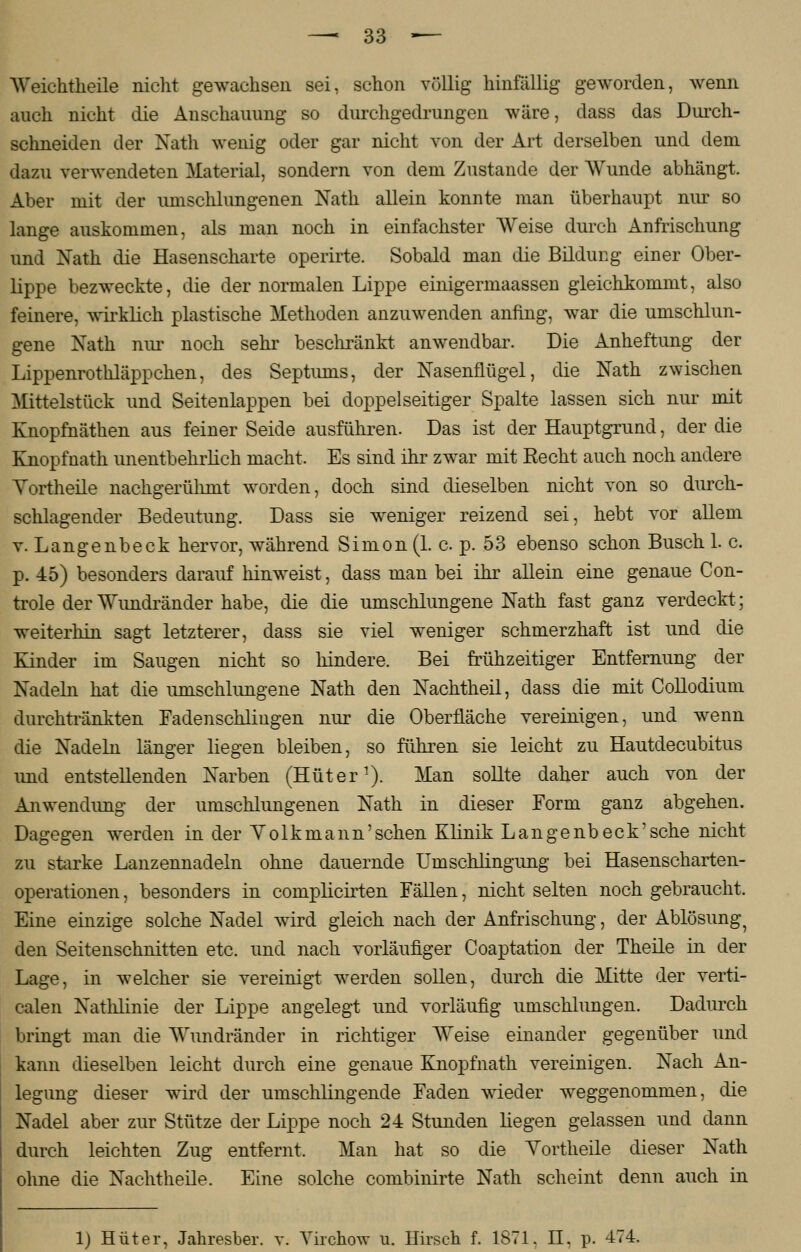 Weiehtheile nicht gewachsen sei, schon völlig hinfällig geworden, wenn auch nicht die Anschauung so durchgedrungen wäre, dass das Durch- schneiden der Nath wenig oder gar nicht von der Art derselben und dem dazu verwendeten Material, sondern von dem Zustande der Wunde abhängt. Aber mit der umschlungenen Nath allein konnte man überhaupt nur so lange auskommen, als man noch in einfachster Weise durch Anfrischung und Nath die Hasenscharte operirte. Sobald man die Bildung einer Ober- lippe bezweckte, die der normalen Lippe einigermaassen gleichkommt, also feinere, wirklich plastische Methoden anzuwenden anfing, war die umschlun- gene Nath nur noch sehr beschränkt anwendbar. Die Anheftung der Lippenrothläppchen, des Septmns, der Nasenflügel, die Nath zwischen Mittelstück und Seitenlappen bei doppelseitiger Spalte lassen sich nur mit Knopfnäthen aus feiner Seide ausfuhren. Das ist der Hauptgrund, der die Knopfnath unentbehrlich macht. Es sind ihr zwar mit Recht auch noch andere Vortheile nachgerühmt worden, doch sind dieselben nicht von so durch- schlagender Bedeutung. Dass sie weniger reizend sei, hebt vor allem v. Langenbeck hervor, während Simon (1. c p. 53 ebenso schon Busch 1. c. p. 45) besonders darauf hinweist, dass man bei ihr allein eine genaue Con- trole der Wundränder habe, die die umschlungene Nath fast ganz verdeckt; weiterhin sagt letzterer, dass sie viel weniger schmerzhaft ist und die Kinder im Saugen nicht so hindere. Bei frühzeitiger Entfernung der Nadeln hat die umschlungene Nath den Nachtheil, dass die mit Collodium durchtränkten Fadenschliugen nur die Oberfläche vereinigen, und wenn die Nadeln länger liegen bleiben, so führen sie leicht zu Hautdecubitus und entstellenden Narben (Hüter1). Man sollte daher auch von der Anwendung der umschlungenen Nath in dieser Form ganz abgehen. Dagegen werden in der Yolk mann'sehen Klinik Langenbeck'sehe nicht zu starke Lanzennadeln ohne dauernde Umschlingung bei Hasenscharten- operationen , besonders in complicirten Fällen, nicht selten noch gebraucht. Eine einzige solche Nadel wird gleich nach der Anfrischung, der Ablösung7 den Seitenschnitten etc. und nach vorläufiger Coaptation der Theile in der Lage, in welcher sie vereinigt werden sollen, durch die Mitte der verti- calen Natlüinie der Lippe angelegt und vorläufig umschlungen. Dadurch bringt man die Wundränder in richtiger Weise einander gegenüber und kann dieselben leicht durch eine genaue Knopfnath vereinigen. Nach An- legung dieser wird der umschlingende Faden wieder weggenommen, die Nadel aber zur Stütze der Lippe noch 24 Stunden liegen gelassen und dann durch leichten Zug entfernt. Man hat so die Yortheile dieser Nath ohne die Nachtheile. Eine solche combinirte Nath scheint denn auch in