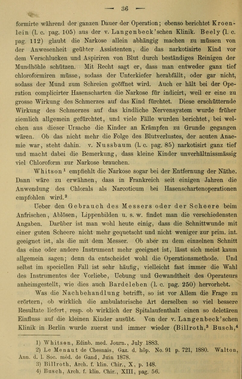 formirte während der ganzen Dauer der Operation; ebenso berichtet Kroen- lein (1. c. pag. 105) aus der v. Langenbeck'sehen Klinik. Beely (1. c. pag. 112) glaubt die Narkose allein abhängig machen zu müssen von der Anwesenheit geübter Assistenten, die das narkotisirte Kind vor dem Verschlucken und Aspiriren von Blut durch beständiges Reinigen der Mundhöhle schützen. Mit Recht sagt er, dass man entweder ganz tief chloroformiren müsse, sodass der Unterkiefer herabfällt, oder gar nicht, sodass der Mund zum Schreien geöffnet wird. Auch er hält bei der Ope- ration complicirter Hasenscharten die Narkose für indicirt, weil er eine zu grosse Wirkung des Schmerzes auf das Kind fürchtet. Diese erschütternde Wirkung des Schmerzes auf das kindliche Nervensystem wurde früher ziemlich allgemein gefürchtet, und viele Fälle wurden berichtet, bei wel- chen aus dieser Ursache die Kinder an Krämpfen zu Grunde gegangen wären. Ob das nicht mehr die Folge des Blutverlustes, der acuten Anae- mie war, steht dahin, v. Nussbaum (1. c. pag. 85) narkotisirt ganz tief und macht dabei die Bemerkung, dass kleine Kinder unverhältnissmässig viel Chloroform zur Narkose brauchen. Whitson1 empfiehlt die Narkose sogar bei der Entfernung der Näthe. Dann wäre zu erwähnen, dass in Frankreich seit einigen Jahren die Anwendung des Chlorais als Narcoticum bei Hasenschartenoperationen empfohlen wird.2 Ueber den Gebrauch des Messers oder der Scheere beim Anfrischen, Ablösen, Lippenbilden u. s.w. findet man die verschiedensten Angaben. Darüber ist man wohl heute einig, dass die Schnittwunde mit einer guten Scheere nicht mehr gequetscht und nicht weniger zur prim. int. geeignet ist, als die mit dem Messer. Ob aber zu dem einzelnen Schnitt das eine oder andere Instrument mehr geeignet ist, lässt sich meist kaum allgemein sagen; denn da entscheidet wohl die Operationsmethode. Und selbst im speciellen Fall ist sehr häufig, vielleicht fast immer die Wahl des Instrumentes der Vorliebe, Uebung und Gewandtheit des Operateurs anheimgestellt, wie dies auch Bardeleben (I.e. pag. 250) hervorhebt. Was die Nachbehandlung betrifft, so ist vor Allem die Frage zu erörtern, ob wirklich die ambulatorische Art derselben so viel bessere Resultate liefert, resp. ob wirklich der Spitalaufenthalt einen so deletären Einfluss auf die kleinen Kinder ausübt. Von der v. Lange nbeck'sehen Klinik in Berlin wurde zuerst und immer wieder (Billroth,3 Busch,4 1) Whitson, Edinb. med. Journ., July 1883. 2) Le Menaut de Chesnais, Gaz. d. hop. No. 91 p. 721, 1880. Walton, Ann. d. 1. Soc. med. de Gand, Juin 1878. 3) Billroth, Aren. f. klin. Chir., X, p. 148.