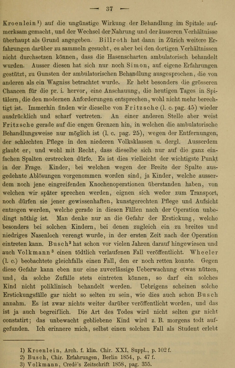 Kroenlein1) auf die ungünstige Wirkung der Behandlung im Spitale auf- merksam gemacht, und der Wechsel der Nahrung und der äusseren Verhältnisse überhaupt als Grund angegeben. Billroth hat dann in Zürich weitere Er- fahrungen darüber zu sammeln gesucht, es aber bei den dortigen Verhältnissen nicht durchsetzen können, dass die Hasenscharten ambulatorisch behandelt wurden. Ausser diesen hat sich nur noch Simon, auf eigene Erfahrungen gestützt, zu Gunsten der ambulatorischen Behandlung ausgesprochen, die von anderen als ein Wagniss betrachtet wurde. Er hebt besonders die grösseren Chancen für die pr. i. hervor, eine Anschauung, die heutigen Tages in Spi- tälern , die den modernen Anforderungen entsprechen, wohl nicht mehr berech- tigt ist. Immerhin finden wir dieselbe von Fritz sehe (1. c. pag. 45) wieder ausdrücklich und scharf vertreten. An einer anderen Stelle aber weist Fritzsche gerade auf die engen Grenzen hin, in welchen die ambulatorische Behandlungsweise nur möglich ist (1. c. pag. 25), wegen der Entfernungen, der schlechten Pflege in den niederen Volksklassen u. dergl. Ausserdem glaubt er, und wohl mit Recht, dass dieselbe sich nur auf die ganz ein- fachen Spalten erstrecken dürfe. Es ist dies vielleicht der wichtigste Punkt in der Frage. Kinder, bei welchen wegen der Breite der Spalte aus- gedehnte Ablösungen vorgenommen worden sind, ja Kinder, welche ausser- dem noch jene eingreifenden Knochenoperationen überstanden haben, von welchen wir später sprechen werden, eignen sich weder zum Transport, noch dürfen sie jener gewissenhaften, kunstgerechten Pflege und Aufsicht entzogen werden, welche gerade in diesen Fällen nach der Operation unbe- dingt nöthig ist. Man denke nur an die Gefahr der Erstickung, welche besonders bei solchen Kindern, bei denen zugleich ein zu breites und niedriges Nasenloch verengt wurde, in der ersten Zeit nach der Operation eintreten kann. Busch2 hat schon vor vielen Jahren darauf hingewiesen und auch Volkmann3 einen tödtlich verlaufenen Fall veröffentlicht. Wheeler (1. c) beobachtete gleichfalls einen Fall, den er noch retten konnte. Gegen diese Gefahr kann eben nur eine zuverlässige Ueberwachung etwas nützen, und, da solche Zufälle stets eintreten können, so darf ein solches Kind nicht poliklinisch behandelt werden. Uebrigens scheinen solche Erstickungsfälle gar nicht so selten zu sein, wie dies auch schon Busch annahm. Es ist zwar nichts weiter darüber veröffentlicht worden, und das ist ja auch begreiflich. Die Art des Todes wird nicht selten gar nicht constatirt; das imbewacht gebliebene Kind wird z. B. morgens todt auf- gefunden. Ich erinnere mich, selbst einen solchen Fall als Student erlebt 1) Kroenlein, Aren. f. klin. Chir. XXI, Suppl., p. 102f. 2) Busch, Chir. Erfahrangen, Berlin 1854, p. 47 f. 3) Volkmann, Crede's Zeitschrift 1858, pag. 355.