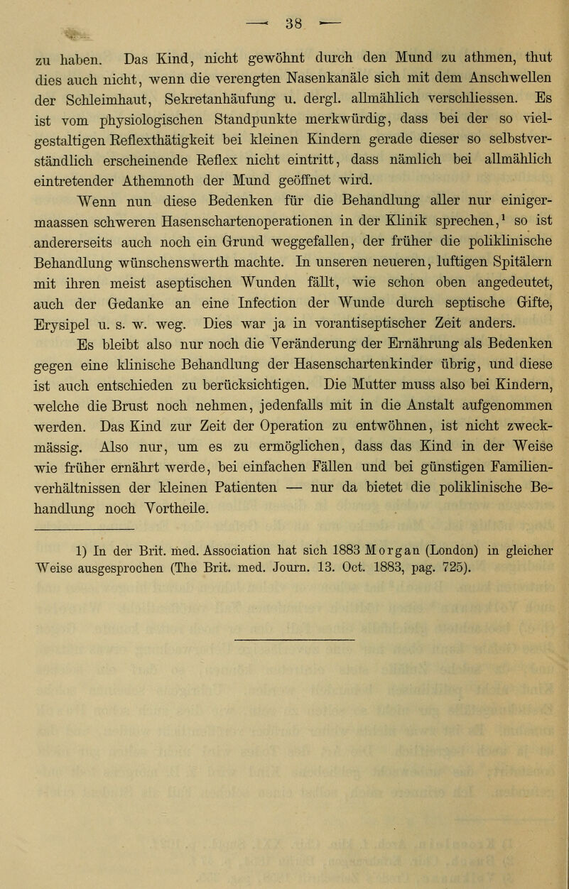 zu haben. Das Kind, nicht gewöhnt durch den Mund zu athmen, thut dies auch nicht, wenn die verengten Nasenkanäle sich mit dem Anschwellen der Schleimhaut, Sekretanhäufung u. dergl. allmählich verschliessen. Es ist vom physiologischen Standpunkte merkwürdig, dass bei der so viel- gestaltigen KefLexthätigkeit bei kleinen Kindern gerade dieser so selbstver- ständlich erscheinende Reflex nicht eintritt, dass nämlich bei allmählich eintretender Athemnoth der Mund geöffnet wird. Wenn nun diese Bedenken für die Behandlung aller nur einiger- maassen schweren Hasenschartenoperationen in der Klinik sprechen,1 so ist andererseits auch noch ein Grund weggefallen, der früher die poliklinische Behandlung wünschenswerth machte. In unseren neueren, luftigen Spitälern mit ihren meist aseptischen Wunden fällt, wie schon oben angedeutet, auch der Gedanke an eine Infection der Wunde durch septische Gifte, Erysipel u. s. w. weg. Dies war ja in vorantiseptischer Zeit anders. Es bleibt also nur noch die Yeränderung der Ernährung als Bedenken gegen eine klinische Behandlung der Hasenschartenkinder übrig, und diese ist auch entschieden zu berücksichtigen. Die Mutter muss also bei Kindern, welche die Brust noch nehmen, jedenfalls mit in die Anstalt aufgenommen werden. Das Kind zur Zeit der Operation zu entwöhnen, ist nicht zweck- mässig. Also nur, um es zu ermöglichen, dass das Kind in der Weise wie früher ernährt werde, bei einfachen Fällen und bei günstigen Familien- verhältnissen der kleinen Patienten — nur da bietet die poliklinische Be- handlung noch Yortheile. 1) In der Brit. med. Association hat sich 1883 Morgan (London) in gleicher Weise ausgesprochen (The Brit. med. Journ. 13. Oct. 1883, pag. 725).
