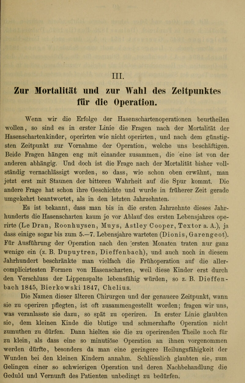 Zur Mortalität und zur Wahl des Zeitpunktes für die Operation. Wenn wir die Erfolge der Hasenschartenoperationen beurtheilen wollen, so sind es in erster Linie die Fragen nach der Mortalität der Hasenschartenkinder, operirten wie nicht operirten, und nach dem günstig- sten Zeitpunkt zur Vornahme der Operation, welche uns beschäftigen. Beide Fragen hängen eng mit einander zusammen, die eine ist von der anderen abhängig. Und doch ist die Frage nach der Mortalität bisher voll- ständig vernachlässigt worden, so dass, wie schon oben erwähnt, man jetzt erst mit Staunen der bitteren Wahrheit auf die Spur kommt. Die andere Frage hat schon ihre Geschichte und wurde in früherer Zeit gerade umgekehrt beantwortet, als in den letzten Jahrzehnten. Es ist bekannt, dass man bis in die ersten Jahrzehnte dieses Jahr- hunderts die Hasenscharten kaum je vor Ablauf des ersten Lebensjahres ope- rirte (Le Dran, Eoonhuysen, Muys, Astley Cooper, Textor a. A.), ja dass einige sogar bis zum 5.-7. Lebensjahre warteten (Dionis, Garengeot). Für Ausführung der Operation nach den 'ersten Monaten traten nur ganz wenige ein (z. B. Dupuytren, Dieffenbach), und auch noch in diesem Jahrhundert beschränkte man vielfach die Frühoperation auf die aller- complicirtesten Formen von Hasenscharten, weil diese Kinder erst durch den Verschluss der Lippenspalte lebensfähig würden, so z. B. Dieffen- bach 1845, Bierkowski 1847, Chelius. Die Namen dieser älteren Chirurgen und der genauere Zeitpunkt, wann sie zu operiren pflegten, ist oft zusammengestellt worden; fragen wir uns, was veranlasste sie dazu, so spät zu operiren. In erster Linie glaubten sie, dem kleinen Kinde die blutige und schmerzhafte Operation nicht zumuthen zu dürfen. Dann hielten sie die zu operirenden Theile noch für zu klein, als dass eine so minutiöse Operation an ihnen vorgenommen werden dürfte, besonders da man eine geringere Heilungsfähigkeit der Wunden bei den kleinen Kindern annahm. Schliesslich glaubten sie, zum Gelingen einer so schwierigen Operation und deren Nachbehandlung die Geduld und Vernunft des Patienten unbedingt zu bedürfen.
