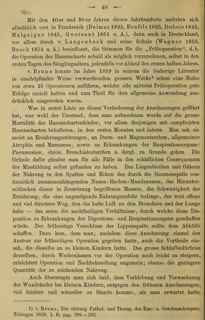 Mit den 40 er und 50 er Jahren dieses Jahrhunderts mehrten sich allmählich erst in Frankreich (Delmas 1825, Bonfils 1825, Dubois 1845, Malgaigne 1845, Guersant 1851 u. A.), dann auch in Deutschland, vor allem durch v. Langenbeck und seine Schule (Wagner 1853, Busch 1854 u.A.) beeinflusst, die Stimmen für die „Frühoperation, d.h. die Operation der Hasenscharte sobald als möglich vorzunehmen, selbst in den ersten Tagen des Säuglingsalters, jedenfalls vor Ablauf des ersten halben Jahres. v. Bruns konnte im Jahre 1859 in seinem die bisherige Literatur in erschöpfender Weise verwerthenden grossen Werke1 schon eine Beihe von etwa 25 Operateuren anführen, welche alle mittelst Frühoperation gute Erfolge erzielt hatten und zum Theil für ihre allgemeine Anwendung aus- drücklich eingetreten waren. Was in erster Linie zu dieser Veränderung der Anschauungen geführt hat, war wohl der Umstand, dass man aufmerksam wurde auf die grosse Mortalität der Hasenschartenkinder, vor allem derjenigen mit complicirten Hasenscharten behafteten, in den ersten Monaten und Jahren. Man sah sie meist an Ernährungsstörungen, an Darm- und Magencatarrhen, allgemeiner Atrophie und Marasmus, sowie an Erkrankungen der Kespirationsorgane: Pneumonien, chron. Bronchialcatarrhen u. dergl. zu Grunde gehen. Die Gründe dafür glaubte man für alle Fälle in den schädlichen Consequenzen der Missbildung selbst gefunden zu haben. Das Liegenbleiben und Gähren der Nahrung in den Spalten und Ecken des durch die Gaumenspalte con- tinuirlich zusammenhängenden Nasen-Rachen-Mundraumes, das Hinunter- schlucken dieser in Zersetzung begriffenen Massen, die Schwierigkeit der Ernährung, die eine ungenügende Nahrungszufuhr bedinge, der weit offene und viel directere Weg, den die kalte Luft zu den Bronchien und der Lunge habe — das seien die nachtheiligen Yerhältnisse, durch welche diese Dis- position zu Erkrankungen der Digestions- und Respirationsorgane geschaffen würde. Der frühzeitige Yerschluss der Lippenspalte sollte dem Abhülfe schaffen. Dazu kam, dass man, nachdem diese Anschauung einmal den Anstoss zur frühzeitigen Operation gegeben hatte, auch die Yortheile ein- sah, die dieselbe an so kleinen Kindern hatte. Das grosse Schlaf bedürfniss derselben, durch Wachenlassen vor der Operation noch leicht zu steigern, erleichtert Operation und Nachbehandlung ungemein; ebenso die geringere Quantität der zu reichenden Nahrung. Auch überzeugte man sich bald, dass Yerklebung und Yerwachsung der Wundränder bei kleinen Kindern, entgegen den früheren Anschauungen, viel leichter und schneller zu Stande komme, als man erwartet hatte, 1) v. Bruns, Die chirurg. Pathol. und Therap. des Eau- u. Geschmackorgans, Tübingen 1859, I. B. pag. 288 — 292.