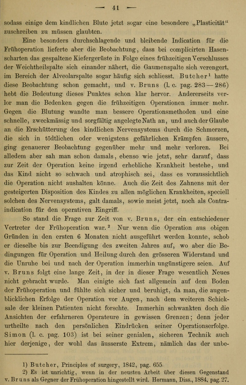sodass einige dem kindlichen Blute jetzt sogar eine besondere „Plasticität zuschreiben zu müssen glaubten. Eine besonders durchschlagende und bleibende Indication für die Frühoperation lieferte aber die Beobachtung, class bei complicirten Hasen- scharten das gespaltene Kiefergerüste in Folge eines frühzeitigen Verschlusses der Weichtheilspalte sich einander nähert, die Gaumenspalte sich verengert, im Bereich der Alveolarspalte sogar häufig sich schliesst. Butcher1 hatte diese Beobachtung schon gemacht, und v. Bruns (I.e. pag. 283—286) hebt die Bedeutung dieses Punktes schon klar hervor. Andererseits ver- lor man die Bedenken gegen die frühzeitigen Operationen immer mehr. Gegen die Blutung wandte man bessere Operationsmethoden und eine schnelle, zweckmässig und sorgfältig angelegte Nath an, und auch der Glaube an die Erschütterung des kindlichen Nervensystems durch die Schmerzen, die sich in tödtlichen oder wenigstens gefährlichen Krämpfen äussere, ging genauerer Beobachtung gegenüber mehr und mehr verloren. Bei alledem aber sah man schon damals, ebenso wie jetzt, sehr darauf, dass zur Zeit der Operation keine irgend erhebliche Krankheit bestehe, und das Kind nicht so schwach und atrophisch sei, dass es voraussichtlich die Operation nicht aushalten könne. Auch die Zeit des Zahnens mit der gesteigerten Disposition des Kindes zu allen möglichen Krankheiten, speciell solchen des Nervensystems, galt damals, sowie meist jetzt, noch als Contra- indication für den operativen Eingriff. So stand die Frage zur Zeit von v. Bruns, der ein entschiedener Vertreter der Frühoperation war.2 Nur wenn die Operation aus obigen Gründen in den ersten 6 Monaten nicht ausgeführt werden konnte, schob er dieselbe bis zur Beendigung des zweiten Jahres auf, wo aber die Be- dingungen für Operation und Heilung durch den grösseren Widerstand und die Unruhe bei und nach der Operation immerhin ungünstigere seien. Auf v. Bruns folgt eine lange Zeit, in der in dieser Frage wesentlich Neues nicht gebracht wurde. Man einigte sich fast allgemein auf dem Boden der Frühoperation und fühlte sich sicher und beruhigt, da man, die augen- blicklichen Erfolge der Operation vor Augen, nach dem weiteren Schick- sale der kleinen Patienten nicht forschte. Immerhin schwankten doch die Ansichten der erfahrneren Operateure in gewissen Grenzen; denn jeder urtheilte nach den persönlichen Eindrücken seiner Operationserfolge. Simon (1. c. pag. 103) ist bei seiner genialen, sicheren Technik auch hier derjenige, der wohl das äusserste Extrem, nämlich das der unbe- 1) Butcher, Principles of surgery, 1842, pag. 655. 2) Es ist unrichtig, wenn in der neusten Arbeit über diesen Gegenstand v. Bruns als Gegner der Früh Operation hingestellt wird. Hermann, Diss., 1884, pag. 27.