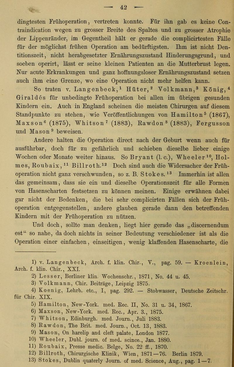 • - clingtesten Frühoperation, vertreten konnte. Für ihn gab es keine Con- traindication wegen zu grosser Breite des Spaltes und zu grosser Atrophie der Lippenränder, im Gegentheil hält er gerade die complicirtesten Fälle für der möglichst frühen Operation am bedürftigsten. Ihm ist nicht Den- titionszeit, nicht herabgesetzter Ernährungszustand Hinderungsgrund, und soeben operirt, lässt er seine kleinen Patienten an die Mutterbrust legen. Nur acute Erkrankungen und ganz hoffnungsloser Ernährungszustand setzen auch ihm eine Grenze, wo eine Operation nicht mehr helfen kann. So traten v. Langenbeck,1 Hüter,2 Yolkmann,3 König,4 Griraldes für unbedingte Frühoperation bei allen im übrigen gesunden Kindern ein. Auch in England scheinen die meisten Chirurgen auf diesem Standpunkte zu stehen, wie Veröffentlichungen von Hamilton5 (1867), Maxson6 (1875), Whitson7 (1883), Rawdon 8 (1883), Fergusson und Mason9 beweisen. Andere halten die Operation direct nach der Geburt wenn auch für ausführbar, doch für zu gefährlich und schieben dieselbe lieber einige Wochen oder Monate weiter hinaus. SoBryant (1. c), Wheeler10, Hol- mes, Roubaix,11 Billroth.12 Doch sind auch die Widersacher der Früh- operation nicht ganz verschwunden, so z. B. Stokes.13 Immerhin ist allen das gemeinsam, class sie ein und dieselbe Operationszeit für alle Formen von Hasenscharten festsetzen zu können meinen. Einige erwähnen dabei gar nicht der Bedenken, die bei sehr complicirten Fällen sich der Früh- operation entgegenstellen, andere glauben gerade dann den betreffenden Kindern mit der Frühoperation zu nützen. Und doch, sollte man denken, liegt hier gerade das „discernendum est so nahe, da doch nichts in seiner Bedeutung verschiedener ist als die Operation einer einfachen, einseitigen, wenig klaffenden Hasenscharte, die 1) v. Langenbeck, Arch. f. klin. Chir., V., pag. 59. — Kroenlein, Arch. f. klin. Chir., XXI. 2) Lesser, Berliner klin. Wochenschr., 1871, No. 44 u. 45. 3) Volkmann, Chir. Beiträge, Leipzig 1875. 4) Koenig, Lehrb. etc., I, pag. 292. — Stobwasser, Deutsche Zeitschr. für Chir. XIX. 5) Hamilton, New-York. med. Eec. II, No. 31 u. 34, 1867. 6) Maxson, New-York. med. Eec, Apr. 3., 1875. 7) Whitson, Edinburgh, med. Journ., Juli 1883. 8) Eawdon, The Brit. med. Journ., Oct. 13, 1883. 9) Mason, On harelip and cleft palate. London 1877. 10) Wheeler, Dubl. journ. of med. scince., Jan. 1880. 11) Eoubaix, Presse medic. Beige, No. 22 ff., 1870. 12) Billroth, Chirurgische Klinik, Wien, 1871 — 76. Berlin 1879. 13) Stokes, Dublin quaterly Journ. of med. Science, Aug., pag. 1 — 7.