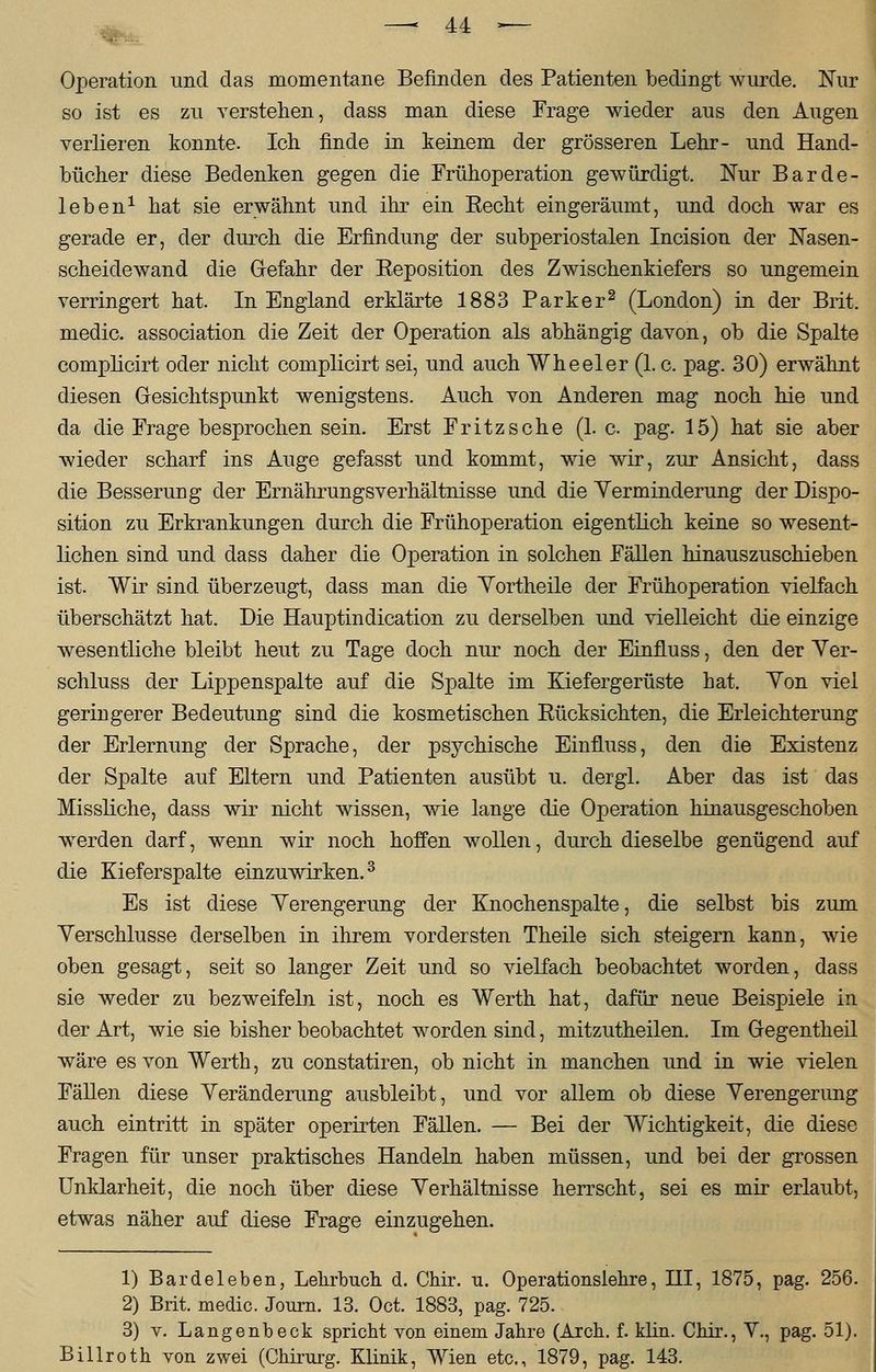 Operation und das momentane Befinden des Patienten bedingt wurde. Nur so ist es zu verstehen, dass man diese Frage wieder aus den Augen verlieren konnte. Ich. finde in keinem der grösseren Lehr- und Hand- bücher diese Bedenken gegen die Frühoperation gewürdigt. Nur Barde- leben1 hat sie erwähnt und ihr ein Becht eingeräumt, und doch war es gerade er, der durch die Erfindung der subperiostalen Incision der Nasen- scheidewand die Grefahr der Beposition des Zwischenkiefers so ungemein verringert hat. In England erklärte 1883 Parker2 (London) in der Brit. medic. association die Zeit der Operation als abhängig davon, ob die Spalte complicirt oder nicht complicirt sei, und auch Wheeler (1. c. pag. 30) erwähnt diesen Gesichtspunkt wenigstens. Auch von Anderen mag noch hie und da die Frage besprochen sein. Erst Fritz sehe (La pag. 15) hat sie aber wieder scharf ins Auge gefasst und kommt, wie wir, zur Ansicht, dass die Besserung der Ernährungsverhältnisse und die Yerminderung der Dispo- sition zu Erkrankungen durch die Frühoperation eigentlich keine so wesent- lichen sind und dass daher die Operation in solchen Fällen hinauszuschieben ist. Wir sind überzeugt, dass man die Yortheile der Frühoperation vielfach überschätzt hat. Die Hauptindication zu derselben und vielleicht die einzige wesentliche bleibt heut zu Tage doch nur noch der EinfLuss, den der Ver- schluss der Lippenspalte auf die Spalte im Kiefergerüste hat. Yon viel geringerer Bedeutung sind die kosmetischen Bücksichten, die Erleichterung der Erlernung der Sprache, der psychische Einfluss, den die Existenz der Spalte auf Eltern und Patienten ausübt u. dergl. Aber das ist das Missliche, dass wir nicht wissen, wie lange die Operation hinausgeschoben werden darf, wenn wir noch hoffen wollen, durch dieselbe genügend auf die Kieferspalte einzuwirken.3 Es ist diese Verengerung der Knochenspalte, die selbst bis zum Verschlusse derselben in ihrem vordersten Theile sich steigern kann, wie oben gesagt, seit so langer Zeit und so vielfach beobachtet worden, dass sie weder zu bezweifeln ist, noch es Werth hat, dafür neue Beispiele in der Art, wie sie bisher beobachtet worden sind, mitzutheilen. Im Oegentheil wäre es von Werth, zu constatiren, ob nicht in manchen und in wie vielen Fällen diese Veränderung ausbleibt, und vor allem ob diese Verengerung auch eintritt in später operirten Fällen. — Bei der Wichtigkeit, die diese Fragen für unser praktisches Handeln haben müssen, und bei der grossen Unklarheit, die noch über diese Verhältnisse herrscht, sei es mir erlaubt, etwas näher auf diese Frage einzugehen. 1) Bardeleben, Lehrbuch d. Chir. u. Operationslehre, HI, 1875, pag. 256. 2) Brit. medic. Journ. 13. Oct. 1883, pag. 725. 3) v. Langenbeck spricht von einem Jahre (Arch. f. klin. Chir., V., pag. 51). Billroth von zwei (Chirurg. Klinik, Wien etc., 1879, pag. 143.
