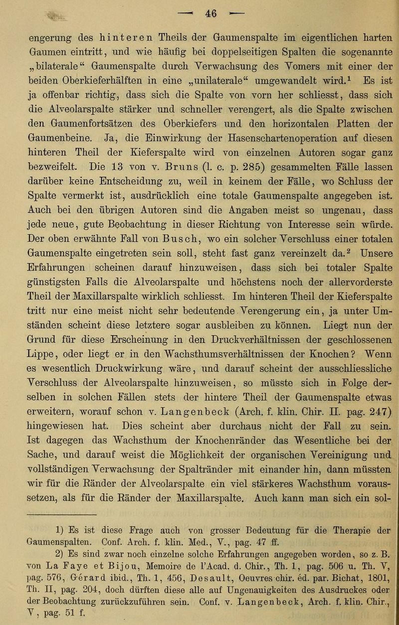 engerung des hinteren Theils der Gaumenspalte im eigentlichen harten Gaumen eintritt, und wie häufig bei doppelseitigen Spalten die sogenannte „bilaterale Gaumenspalte durch Verwachsung des Yomers mit einer der beiden Oberkieferhälften in eine „unilaterale umgewandelt wird.1 Es ist ja offenbar richtig, dass sich die Spalte von vorn her schliesst, dass sich die Alveolarspalte stärker und schneller verengert, als die Spalte zwischen den Gaumenfortsätzen des Oberkiefers und den horizontalen Platten der Gaumenbeine. Ja, die Einwirkung der Hasen Schartenoperation auf diesen hinteren Theil der Kieferspalte wird von einzelnen Autoren sogar ganz bezweifelt. Die 13 von v. Bruns (1. c. p. 285) gesammelten Fälle lassen darüber keine Entscheidung zu, weil in keinem der Fälle, wo Schluss der Spalte vermerkt ist, ausdrücklich eine totale Gaumenspalte angegeben ist. Auch bei den übrigen Autoren sind die Angaben meist so ungenau, dass jede neue, gute Beobachtung in dieser Eichtung von Interesse sein würde. Der oben erwähnte Fall von Busch, wo ein solcher Verschluss einer totalen Gaumenspalte eingetreten sein soll, steht fast ganz vereinzelt da.2 Unsere Erfahrungen scheinen darauf hinzuweisen, dass sich bei totaler Spalte günstigsten Falls die Alveolarspalte und höchstens noch der allervorderste Theil der Maxillarspalte wirklich schliesst. Im hinteren Theil der Kieferspalte tritt nur eine meist nicht sehr bedeutende Verengerung ein, ja unter Um- ständen scheint diese letztere sogar ausbleiben zu können. Liegt nun der Grund für diese Erscheinung in den Druckverhältnissen der geschlossenen Lippe, oder liegt er in den Wachsthumsverhältnissen der Knochen? Wenn es wesentlich Druckwirkung wäre, und darauf scheint der ausschliessliche Verschluss der Alveolarspalte hinzuweisen, so müsste sich in Folge der- selben in solchen Fällen stets der hintere Theil der Gaumenspalte etwas erweitern, worauf schon v. Langenbeck (Arch. f. klin. Chir. IL pag. 247) hingewiesen hat. Dies scheint aber durchaus nicht der Fall zu sein. Ist dagegen das Wachsthum der Knochenränder das Wesentliche bei der Sache, und darauf weist die Möglichkeit der organischen Vereinigung und vollständigen Verwachsung der Spaltränder mit einander hin, dann müssten wir für die Bänder der Alveolarspalte ein viel stärkeres Wachsthum voraus- setzen, als für die Eänder der Maxillarspalte. Auch kann man sich ein sol- 1) Es ist diese Frage auch von grosser Bedeutung für die Therapie der Gaumenspalten. Conf. Arch. f. klin. Med., V., pag. 47 ff. 2) Es sind zwar noch einzelne solche Erfahrungen angegeben worden, so z. B. von LaFaye etBijou, Memoire de l'Acad. d. Chir., Th. 1, pag. 506 u. Th. V, pag. 576, Gerard ibid., Th. 1, 456, Desault, Oeuvres chir. ed. par. Bichat, 1801, Th. II, pag. 204, doch dürften diese alle auf Ungenauigkeiten des Ausdruckes oder der Beobachtung zurückzuführen sein. Conf. v. Langenbeck, Arch. f. klin. Chir., V j pag. 51 f.