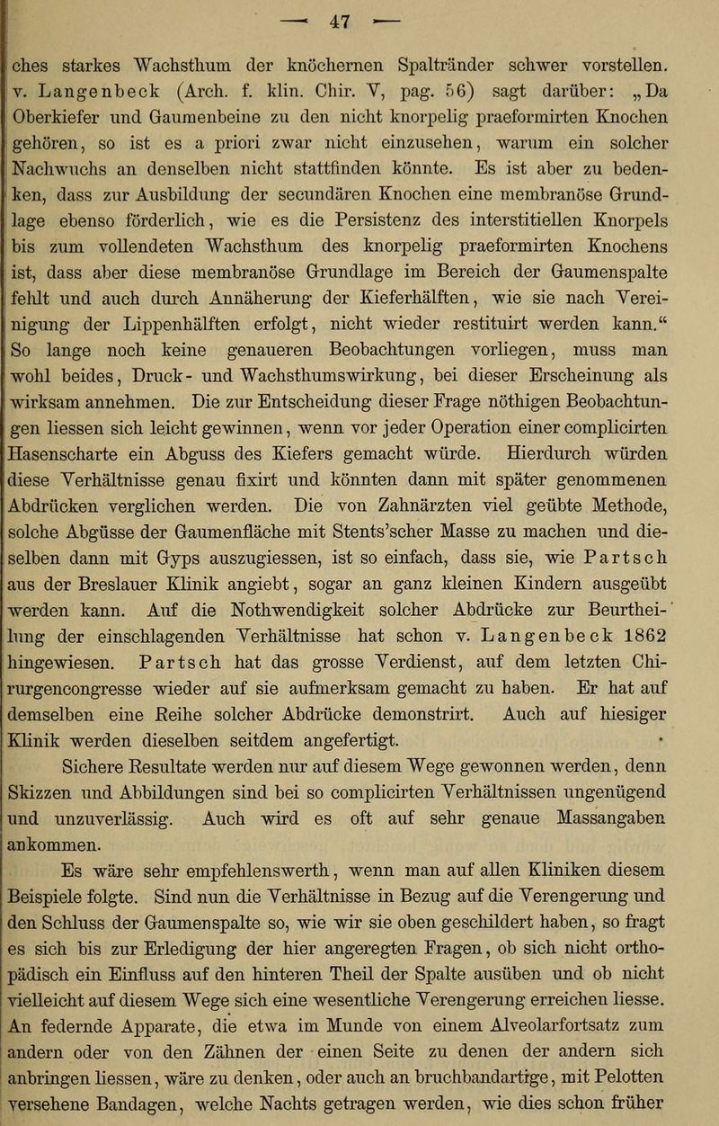 ches starkes Wachsthum der knöchernen Spaltränder schwer vorstellen, v. Langenbeck (Arch. f. klin. Chir. V, pag. 56) sagt darüber: „Da Oberkiefer und Gaumenbeine zu den nicht knorpelig praeformirten Knochen gehören, so ist es a priori zwar nicht einzusehen, warum ein solcher Nachwuchs an denselben nicht stattfinden könnte. Es ist aber zu beden- ken, dass zur Ausbildung der secundären Knochen eine membranöse Grund- lage ebenso förderlich, wie es die Persistenz des interstitiellen Knorpels bis zum vollendeten Wachsthum des knorpelig praeformirten Knochens ist, dass aber diese membranöse Grundlage im Bereich der Gaumenspalte felüt und auch durch Annäherung der Kieferhälften, wie sie nach Verei- nigung der Lippenhälften erfolgt, nicht wieder restituirt werden kann. So lange noch keine genaueren Beobachtungen vorliegen, muss man wohl beides, Druck - und Wachsthumswirkung, bei dieser Erscheinung als wirksam annehmen. Die zur Entscheidung dieser Frage nöthigen Beobachtun- gen Hessen sich leicht gewinnen, wenn vor jeder Operation einer complicirten Hasenscharte ein Abguss des Kiefers gemacht würde. Hierdurch würden diese Yerhältnisse genau fixirt und könnten dann mit später genommenen Abdrücken verglichen werden. Die von Zahnärzten viel geübte Methode, solche Abgüsse der Gaumenfläche mit Stents'scher Masse zu machen und die- selben dann mit Gyps auszugiessen, ist so einfach, dass sie, wie Part seh aus der Breslauer Klinik angiebt, sogar an ganz kleinen Kindern ausgeübt werden kann. Auf die Notwendigkeit solcher Abdrücke zur Beurthei-' lung der einschlagenden Yerhältnisse hat schon v. Langenbeck 1862 hingewiesen. Part seh hat das grosse Verdienst, auf dem letzten Chi- rurgencongresse wieder auf sie aufmerksam gemacht zu haben. Er hat auf demselben eine Reihe solcher Abdrücke demonstrirt. Auch auf hiesiger Klinik werden dieselben seitdem angefertigt. Sichere Resultate werden nur auf diesem Wege gewonnen werden, denn Skizzen und Abbildungen sind bei so complicirten Verhältnissen ungenügend und unzuverlässig. Auch wird es oft auf sehr genaue Massangaben an kommen. Es wäre sehr empfehlenswerth, wenn man auf allen Kliniken diesem Beispiele folgte. Sind nun die Verhältnisse in Bezug auf die Verengerung und den Schluss der Gaumenspalte so, wie wir sie oben geschildert haben, so fragt es sich bis zur Erledigung der hier angeregten Fragen, ob sich nicht ortho- pädisch ein EinfLuss auf den hinteren Theil der Spalte ausüben und ob nicht vielleicht auf diesem Wege sich eine wesentliche Verengerung erreichen Hesse. An federnde Apparate, die etwa im Munde von einem Alveolarfortsatz zum andern oder von den Zähnen der einen Seite zu denen der andern sich anbringen Hessen, wäre zu denken, oder auch an bruchbandartige, mit Pelotten versehene Bandagen, welche Nachts getragen werden, wie dies schon früher