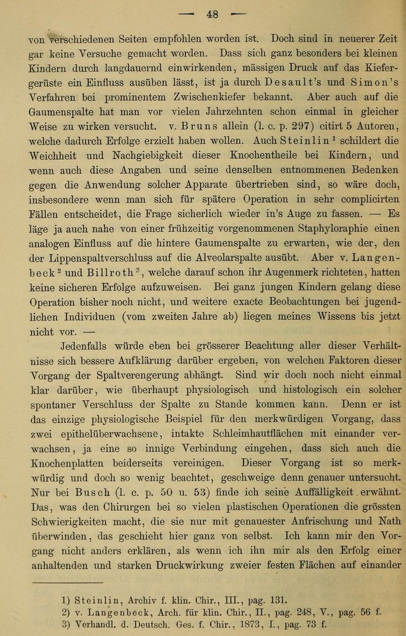 von Verschiedenen Seiten empfohlen worden ist. Doch sind in neuerer Zeit gar keine Versuche gemacht worden. Dass sich ganz besonders bei kleinen Kindern durch langdauernd einwirkenden, massigen Druck auf das Kiefer- gerüste ein EinfLuss ausüben lässt, ist ja durch De sau lt's und Simon's Verfahren bei prominentem Zwischenkiefer bekannt. Aber auch auf die Gaumenspalte hat man vor vielen Jahrzehnten schon einmal in gleicher Weise zu wirken versucht, v. Bruns allein (1. c. p. 297) citirt 5 Autoren, welche dadurch Erfolge erzielt haben wollen. Auch Steinlin1 schildert die Weichheit und Nachgiebigkeit dieser Knochentheile bei Kindern, und wenn auch diese Angaben und seine denselben entnommenen Bedenken gegen die Anwendung solcher Apparate übertrieben sind, so wäre doch, insbesondere wenn man sich für spätere Operation in sehr complicirten Fällen entscheidet, die Frage sicherlich wieder in's Auge zu fassen. — Es läge ja auch nahe von einer frühzeitig vorgenommenen Staphyloraphie einen analogen Einfluss auf die hintere Gaumenspalte zu erwarten, wie der, den der Lippenspaltverschluss auf die Alveolarspalte ausübt. Aber v. Langen- beck2 und Billroth3, welche darauf schon ihr Augenmerk richteten, hatten keine sicheren Erfolge aufzuweisen. Bei ganz jungen Kindern gelang diese Operation bisher noch nicht, und weitere exacte Beobachtungen bei jugend- lichen Individuen (vom zweiten Jahre ab) liegen meines Wissens bis jetzt nicht vor. — Jedenfalls würde eben bei grösserer Beachtung aller dieser Verhält- nisse sich bessere Aufklärung darüber ergeben, von welchen Faktoren dieser Vorgang der Spaltverengerung abhängt. Sind wir doch noch nicht einmal klar darüber, wie überhaupt physiologisch und histologisch ein solcher spontaner Verschluss der Spalte zu Stande kommen kann. Denn er ist das einzige physiologische Beispiel für den merkwürdigen Vorgang, dass zwei epithelüberwachsene, intakte Schleimhautflächen mit einander ver- wachsen, ja eine so innige Verbindung eingehen, dass sich auch die Knochenplatten beiderseits vereinigen. Dieser Vorgang ist so merk- würdig und doch so wenig beachtet, geschweige denn genauer untersucht. Nur bei Busch (1. c. p. 50 u. 53) finde ich seine Auffälligkeit. erwähnt. Das, was den Chirurgen bei so vielen plastischen Operationen die grössten Schwierigkeiten macht, die sie nur mit genauester Anfrischung und Nath überwinden, das geschieht hier ganz von selbst. Ich kann mir den Vor- gang nicht anders erklären, als wenn ich ihn mir als den Erfolg einer anhaltenden und starken Druckwirkung zweier festen Flächen auf einander 1) Steinlin, Archiv f. klin. Chir., III., pag. 131. 2) v. Langenbeck, Arch. für klin. Chir., II., pag. 248, V., pag. 56 f. 3) Verhandl. d. Deutsch. Ges. f. Chir., 1873, I., pag. 73 f.