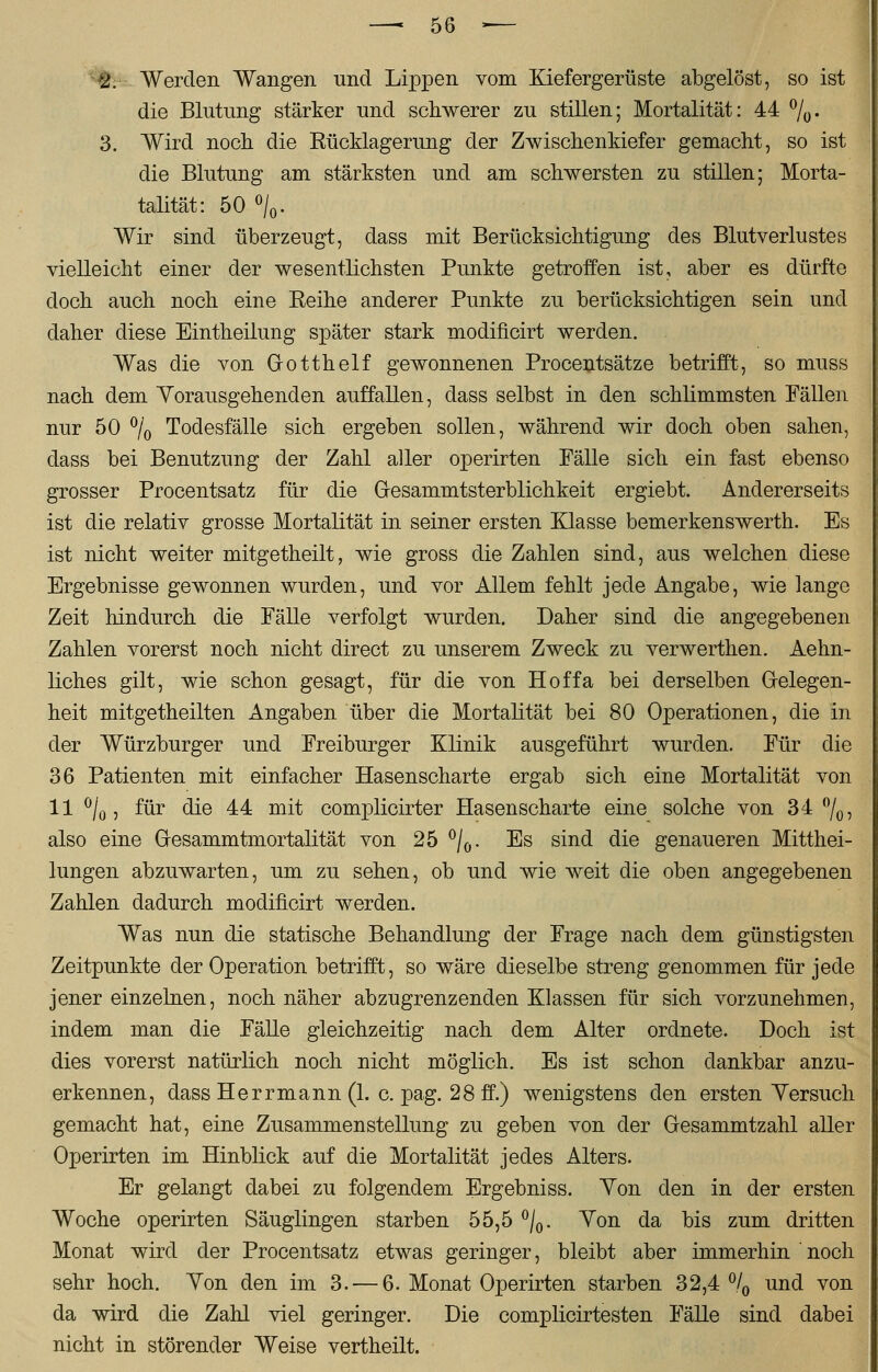 2. Werden Wangen und Lippen vom Kiefergerüste abgelöst, so ist die Blutung stärker und schwerer zu stillen; Mortalität: 44 %. 3. Wird noch die Rücklagerung der Zwischenkiefer gemacht, so ist die Blutung am stärksten und am schwersten zu stillen; Morta- talität: 50 °/0. Wir sind überzeugt, dass mit Berücksichtigung des Blutverlustes vielleicht einer der wesentlichsten Punkte getroffen ist, aber es dürfte doch auch noch eine Reihe anderer Punkte zu berücksichtigen sein und daher diese Eintheilung später stark modificirt werden. Was die von (jotthelf gewonnenen Procentsätze betrifft, so muss nach dem Vorausgehenden auffallen, dass selbst in den schlimmsten Fällen nur 50 °/0 Todesfälle sich ergeben sollen, während wir doch oben sahen, dass bei Benutzung der Zahl aller operirten Fälle sich ein fast ebenso grosser Procentsatz für die Gresammtsterblichkeit ergiebt. Andererseits ist die relativ grosse Mortalität in seiner ersten Klasse bemerkenswerth. Es ist nicht weiter mitgetheilt, wie gross die Zahlen sind, aus welchen diese Ergebnisse gewonnen wurden, und vor Allem fehlt jede Angabe, wie lange Zeit hindurch die Fälle verfolgt wurden. Daher sind die angegebenen Zahlen vorerst noch nicht direct zu unserem Zweck zu verwerthen. Aehn- liches gilt, wie schon gesagt, für die von Hoffa bei derselben Gelegen- heit mitgetheilten Angaben über die Mortalität bei 80 Operationen, die in der Würzburger und Freiburger Klinik ausgeführt wurden. Für die 36 Patienten mit einfacher Hasenscharte ergab sich eine Mortalität von 11 °/0, für die 44 mit complicirter Hasenscharte eine solche von 34 °/0, also eine G-esammtmortalität von 25 °/0. Es sind die genaueren Mitthei- lungen abzuwarten, um zu sehen, ob und wie weit die oben angegebenen Zahlen dadurch modificirt werden. Was nun die statische Behandlung der Frage nach dem günstigsten Zeitpunkte der Operation betrifft, so wäre dieselbe streng genommen für jede jener einzelnen, noch näher abzugrenzenden Klassen für sich vorzunehmen, indem man die Fälle gleichzeitig nach dem Alter ordnete. Doch ist dies vorerst natürlich noch nicht möglich. Es ist schon dankbar anzu- erkennen, dass Herrmann (1. c. pag. 28 ff.) wenigstens den ersten Versuch gemacht hat, eine Zusammenstellung zu geben von der Gesammtzahl aller Operirten im Hinblick auf die Mortalität jedes Alters. Er gelangt dabei zu folgendem Ergebniss. Yon den in der ersten Woche operirten Säuglingen starben 55,5 °/0. Von da bis zum dritten Monat wird der Procentsatz etwas geringer, bleibt aber immerhin noch sehr hoch. Von den im 3. — 6. Monat Operirten starben 32,4% und von da wird die Zahl viel geringer. Die complicirtesten Fälle sind dabei nicht in störender Weise vertheilt.