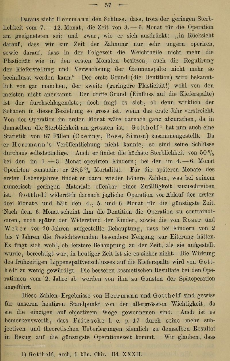 Daraus zieht Herr mann den Schluss, dass, trotz der geringen Sterb- lichkeit vom 7.—12. Monat, die Zeit von 3. — 6. Monat für die Operation am geeignetsten sei; und zwar, wie er sich ausdrückt: „in Eücksicht darauf, dass wir zur Zeit der Zahnung nur sehr ungern operiren, sowie darauf, dass in der Folgezeit die Weichtheile nicht mehr die Plasticität wie in den ersten Monaten besitzen, auch die Regulirung der Kieferstellung und Verwachsung der Gaumenspalte nicht mehr so beeinflusst werden kann. Der erste Grund (die Dentition) wird bekannt- lich von gar manchen, der zweite (geringere Plasticität!) wohl von den meisten nicht anerkannt. Der dritte Grund (Einfliiss auf die Kieferspalte) ist der durchschlagendste; doch fragt es sich, ob denn wirklich der Schaden in dieser Beziehung so gross ist, wenn das erste Jahr verstreicht. Yon der Operation im ersten Monat wäre darnach ganz abzurathen, da in demselben die Sterblichkeit am grössten ist. Gotthelf1 hat nun auch eine Statistik von 87 Fällen (Czerny, Rose, Simon) zusammengestellt. Da er Herrmann's Veröffentlichung nicht kannte, so sind seine Schlüsse durchaus selbstständige. Auch er findet die höchste Sterblichkeit von 50 °/0 bei den im 1. — 3. Monat operirten Kindern; bei den im 4.— 6. Monat Operirten constatirt er 28,5 °/0 Mortalität. Für die späteren Monate des ersten Lebensjahres findet er dann wieder höhere Zahlen, was bei seinem numerisch geringen Materiale offenbar einer Zufälligkeit zuzuschreiben ist. Gotthelf widerräth darnach jegliche Operation vor Ablauf der ersten drei Monate und hält den 4., 5. und 6. Monat für die günstigste Zeit. Nach dem 6. Monat scheint ihm die Dentition die Operation zu contraindi- ciren, noch später der Widerstand der Kinder, sowie die von Roser und Weber vor 20 Jahren aufgestellte Behauptung, dass bei Kindern von 2 bis 7 Jahren die Gesichtswunden besondere Neigung zur Eiterung hätten. Es fragt sich wohl, ob letztere Behauptung zu der Zeit, als sie aufgestellt wurde, berechtigt war, in heutiger Zeit ist sie es sicher nicht. Die Wirkung des frühzeitigen Lippenspaltverschlusses auf die Kieferspalte wird von Gott- helf zu wenig gewürdigt. Die besseren kosmetischen Resultate bei den Ope- rationen vom ' 2. Jahre ab werden von ihm zu Gunsten der Spätoperation angeführt. Diese Zahlen-Ergebnisse von Herr mann und Gotthelf sind gewiss für unseren heutigen Standpunkt von der allergrössten Wichtigkeit, da sie die einzigen auf objectivem Wege gewonnenen sind. Auch ist es bemerkenswerth, dass Fritz sehe 1. c. p. 17 durch seine mehr sub- jeetiven und theoretischen Ueberlegungen ziemlich zu demselben Resultat in Bezug auf die günstigste Operationszeit kommt. Wir glauben, dass 1) Gotthelf, Arch. f. klin. Chir. Bd. XXXH.