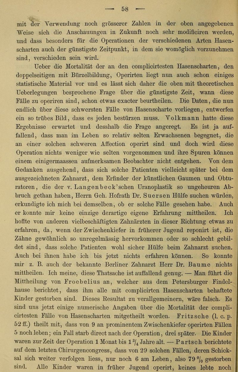 mit der Verwendung noch grösserer Zahlen in der oben angegebenen Weise sich die Anschauungen in Zukunft noch sehr modifieiren werden, und dass besonders für die Operationen der verschiedenen Arten Hasen- scharten auch der günstigste Zeitpunkt, in dem sie womöglich vorzunehmen sind, verschieden sein wird. Ueber die Mortalität der an den complicirtesten Hasenscharten, den doppelseitigen mit Bürzelbildung, Operirten liegt nun auch schon einiges statistische Material vor und es lässt sich daher die oben mit theoretischen Ueberlegungen besprochene Frage über die günstigste Zeit, wann diese Fälle zu operiren sind, schon etwas exacter beurtheilen. Die Daten, die nun endlich über diese schwersten Fälle von Hasenscharte vorliegen, entwerfen ein so trübes Bild, dass es jeden bestürzen muss. Volkmann hatte diese Ergebnisse erwartet und desshalb die Frage angeregt. Es ist ja auf- fallend, dass man im Leben so relativ selten Erwachsenen begegnet, die an einer solchen schweren Affection operirt sind und doch wird diese Operation nichts weniger wie selten vorgenommen und ihre Spuren können einem einigermaassen aufmerksamen Beobachter nicht entgehen. Von dem Gedanken ausgehend, dass sich solche Patienten vielleicht später bei dem ausgezeichneten Zahnarzt, dem Erfinder der künstlichen Gaumen und Obtu- ratoren, die der v. Langen b eck 'sehen Uranoplastik so ungeheuren Ab- bruch gethan haben, Herrn Geh. Hofrath Dr. Suersen Hülfe suchen würden, erkundigte ich mich bei demselben, ob er solche Fälle gesehen habe. Auch er konnte mir keine einzige derartige eigene Erfahrung mittheilen. Ich hoffte von anderen vielbeschäftigten Zahnärzten in dieser Eichtung etwas zu erfahren, da, wenn der Zwischenkiefer in früherer Jugend reponirt ist, die Zähne gewöhnlich so unregelmässig hervorkommen oder so schlecht gebil- det sind, dass solche Patienten wohl sicher Hülfe beim Zahnarzt suchen. Auch bei ihnen habe ich bis jetzt nichts erfahren können. So konnte mir z. B. auch der bekannte Berliner Zahnarzt Herr Dr. Baume nichts mittheilen. Ich meine, diese Thatsache ist auffallend genug. — Man führt die Mittheilung von Froebelius an, welcher aus dem Petersburger Findel- hause berichtet, dass ihm alle mit complicirten Hasenscharten behaftete Kinder gestorben sind. Dieses Eesultat zu verallgemeinern, wäre falsch. Es sind uns jetzt einige numerische Angaben über die Mortalität der compli- cirtesten Fälle von Hasenscharten mitgetheilt worden. Fritz sehe (1. c. p. 52 ff.) theilt mit, class von 9 an prominentem Zwischenkiefer operirten Fällen 5 noch leben; ein Fall starb direct nach der Operation, drei später. Die Kinder waren zur Zeit der Operation 1 Monat bis 13/4 Jahre alt. — Partsch berichtete auf dem letzten Chirurgencongress, dass von 29 solchen Fällen, deren Schick- sal sich weiter verfolgen liess, nur noch 6 am Leben, also 79°/0 gestorben sind. Alle Kinder waren in früher Jugend operirt, keines lebte noch